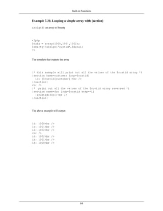 Built-in Functions


Example 7.30. Looping a simple array with {section}

assign() an array to Smarty



<?php
$data = array(1000,1001,1002);
$smarty->assign('custid',$data);
?>


The template that outputs the array



{* this example will print out all the values of the $custid array *}
{section name=customer loop=$custid}
  id: {$custid[customer]}<br />
{/section}
<hr />
{* print out all the values of the $custid array reversed *}
{section name=foo loop=$custid step=-1}
  {$custid[foo]}<br />
{/section}



The above example will output:



id:   1000<br     />
id:   1001<br     />
id:   1002<br     />
<hr   />
id:   1002<br     />
id:   1001<br     />
id:   1000<br     />




                                             84
 