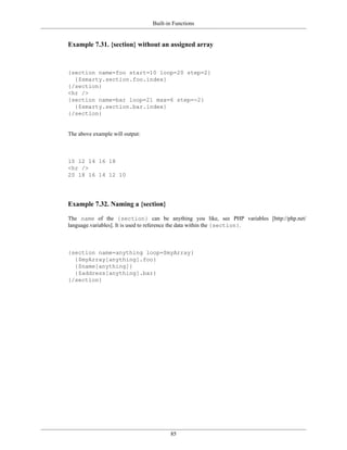 Built-in Functions


Example 7.31. {section} without an assigned array



{section name=foo start=10 loop=20 step=2}
  {$smarty.section.foo.index}
{/section}
<hr />
{section name=bar loop=21 max=6 step=-2}
  {$smarty.section.bar.index}
{/section}


The above example will output:



10 12 14 16 18
<hr />
20 18 16 14 12 10




Example 7.32. Naming a {section}

The name of the {section} can be anything you like, see PHP variables [http://php.net/
language.variables]. It is used to reference the data within the {section}.



{section name=anything loop=$myArray}
  {$myArray[anything].foo}
  {$name[anything]}
  {$address[anything].bar}
{/section}




                                        85
 
