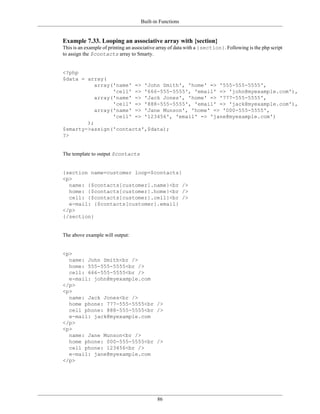 Built-in Functions


Example 7.33. Looping an associative array with {section}
This is an example of printing an associative array of data with a {section}. Following is the php script
to assign the $contacts array to Smarty.


<?php
$data = array(
           array('name' => 'John Smith', 'home' => '555-555-5555',
                 'cell' => '666-555-5555', 'email' => 'john@myexample.com'),
           array('name' => 'Jack Jones', 'home' => '777-555-5555',
                 'cell' => '888-555-5555', 'email' => 'jack@myexample.com'),
           array('name' => 'Jane Munson', 'home' => '000-555-5555',
                 'cell' => '123456', 'email' => 'jane@myexample.com')
        );
$smarty->assign('contacts',$data);
?>


The template to output $contacts


{section name=customer loop=$contacts}
<p>
  name: {$contacts[customer].name}<br />
  home: {$contacts[customer].home}<br />
  cell: {$contacts[customer].cell}<br />
  e-mail: {$contacts[customer].email}
</p>
{/section}


The above example will output:


<p>
  name: John Smith<br />
  home: 555-555-5555<br />
  cell: 666-555-5555<br />
  e-mail: john@myexample.com
</p>
<p>
  name: Jack Jones<br />
  home phone: 777-555-5555<br />
  cell phone: 888-555-5555<br />
  e-mail: jack@myexample.com
</p>
<p>
  name: Jane Munson<br />
  home phone: 000-555-5555<br />
  cell phone: 123456<br />
  e-mail: jane@myexample.com
</p>




                                             86
 