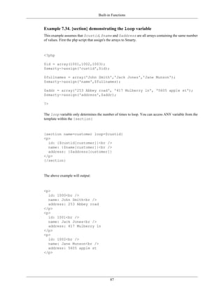 Built-in Functions


Example 7.34. {section} demonstrating the loop variable
This example assumes that $custid, $name and $address are all arrays containing the same number
of values. First the php script that assign's the arrays to Smarty.



<?php

$id = array(1001,1002,1003);
$smarty->assign('custid',$id);

$fullnames = array('John Smith','Jack Jones','Jane Munson');
$smarty->assign('name',$fullnames);

$addr = array('253 Abbey road', '417 Mulberry ln', '5605 apple st');
$smarty->assign('address',$addr);

?>

The loop variable only determines the number of times to loop. You can access ANY variable from the
template within the {section}



{section name=customer loop=$custid}
<p>
  id: {$custid[customer]}<br />
  name: {$name[customer]}<br />
  address: {$address[customer]}
</p>
{/section}



The above example will output:



<p>
  id: 1000<br />
  name: John Smith<br />
  address: 253 Abbey road
</p>
<p>
  id: 1001<br />
  name: Jack Jones<br />
  address: 417 Mulberry ln
</p>
<p>
  id: 1002<br />
  name: Jane Munson<br />
  address: 5605 apple st
</p>




                                          87
 
