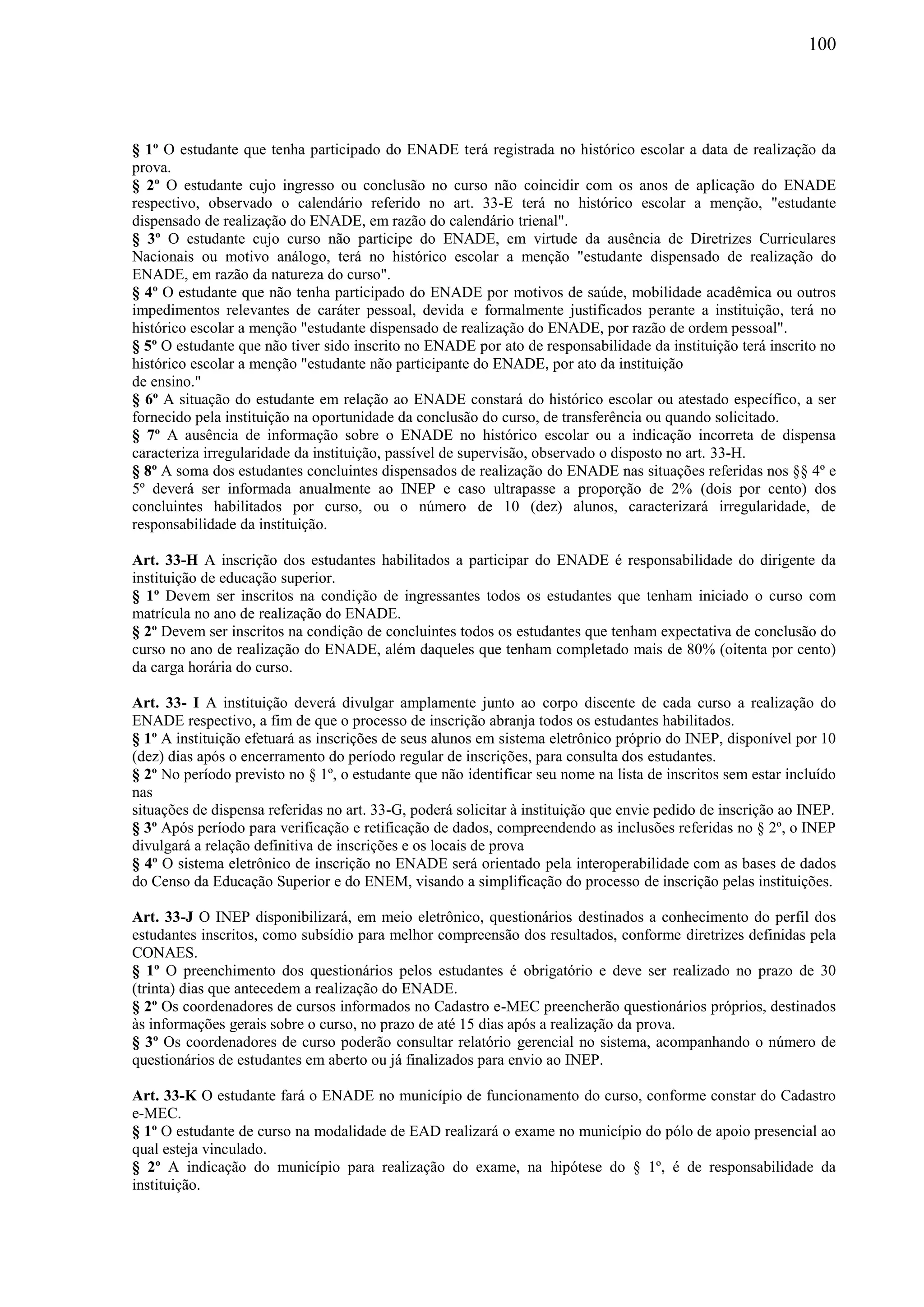 100
§ 1º O estudante que tenha participado do ENADE terá registrada no histórico escolar a data de realização da
prova.
§ 2º O estudante cujo ingresso ou conclusão no curso não coincidir com os anos de aplicação do ENADE
respectivo, observado o calendário referido no art. 33-E terá no histórico escolar a menção, "estudante
dispensado de realização do ENADE, em razão do calendário trienal".
§ 3º O estudante cujo curso não participe do ENADE, em virtude da ausência de Diretrizes Curriculares
Nacionais ou motivo análogo, terá no histórico escolar a menção "estudante dispensado de realização do
ENADE, em razão da natureza do curso".
§ 4º O estudante que não tenha participado do ENADE por motivos de saúde, mobilidade acadêmica ou outros
impedimentos relevantes de caráter pessoal, devida e formalmente justificados perante a instituição, terá no
histórico escolar a menção "estudante dispensado de realização do ENADE, por razão de ordem pessoal".
§ 5º O estudante que não tiver sido inscrito no ENADE por ato de responsabilidade da instituição terá inscrito no
histórico escolar a menção "estudante não participante do ENADE, por ato da instituição
de ensino."
§ 6º A situação do estudante em relação ao ENADE constará do histórico escolar ou atestado específico, a ser
fornecido pela instituição na oportunidade da conclusão do curso, de transferência ou quando solicitado.
§ 7º A ausência de informação sobre o ENADE no histórico escolar ou a indicação incorreta de dispensa
caracteriza irregularidade da instituição, passível de supervisão, observado o disposto no art. 33-H.
§ 8º A soma dos estudantes concluintes dispensados de realização do ENADE nas situações referidas nos §§ 4º e
5º deverá ser informada anualmente ao INEP e caso ultrapasse a proporção de 2% (dois por cento) dos
concluintes habilitados por curso, ou o número de 10 (dez) alunos, caracterizará irregularidade, de
responsabilidade da instituição.
Art. 33-H A inscrição dos estudantes habilitados a participar do ENADE é responsabilidade do dirigente da
instituição de educação superior.
§ 1º Devem ser inscritos na condição de ingressantes todos os estudantes que tenham iniciado o curso com
matrícula no ano de realização do ENADE.
§ 2º Devem ser inscritos na condição de concluintes todos os estudantes que tenham expectativa de conclusão do
curso no ano de realização do ENADE, além daqueles que tenham completado mais de 80% (oitenta por cento)
da carga horária do curso.
Art. 33- I A instituição deverá divulgar amplamente junto ao corpo discente de cada curso a realização do
ENADE respectivo, a fim de que o processo de inscrição abranja todos os estudantes habilitados.
§ 1º A instituição efetuará as inscrições de seus alunos em sistema eletrônico próprio do INEP, disponível por 10
(dez) dias após o encerramento do período regular de inscrições, para consulta dos estudantes.
§ 2º No período previsto no § 1º, o estudante que não identificar seu nome na lista de inscritos sem estar incluído
nas
situações de dispensa referidas no art. 33-G, poderá solicitar à instituição que envie pedido de inscrição ao INEP.
§ 3º Após período para verificação e retificação de dados, compreendendo as inclusões referidas no § 2º, o INEP
divulgará a relação definitiva de inscrições e os locais de prova
§ 4º O sistema eletrônico de inscrição no ENADE será orientado pela interoperabilidade com as bases de dados
do Censo da Educação Superior e do ENEM, visando a simplificação do processo de inscrição pelas instituições.
Art. 33-J O INEP disponibilizará, em meio eletrônico, questionários destinados a conhecimento do perfil dos
estudantes inscritos, como subsídio para melhor compreensão dos resultados, conforme diretrizes definidas pela
CONAES.
§ 1º O preenchimento dos questionários pelos estudantes é obrigatório e deve ser realizado no prazo de 30
(trinta) dias que antecedem a realização do ENADE.
§ 2º Os coordenadores de cursos informados no Cadastro e-MEC preencherão questionários próprios, destinados
às informações gerais sobre o curso, no prazo de até 15 dias após a realização da prova.
§ 3º Os coordenadores de curso poderão consultar relatório gerencial no sistema, acompanhando o número de
questionários de estudantes em aberto ou já finalizados para envio ao INEP.
Art. 33-K O estudante fará o ENADE no município de funcionamento do curso, conforme constar do Cadastro
e-MEC.
§ 1º O estudante de curso na modalidade de EAD realizará o exame no município do pólo de apoio presencial ao
qual esteja vinculado.
§ 2º A indicação do município para realização do exame, na hipótese do § 1º, é de responsabilidade da
instituição.
 