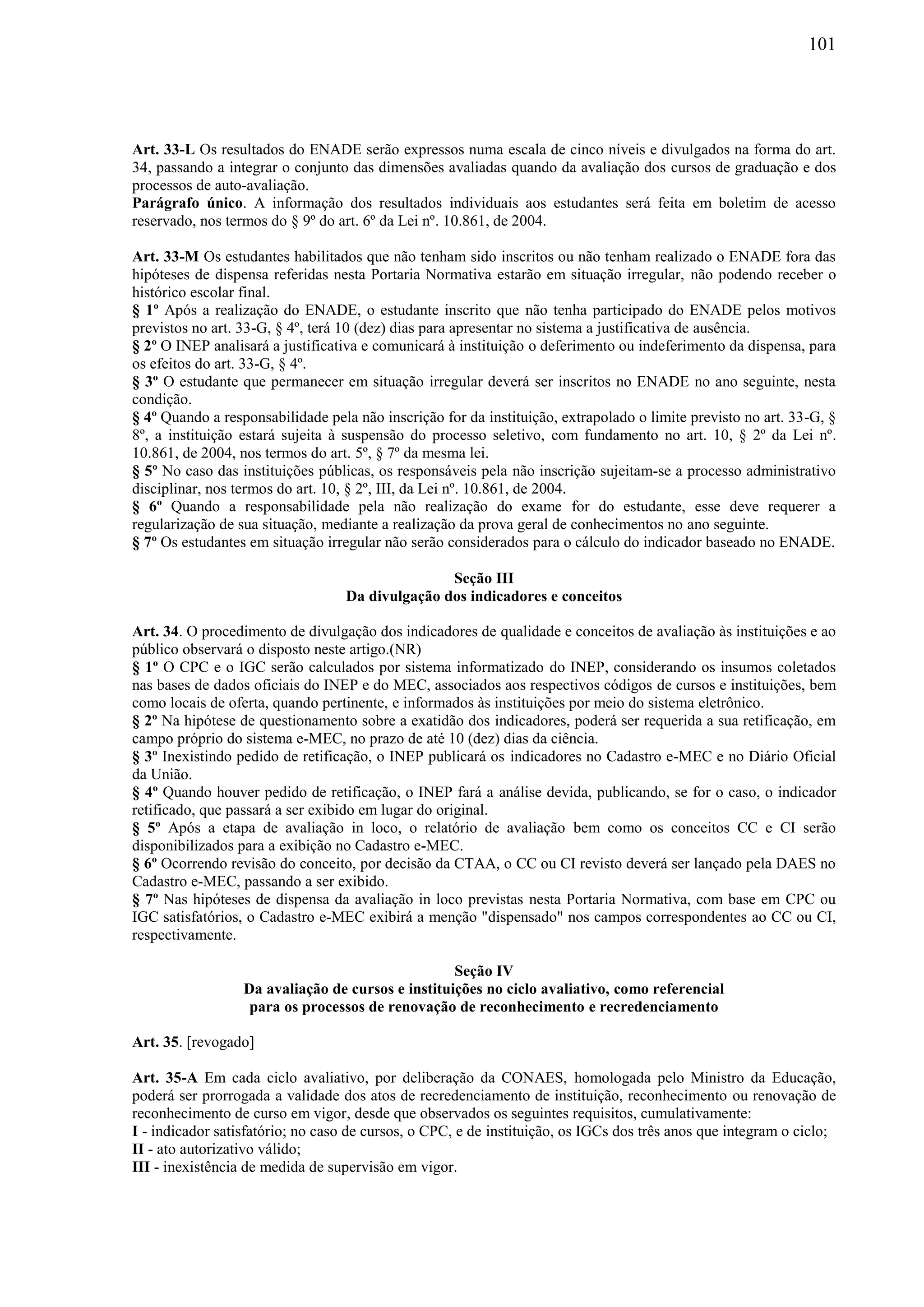 101
Art. 33-L Os resultados do ENADE serão expressos numa escala de cinco níveis e divulgados na forma do art.
34, passando a integrar o conjunto das dimensões avaliadas quando da avaliação dos cursos de graduação e dos
processos de auto-avaliação.
Parágrafo único. A informação dos resultados individuais aos estudantes será feita em boletim de acesso
reservado, nos termos do § 9º do art. 6º da Lei nº. 10.861, de 2004.
Art. 33-M Os estudantes habilitados que não tenham sido inscritos ou não tenham realizado o ENADE fora das
hipóteses de dispensa referidas nesta Portaria Normativa estarão em situação irregular, não podendo receber o
histórico escolar final.
§ 1º Após a realização do ENADE, o estudante inscrito que não tenha participado do ENADE pelos motivos
previstos no art. 33-G, § 4º, terá 10 (dez) dias para apresentar no sistema a justificativa de ausência.
§ 2º O INEP analisará a justificativa e comunicará à instituição o deferimento ou indeferimento da dispensa, para
os efeitos do art. 33-G, § 4º.
§ 3º O estudante que permanecer em situação irregular deverá ser inscritos no ENADE no ano seguinte, nesta
condição.
§ 4º Quando a responsabilidade pela não inscrição for da instituição, extrapolado o limite previsto no art. 33-G, §
8º, a instituição estará sujeita à suspensão do processo seletivo, com fundamento no art. 10, § 2º da Lei nº.
10.861, de 2004, nos termos do art. 5º, § 7º da mesma lei.
§ 5º No caso das instituições públicas, os responsáveis pela não inscrição sujeitam-se a processo administrativo
disciplinar, nos termos do art. 10, § 2º, III, da Lei nº. 10.861, de 2004.
§ 6º Quando a responsabilidade pela não realização do exame for do estudante, esse deve requerer a
regularização de sua situação, mediante a realização da prova geral de conhecimentos no ano seguinte.
§ 7º Os estudantes em situação irregular não serão considerados para o cálculo do indicador baseado no ENADE.
Seção III
Da divulgação dos indicadores e conceitos
Art. 34. O procedimento de divulgação dos indicadores de qualidade e conceitos de avaliação às instituições e ao
público observará o disposto neste artigo.(NR)
§ 1º O CPC e o IGC serão calculados por sistema informatizado do INEP, considerando os insumos coletados
nas bases de dados oficiais do INEP e do MEC, associados aos respectivos códigos de cursos e instituições, bem
como locais de oferta, quando pertinente, e informados às instituições por meio do sistema eletrônico.
§ 2º Na hipótese de questionamento sobre a exatidão dos indicadores, poderá ser requerida a sua retificação, em
campo próprio do sistema e-MEC, no prazo de até 10 (dez) dias da ciência.
§ 3º Inexistindo pedido de retificação, o INEP publicará os indicadores no Cadastro e-MEC e no Diário Oficial
da União.
§ 4º Quando houver pedido de retificação, o INEP fará a análise devida, publicando, se for o caso, o indicador
retificado, que passará a ser exibido em lugar do original.
§ 5º Após a etapa de avaliação in loco, o relatório de avaliação bem como os conceitos CC e CI serão
disponibilizados para a exibição no Cadastro e-MEC.
§ 6º Ocorrendo revisão do conceito, por decisão da CTAA, o CC ou CI revisto deverá ser lançado pela DAES no
Cadastro e-MEC, passando a ser exibido.
§ 7º Nas hipóteses de dispensa da avaliação in loco previstas nesta Portaria Normativa, com base em CPC ou
IGC satisfatórios, o Cadastro e-MEC exibirá a menção "dispensado" nos campos correspondentes ao CC ou CI,
respectivamente.
Seção IV
Da avaliação de cursos e instituições no ciclo avaliativo, como referencial
para os processos de renovação de reconhecimento e recredenciamento
Art. 35. [revogado]
Art. 35-A Em cada ciclo avaliativo, por deliberação da CONAES, homologada pelo Ministro da Educação,
poderá ser prorrogada a validade dos atos de recredenciamento de instituição, reconhecimento ou renovação de
reconhecimento de curso em vigor, desde que observados os seguintes requisitos, cumulativamente:
I - indicador satisfatório; no caso de cursos, o CPC, e de instituição, os IGCs dos três anos que integram o ciclo;
II - ato autorizativo válido;
III - inexistência de medida de supervisão em vigor.
 