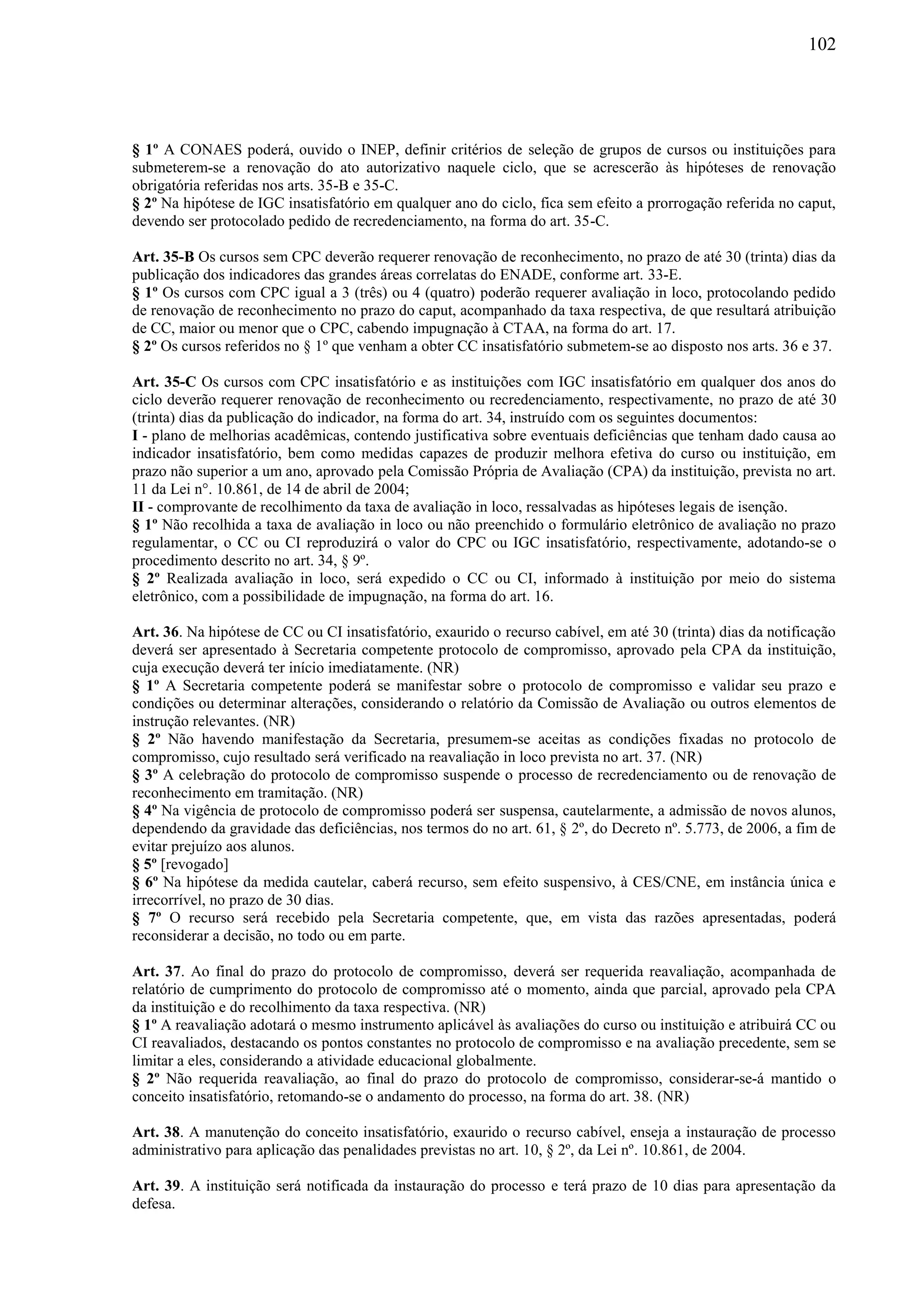 102
§ 1º A CONAES poderá, ouvido o INEP, definir critérios de seleção de grupos de cursos ou instituições para
submeterem-se a renovação do ato autorizativo naquele ciclo, que se acrescerão às hipóteses de renovação
obrigatória referidas nos arts. 35-B e 35-C.
§ 2º Na hipótese de IGC insatisfatório em qualquer ano do ciclo, fica sem efeito a prorrogação referida no caput,
devendo ser protocolado pedido de recredenciamento, na forma do art. 35-C.
Art. 35-B Os cursos sem CPC deverão requerer renovação de reconhecimento, no prazo de até 30 (trinta) dias da
publicação dos indicadores das grandes áreas correlatas do ENADE, conforme art. 33-E.
§ 1º Os cursos com CPC igual a 3 (três) ou 4 (quatro) poderão requerer avaliação in loco, protocolando pedido
de renovação de reconhecimento no prazo do caput, acompanhado da taxa respectiva, de que resultará atribuição
de CC, maior ou menor que o CPC, cabendo impugnação à CTAA, na forma do art. 17.
§ 2º Os cursos referidos no § 1º que venham a obter CC insatisfatório submetem-se ao disposto nos arts. 36 e 37.
Art. 35-C Os cursos com CPC insatisfatório e as instituições com IGC insatisfatório em qualquer dos anos do
ciclo deverão requerer renovação de reconhecimento ou recredenciamento, respectivamente, no prazo de até 30
(trinta) dias da publicação do indicador, na forma do art. 34, instruído com os seguintes documentos:
I - plano de melhorias acadêmicas, contendo justificativa sobre eventuais deficiências que tenham dado causa ao
indicador insatisfatório, bem como medidas capazes de produzir melhora efetiva do curso ou instituição, em
prazo não superior a um ano, aprovado pela Comissão Própria de Avaliação (CPA) da instituição, prevista no art.
11 da Lei n°. 10.861, de 14 de abril de 2004;
II - comprovante de recolhimento da taxa de avaliação in loco, ressalvadas as hipóteses legais de isenção.
§ 1º Não recolhida a taxa de avaliação in loco ou não preenchido o formulário eletrônico de avaliação no prazo
regulamentar, o CC ou CI reproduzirá o valor do CPC ou IGC insatisfatório, respectivamente, adotando-se o
procedimento descrito no art. 34, § 9º.
§ 2º Realizada avaliação in loco, será expedido o CC ou CI, informado à instituição por meio do sistema
eletrônico, com a possibilidade de impugnação, na forma do art. 16.
Art. 36. Na hipótese de CC ou CI insatisfatório, exaurido o recurso cabível, em até 30 (trinta) dias da notificação
deverá ser apresentado à Secretaria competente protocolo de compromisso, aprovado pela CPA da instituição,
cuja execução deverá ter início imediatamente. (NR)
§ 1º A Secretaria competente poderá se manifestar sobre o protocolo de compromisso e validar seu prazo e
condições ou determinar alterações, considerando o relatório da Comissão de Avaliação ou outros elementos de
instrução relevantes. (NR)
§ 2º Não havendo manifestação da Secretaria, presumem-se aceitas as condições fixadas no protocolo de
compromisso, cujo resultado será verificado na reavaliação in loco prevista no art. 37. (NR)
§ 3º A celebração do protocolo de compromisso suspende o processo de recredenciamento ou de renovação de
reconhecimento em tramitação. (NR)
§ 4º Na vigência de protocolo de compromisso poderá ser suspensa, cautelarmente, a admissão de novos alunos,
dependendo da gravidade das deficiências, nos termos do no art. 61, § 2º, do Decreto nº. 5.773, de 2006, a fim de
evitar prejuízo aos alunos.
§ 5º [revogado]
§ 6º Na hipótese da medida cautelar, caberá recurso, sem efeito suspensivo, à CES/CNE, em instância única e
irrecorrível, no prazo de 30 dias.
§ 7º O recurso será recebido pela Secretaria competente, que, em vista das razões apresentadas, poderá
reconsiderar a decisão, no todo ou em parte.
Art. 37. Ao final do prazo do protocolo de compromisso, deverá ser requerida reavaliação, acompanhada de
relatório de cumprimento do protocolo de compromisso até o momento, ainda que parcial, aprovado pela CPA
da instituição e do recolhimento da taxa respectiva. (NR)
§ 1º A reavaliação adotará o mesmo instrumento aplicável às avaliações do curso ou instituição e atribuirá CC ou
CI reavaliados, destacando os pontos constantes no protocolo de compromisso e na avaliação precedente, sem se
limitar a eles, considerando a atividade educacional globalmente.
§ 2º Não requerida reavaliação, ao final do prazo do protocolo de compromisso, considerar-se-á mantido o
conceito insatisfatório, retomando-se o andamento do processo, na forma do art. 38. (NR)
Art. 38. A manutenção do conceito insatisfatório, exaurido o recurso cabível, enseja a instauração de processo
administrativo para aplicação das penalidades previstas no art. 10, § 2º, da Lei nº. 10.861, de 2004.
Art. 39. A instituição será notificada da instauração do processo e terá prazo de 10 dias para apresentação da
defesa.
 