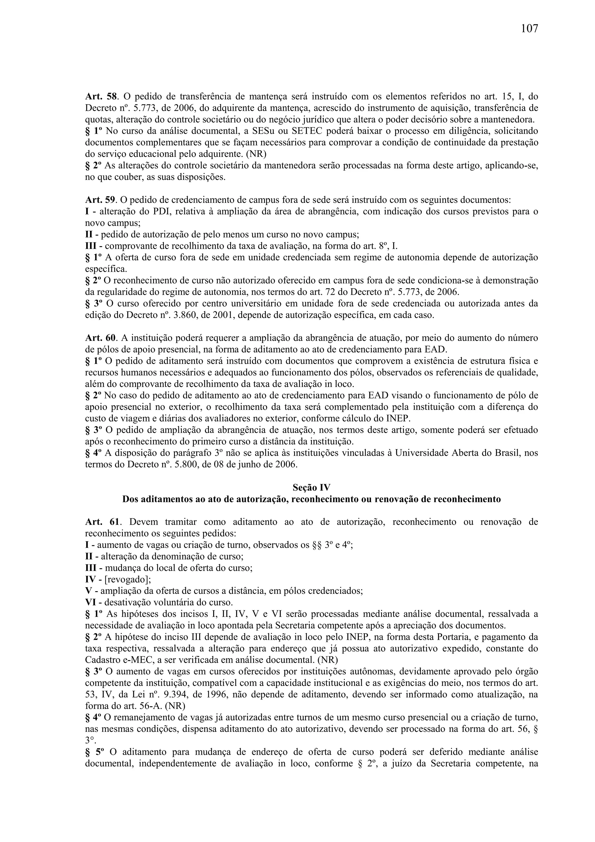 107
Art. 58. O pedido de transferência de mantença será instruído com os elementos referidos no art. 15, I, do
Decreto nº. 5.773, de 2006, do adquirente da mantença, acrescido do instrumento de aquisição, transferência de
quotas, alteração do controle societário ou do negócio jurídico que altera o poder decisório sobre a mantenedora.
§ 1º No curso da análise documental, a SESu ou SETEC poderá baixar o processo em diligência, solicitando
documentos complementares que se façam necessários para comprovar a condição de continuidade da prestação
do serviço educacional pelo adquirente. (NR)
§ 2º As alterações do controle societário da mantenedora serão processadas na forma deste artigo, aplicando-se,
no que couber, as suas disposições.
Art. 59. O pedido de credenciamento de campus fora de sede será instruído com os seguintes documentos:
I - alteração do PDI, relativa à ampliação da área de abrangência, com indicação dos cursos previstos para o
novo campus;
II - pedido de autorização de pelo menos um curso no novo campus;
III - comprovante de recolhimento da taxa de avaliação, na forma do art. 8º, I.
§ 1º A oferta de curso fora de sede em unidade credenciada sem regime de autonomia depende de autorização
específica.
§ 2º O reconhecimento de curso não autorizado oferecido em campus fora de sede condiciona-se à demonstração
da regularidade do regime de autonomia, nos termos do art. 72 do Decreto nº. 5.773, de 2006.
§ 3º O curso oferecido por centro universitário em unidade fora de sede credenciada ou autorizada antes da
edição do Decreto nº. 3.860, de 2001, depende de autorização específica, em cada caso.
Art. 60. A instituição poderá requerer a ampliação da abrangência de atuação, por meio do aumento do número
de pólos de apoio presencial, na forma de aditamento ao ato de credenciamento para EAD.
§ 1º O pedido de aditamento será instruído com documentos que comprovem a existência de estrutura física e
recursos humanos necessários e adequados ao funcionamento dos pólos, observados os referenciais de qualidade,
além do comprovante de recolhimento da taxa de avaliação in loco.
§ 2º No caso do pedido de aditamento ao ato de credenciamento para EAD visando o funcionamento de pólo de
apoio presencial no exterior, o recolhimento da taxa será complementado pela instituição com a diferença do
custo de viagem e diárias dos avaliadores no exterior, conforme cálculo do INEP.
§ 3º O pedido de ampliação da abrangência de atuação, nos termos deste artigo, somente poderá ser efetuado
após o reconhecimento do primeiro curso a distância da instituição.
§ 4º A disposição do parágrafo 3º não se aplica às instituições vinculadas à Universidade Aberta do Brasil, nos
termos do Decreto nº. 5.800, de 08 de junho de 2006.
Seção IV
Dos aditamentos ao ato de autorização, reconhecimento ou renovação de reconhecimento
Art. 61. Devem tramitar como aditamento ao ato de autorização, reconhecimento ou renovação de
reconhecimento os seguintes pedidos:
I - aumento de vagas ou criação de turno, observados os §§ 3º e 4º;
II - alteração da denominação de curso;
III - mudança do local de oferta do curso;
IV - [revogado];
V - ampliação da oferta de cursos a distância, em pólos credenciados;
VI - desativação voluntária do curso.
§ 1º As hipóteses dos incisos I, II, IV, V e VI serão processadas mediante análise documental, ressalvada a
necessidade de avaliação in loco apontada pela Secretaria competente após a apreciação dos documentos.
§ 2º A hipótese do inciso III depende de avaliação in loco pelo INEP, na forma desta Portaria, e pagamento da
taxa respectiva, ressalvada a alteração para endereço que já possua ato autorizativo expedido, constante do
Cadastro e-MEC, a ser verificada em análise documental. (NR)
§ 3º O aumento de vagas em cursos oferecidos por instituições autônomas, devidamente aprovado pelo órgão
competente da instituição, compatível com a capacidade institucional e as exigências do meio, nos termos do art.
53, IV, da Lei nº. 9.394, de 1996, não depende de aditamento, devendo ser informado como atualização, na
forma do art. 56-A. (NR)
§ 4º O remanejamento de vagas já autorizadas entre turnos de um mesmo curso presencial ou a criação de turno,
nas mesmas condições, dispensa aditamento do ato autorizativo, devendo ser processado na forma do art. 56, §
3°.
§ 5º O aditamento para mudança de endereço de oferta de curso poderá ser deferido mediante análise
documental, independentemente de avaliação in loco, conforme § 2º, a juízo da Secretaria competente, na
 