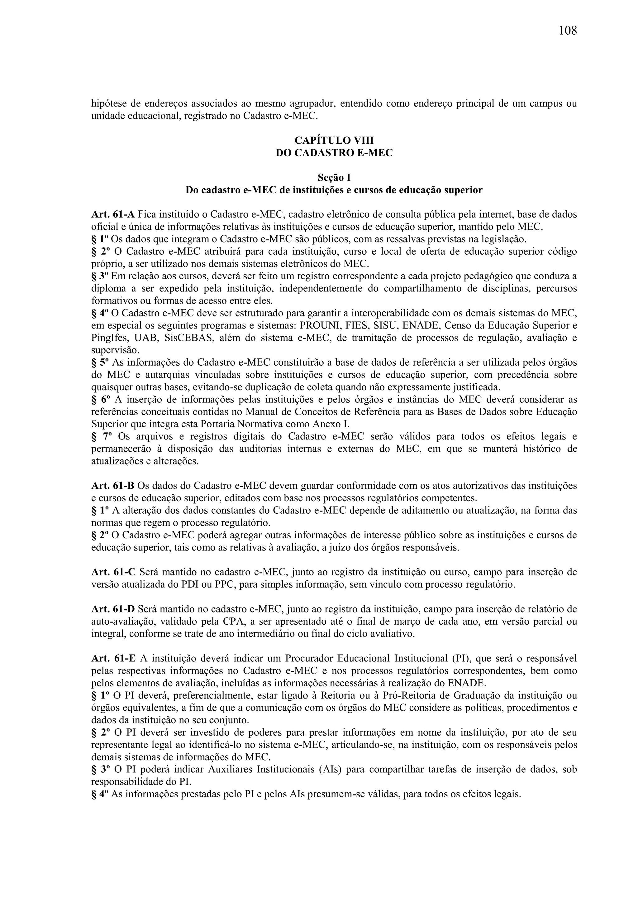 108
hipótese de endereços associados ao mesmo agrupador, entendido como endereço principal de um campus ou
unidade educacional, registrado no Cadastro e-MEC.
CAPÍTULO VIII
DO CADASTRO E-MEC
Seção I
Do cadastro e-MEC de instituições e cursos de educação superior
Art. 61-A Fica instituído o Cadastro e-MEC, cadastro eletrônico de consulta pública pela internet, base de dados
oficial e única de informações relativas às instituições e cursos de educação superior, mantido pelo MEC.
§ 1º Os dados que integram o Cadastro e-MEC são públicos, com as ressalvas previstas na legislação.
§ 2º O Cadastro e-MEC atribuirá para cada instituição, curso e local de oferta de educação superior código
próprio, a ser utilizado nos demais sistemas eletrônicos do MEC.
§ 3º Em relação aos cursos, deverá ser feito um registro correspondente a cada projeto pedagógico que conduza a
diploma a ser expedido pela instituição, independentemente do compartilhamento de disciplinas, percursos
formativos ou formas de acesso entre eles.
§ 4º O Cadastro e-MEC deve ser estruturado para garantir a interoperabilidade com os demais sistemas do MEC,
em especial os seguintes programas e sistemas: PROUNI, FIES, SISU, ENADE, Censo da Educação Superior e
PingIfes, UAB, SisCEBAS, além do sistema e-MEC, de tramitação de processos de regulação, avaliação e
supervisão.
§ 5º As informações do Cadastro e-MEC constituirão a base de dados de referência a ser utilizada pelos órgãos
do MEC e autarquias vinculadas sobre instituições e cursos de educação superior, com precedência sobre
quaisquer outras bases, evitando-se duplicação de coleta quando não expressamente justificada.
§ 6º A inserção de informações pelas instituições e pelos órgãos e instâncias do MEC deverá considerar as
referências conceituais contidas no Manual de Conceitos de Referência para as Bases de Dados sobre Educação
Superior que integra esta Portaria Normativa como Anexo I.
§ 7º Os arquivos e registros digitais do Cadastro e-MEC serão válidos para todos os efeitos legais e
permanecerão à disposição das auditorias internas e externas do MEC, em que se manterá histórico de
atualizações e alterações.
Art. 61-B Os dados do Cadastro e-MEC devem guardar conformidade com os atos autorizativos das instituições
e cursos de educação superior, editados com base nos processos regulatórios competentes.
§ 1º A alteração dos dados constantes do Cadastro e-MEC depende de aditamento ou atualização, na forma das
normas que regem o processo regulatório.
§ 2º O Cadastro e-MEC poderá agregar outras informações de interesse público sobre as instituições e cursos de
educação superior, tais como as relativas à avaliação, a juízo dos órgãos responsáveis.
Art. 61-C Será mantido no cadastro e-MEC, junto ao registro da instituição ou curso, campo para inserção de
versão atualizada do PDI ou PPC, para simples informação, sem vínculo com processo regulatório.
Art. 61-D Será mantido no cadastro e-MEC, junto ao registro da instituição, campo para inserção de relatório de
auto-avaliação, validado pela CPA, a ser apresentado até o final de março de cada ano, em versão parcial ou
integral, conforme se trate de ano intermediário ou final do ciclo avaliativo.
Art. 61-E A instituição deverá indicar um Procurador Educacional Institucional (PI), que será o responsável
pelas respectivas informações no Cadastro e-MEC e nos processos regulatórios correspondentes, bem como
pelos elementos de avaliação, incluídas as informações necessárias à realização do ENADE.
§ 1º O PI deverá, preferencialmente, estar ligado à Reitoria ou à Pró-Reitoria de Graduação da instituição ou
órgãos equivalentes, a fim de que a comunicação com os órgãos do MEC considere as políticas, procedimentos e
dados da instituição no seu conjunto.
§ 2º O PI deverá ser investido de poderes para prestar informações em nome da instituição, por ato de seu
representante legal ao identificá-lo no sistema e-MEC, articulando-se, na instituição, com os responsáveis pelos
demais sistemas de informações do MEC.
§ 3º O PI poderá indicar Auxiliares Institucionais (AIs) para compartilhar tarefas de inserção de dados, sob
responsabilidade do PI.
§ 4º As informações prestadas pelo PI e pelos AIs presumem-se válidas, para todos os efeitos legais.
 