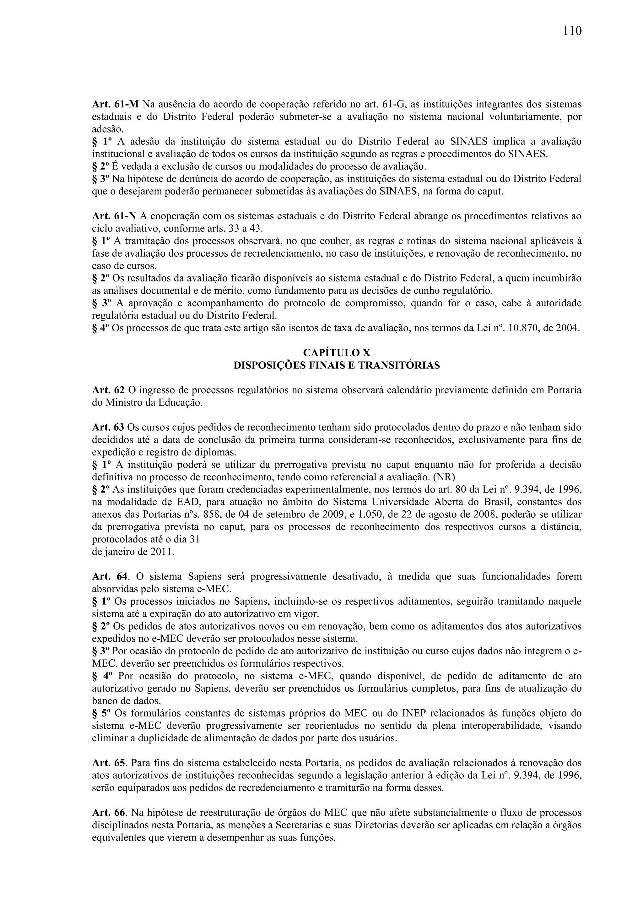 110
Art. 61-M Na ausência do acordo de cooperação referido no art. 61-G, as instituições integrantes dos sistemas
estaduais e do Distrito Federal poderão submeter-se a avaliação no sistema nacional voluntariamente, por
adesão.
§ 1º A adesão da instituição do sistema estadual ou do Distrito Federal ao SINAES implica a avaliação
institucional e avaliação de todos os cursos da instituição segundo as regras e procedimentos do SINAES.
§ 2º É vedada a exclusão de cursos ou modalidades do processo de avaliação.
§ 3º Na hipótese de denúncia do acordo de cooperação, as instituições do sistema estadual ou do Distrito Federal
que o desejarem poderão permanecer submetidas às avaliações do SINAES, na forma do caput.
Art. 61-N A cooperação com os sistemas estaduais e do Distrito Federal abrange os procedimentos relativos ao
ciclo avaliativo, conforme arts. 33 a 43.
§ 1º A tramitação dos processos observará, no que couber, as regras e rotinas do sistema nacional aplicáveis à
fase de avaliação dos processos de recredenciamento, no caso de instituições, e renovação de reconhecimento, no
caso de cursos.
§ 2º Os resultados da avaliação ficarão disponíveis ao sistema estadual e do Distrito Federal, a quem incumbirão
as análises documental e de mérito, como fundamento para as decisões de cunho regulatório.
§ 3º A aprovação e acompanhamento do protocolo de compromisso, quando for o caso, cabe à autoridade
regulatória estadual ou do Distrito Federal.
§ 4º Os processos de que trata este artigo são isentos de taxa de avaliação, nos termos da Lei nº. 10.870, de 2004.
CAPÍTULO X
DISPOSIÇÕES FINAIS E TRANSITÓRIAS
Art. 62 O ingresso de processos regulatórios no sistema observará calendário previamente definido em Portaria
do Ministro da Educação.
Art. 63 Os cursos cujos pedidos de reconhecimento tenham sido protocolados dentro do prazo e não tenham sido
decididos até a data de conclusão da primeira turma consideram-se reconhecidos, exclusivamente para fins de
expedição e registro de diplomas.
§ 1º A instituição poderá se utilizar da prerrogativa prevista no caput enquanto não for proferida a decisão
definitiva no processo de reconhecimento, tendo como referencial a avaliação. (NR)
§ 2º As instituições que foram credenciadas experimentalmente, nos termos do art. 80 da Lei nº. 9.394, de 1996,
na modalidade de EAD, para atuação no âmbito do Sistema Universidade Aberta do Brasil, constantes dos
anexos das Portarias nºs. 858, de 04 de setembro de 2009, e 1.050, de 22 de agosto de 2008, poderão se utilizar
da prerrogativa prevista no caput, para os processos de reconhecimento dos respectivos cursos a distância,
protocolados até o dia 31
de janeiro de 2011.
Art. 64. O sistema Sapiens será progressivamente desativado, à medida que suas funcionalidades forem
absorvidas pelo sistema e-MEC.
§ 1º Os processos iniciados no Sapiens, incluindo-se os respectivos aditamentos, seguirão tramitando naquele
sistema até a expiração do ato autorizativo em vigor.
§ 2º Os pedidos de atos autorizativos novos ou em renovação, bem como os aditamentos dos atos autorizativos
expedidos no e-MEC deverão ser protocolados nesse sistema.
§ 3º Por ocasião do protocolo de pedido de ato autorizativo de instituição ou curso cujos dados não integrem o e-
MEC, deverão ser preenchidos os formulários respectivos.
§ 4º Por ocasião do protocolo, no sistema e-MEC, quando disponível, de pedido de aditamento de ato
autorizativo gerado no Sapiens, deverão ser preenchidos os formulários completos, para fins de atualização do
banco de dados.
§ 5º Os formulários constantes de sistemas próprios do MEC ou do INEP relacionados às funções objeto do
sistema e-MEC deverão progressivamente ser reorientados no sentido da plena interoperabilidade, visando
eliminar a duplicidade de alimentação de dados por parte dos usuários.
Art. 65. Para fins do sistema estabelecido nesta Portaria, os pedidos de avaliação relacionados à renovação dos
atos autorizativos de instituições reconhecidas segundo a legislação anterior à edição da Lei nº. 9.394, de 1996,
serão equiparados aos pedidos de recredenciamento e tramitarão na forma desses.
Art. 66. Na hipótese de reestruturação de órgãos do MEC que não afete substancialmente o fluxo de processos
disciplinados nesta Portaria, as menções a Secretarias e suas Diretorias deverão ser aplicadas em relação a órgãos
equivalentes que vierem a desempenhar as suas funções.
 