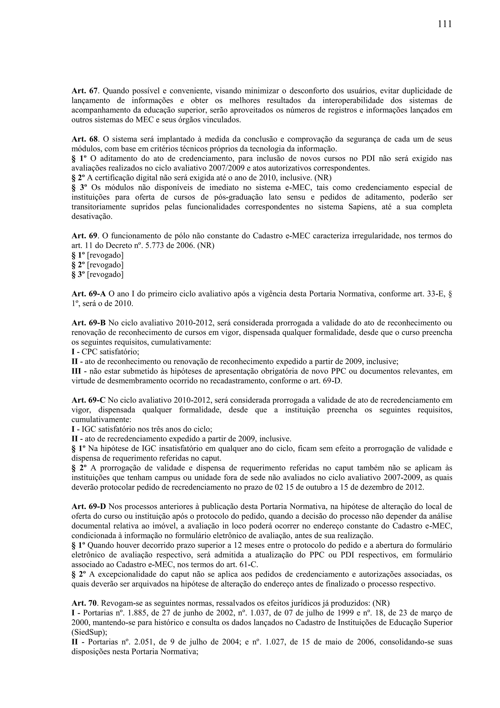 111
Art. 67. Quando possível e conveniente, visando minimizar o desconforto dos usuários, evitar duplicidade de
lançamento de informações e obter os melhores resultados da interoperabilidade dos sistemas de
acompanhamento da educação superior, serão aproveitados os números de registros e informações lançados em
outros sistemas do MEC e seus órgãos vinculados.
Art. 68. O sistema será implantado à medida da conclusão e comprovação da segurança de cada um de seus
módulos, com base em critérios técnicos próprios da tecnologia da informação.
§ 1º O aditamento do ato de credenciamento, para inclusão de novos cursos no PDI não será exigido nas
avaliações realizados no ciclo avaliativo 2007/2009 e atos autorizativos correspondentes.
§ 2º A certificação digital não será exigida até o ano de 2010, inclusive. (NR)
§ 3º Os módulos não disponíveis de imediato no sistema e-MEC, tais como credenciamento especial de
instituições para oferta de cursos de pós-graduação lato sensu e pedidos de aditamento, poderão ser
transitoriamente supridos pelas funcionalidades correspondentes no sistema Sapiens, até a sua completa
desativação.
Art. 69. O funcionamento de pólo não constante do Cadastro e-MEC caracteriza irregularidade, nos termos do
art. 11 do Decreto nº. 5.773 de 2006. (NR)
§ 1º [revogado]
§ 2º [revogado]
§ 3º [revogado]
Art. 69-A O ano I do primeiro ciclo avaliativo após a vigência desta Portaria Normativa, conforme art. 33-E, §
1º, será o de 2010.
Art. 69-B No ciclo avaliativo 2010-2012, será considerada prorrogada a validade do ato de reconhecimento ou
renovação de reconhecimento de cursos em vigor, dispensada qualquer formalidade, desde que o curso preencha
os seguintes requisitos, cumulativamente:
I - CPC satisfatório;
II - ato de reconhecimento ou renovação de reconhecimento expedido a partir de 2009, inclusive;
III - não estar submetido às hipóteses de apresentação obrigatória de novo PPC ou documentos relevantes, em
virtude de desmembramento ocorrido no recadastramento, conforme o art. 69-D.
Art. 69-C No ciclo avaliativo 2010-2012, será considerada prorrogada a validade de ato de recredenciamento em
vigor, dispensada qualquer formalidade, desde que a instituição preencha os seguintes requisitos,
cumulativamente:
I - IGC satisfatório nos três anos do ciclo;
II - ato de recredenciamento expedido a partir de 2009, inclusive.
§ 1º Na hipótese de IGC insatisfatório em qualquer ano do ciclo, ficam sem efeito a prorrogação de validade e
dispensa de requerimento referidas no caput.
§ 2º A prorrogação de validade e dispensa de requerimento referidas no caput também não se aplicam às
instituições que tenham campus ou unidade fora de sede não avaliados no ciclo avaliativo 2007-2009, as quais
deverão protocolar pedido de recredenciamento no prazo de 02 15 de outubro a 15 de dezembro de 2012.
Art. 69-D Nos processos anteriores à publicação desta Portaria Normativa, na hipótese de alteração do local de
oferta do curso ou instituição após o protocolo do pedido, quando a decisão do processo não depender da análise
documental relativa ao imóvel, a avaliação in loco poderá ocorrer no endereço constante do Cadastro e-MEC,
condicionada à informação no formulário eletrônico de avaliação, antes de sua realização.
§ 1º Quando houver decorrido prazo superior a 12 meses entre o protocolo do pedido e a abertura do formulário
eletrônico de avaliação respectivo, será admitida a atualização do PPC ou PDI respectivos, em formulário
associado ao Cadastro e-MEC, nos termos do art. 61-C.
§ 2º A excepcionalidade do caput não se aplica aos pedidos de credenciamento e autorizações associadas, os
quais deverão ser arquivados na hipótese de alteração do endereço antes de finalizado o processo respectivo.
Art. 70. Revogam-se as seguintes normas, ressalvados os efeitos jurídicos já produzidos: (NR)
I - Portarias nº. 1.885, de 27 de junho de 2002, nº. 1.037, de 07 de julho de 1999 e nº. 18, de 23 de março de
2000, mantendo-se para histórico e consulta os dados lançados no Cadastro de Instituições de Educação Superior
(SiedSup);
II - Portarias nº. 2.051, de 9 de julho de 2004; e nº. 1.027, de 15 de maio de 2006, consolidando-se suas
disposições nesta Portaria Normativa;
 