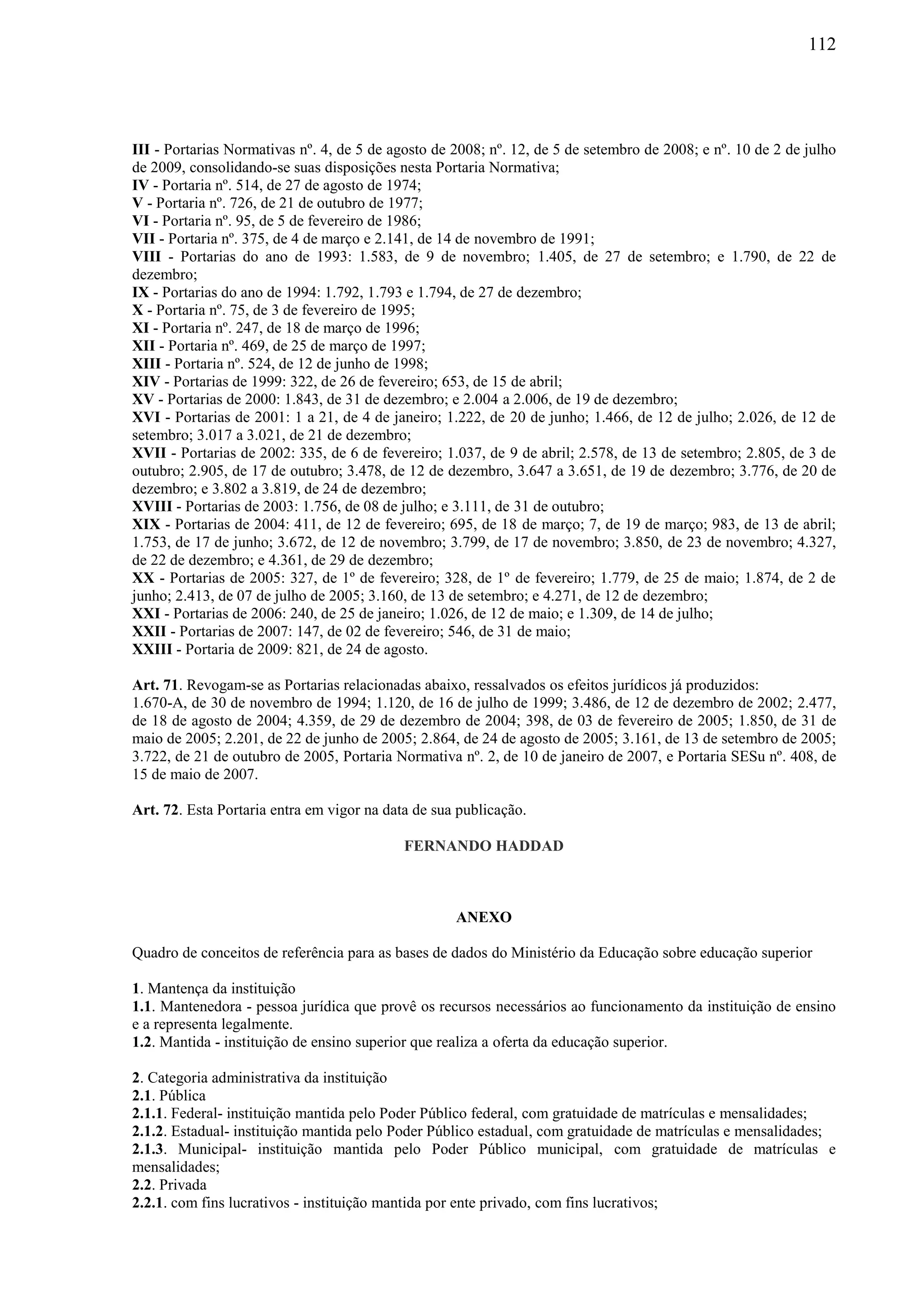 112
III - Portarias Normativas nº. 4, de 5 de agosto de 2008; nº. 12, de 5 de setembro de 2008; e nº. 10 de 2 de julho
de 2009, consolidando-se suas disposições nesta Portaria Normativa;
IV - Portaria nº. 514, de 27 de agosto de 1974;
V - Portaria nº. 726, de 21 de outubro de 1977;
VI - Portaria nº. 95, de 5 de fevereiro de 1986;
VII - Portaria nº. 375, de 4 de março e 2.141, de 14 de novembro de 1991;
VIII - Portarias do ano de 1993: 1.583, de 9 de novembro; 1.405, de 27 de setembro; e 1.790, de 22 de
dezembro;
IX - Portarias do ano de 1994: 1.792, 1.793 e 1.794, de 27 de dezembro;
X - Portaria nº. 75, de 3 de fevereiro de 1995;
XI - Portaria nº. 247, de 18 de março de 1996;
XII - Portaria nº. 469, de 25 de março de 1997;
XIII - Portaria nº. 524, de 12 de junho de 1998;
XIV - Portarias de 1999: 322, de 26 de fevereiro; 653, de 15 de abril;
XV - Portarias de 2000: 1.843, de 31 de dezembro; e 2.004 a 2.006, de 19 de dezembro;
XVI - Portarias de 2001: 1 a 21, de 4 de janeiro; 1.222, de 20 de junho; 1.466, de 12 de julho; 2.026, de 12 de
setembro; 3.017 a 3.021, de 21 de dezembro;
XVII - Portarias de 2002: 335, de 6 de fevereiro; 1.037, de 9 de abril; 2.578, de 13 de setembro; 2.805, de 3 de
outubro; 2.905, de 17 de outubro; 3.478, de 12 de dezembro, 3.647 a 3.651, de 19 de dezembro; 3.776, de 20 de
dezembro; e 3.802 a 3.819, de 24 de dezembro;
XVIII - Portarias de 2003: 1.756, de 08 de julho; e 3.111, de 31 de outubro;
XIX - Portarias de 2004: 411, de 12 de fevereiro; 695, de 18 de março; 7, de 19 de março; 983, de 13 de abril;
1.753, de 17 de junho; 3.672, de 12 de novembro; 3.799, de 17 de novembro; 3.850, de 23 de novembro; 4.327,
de 22 de dezembro; e 4.361, de 29 de dezembro;
XX - Portarias de 2005: 327, de 1º de fevereiro; 328, de 1º de fevereiro; 1.779, de 25 de maio; 1.874, de 2 de
junho; 2.413, de 07 de julho de 2005; 3.160, de 13 de setembro; e 4.271, de 12 de dezembro;
XXI - Portarias de 2006: 240, de 25 de janeiro; 1.026, de 12 de maio; e 1.309, de 14 de julho;
XXII - Portarias de 2007: 147, de 02 de fevereiro; 546, de 31 de maio;
XXIII - Portaria de 2009: 821, de 24 de agosto.
Art. 71. Revogam-se as Portarias relacionadas abaixo, ressalvados os efeitos jurídicos já produzidos:
1.670-A, de 30 de novembro de 1994; 1.120, de 16 de julho de 1999; 3.486, de 12 de dezembro de 2002; 2.477,
de 18 de agosto de 2004; 4.359, de 29 de dezembro de 2004; 398, de 03 de fevereiro de 2005; 1.850, de 31 de
maio de 2005; 2.201, de 22 de junho de 2005; 2.864, de 24 de agosto de 2005; 3.161, de 13 de setembro de 2005;
3.722, de 21 de outubro de 2005, Portaria Normativa nº. 2, de 10 de janeiro de 2007, e Portaria SESu nº. 408, de
15 de maio de 2007.
Art. 72. Esta Portaria entra em vigor na data de sua publicação.
FERNANDO HADDAD
ANEXO
Quadro de conceitos de referência para as bases de dados do Ministério da Educação sobre educação superior
1. Mantença da instituição
1.1. Mantenedora - pessoa jurídica que provê os recursos necessários ao funcionamento da instituição de ensino
e a representa legalmente.
1.2. Mantida - instituição de ensino superior que realiza a oferta da educação superior.
2. Categoria administrativa da instituição
2.1. Pública
2.1.1. Federal- instituição mantida pelo Poder Público federal, com gratuidade de matrículas e mensalidades;
2.1.2. Estadual- instituição mantida pelo Poder Público estadual, com gratuidade de matrículas e mensalidades;
2.1.3. Municipal- instituição mantida pelo Poder Público municipal, com gratuidade de matrículas e
mensalidades;
2.2. Privada
2.2.1. com fins lucrativos - instituição mantida por ente privado, com fins lucrativos;
 