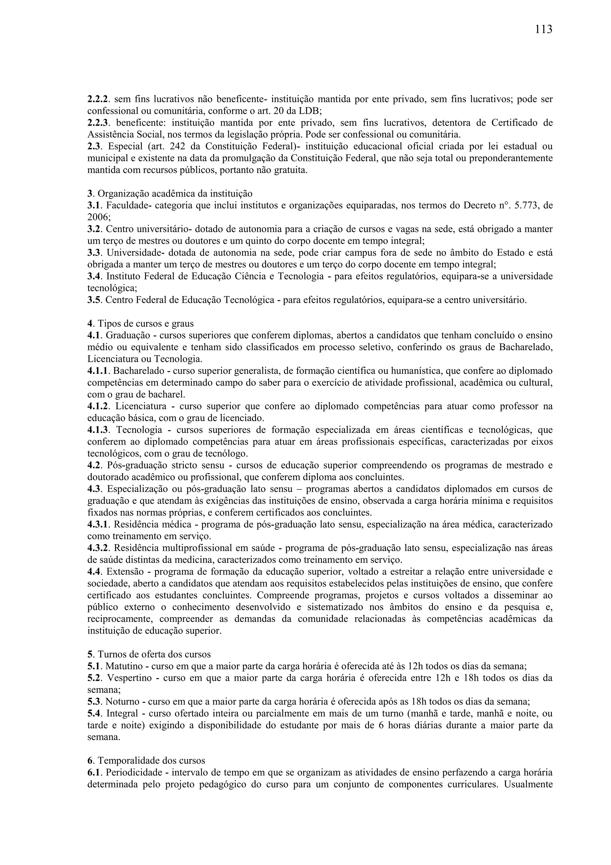 113
2.2.2. sem fins lucrativos não beneficente- instituição mantida por ente privado, sem fins lucrativos; pode ser
confessional ou comunitária, conforme o art. 20 da LDB;
2.2.3. beneficente: instituição mantida por ente privado, sem fins lucrativos, detentora de Certificado de
Assistência Social, nos termos da legislação própria. Pode ser confessional ou comunitária.
2.3. Especial (art. 242 da Constituição Federal)- instituição educacional oficial criada por lei estadual ou
municipal e existente na data da promulgação da Constituição Federal, que não seja total ou preponderantemente
mantida com recursos públicos, portanto não gratuita.
3. Organização acadêmica da instituição
3.1. Faculdade- categoria que inclui institutos e organizações equiparadas, nos termos do Decreto n°. 5.773, de
2006;
3.2. Centro universitário- dotado de autonomia para a criação de cursos e vagas na sede, está obrigado a manter
um terço de mestres ou doutores e um quinto do corpo docente em tempo integral;
3.3. Universidade- dotada de autonomia na sede, pode criar campus fora de sede no âmbito do Estado e está
obrigada a manter um terço de mestres ou doutores e um terço do corpo docente em tempo integral;
3.4. Instituto Federal de Educação Ciência e Tecnologia - para efeitos regulatórios, equipara-se a universidade
tecnológica;
3.5. Centro Federal de Educação Tecnológica - para efeitos regulatórios, equipara-se a centro universitário.
4. Tipos de cursos e graus
4.1. Graduação - cursos superiores que conferem diplomas, abertos a candidatos que tenham concluído o ensino
médio ou equivalente e tenham sido classificados em processo seletivo, conferindo os graus de Bacharelado,
Licenciatura ou Tecnologia.
4.1.1. Bacharelado - curso superior generalista, de formação científica ou humanística, que confere ao diplomado
competências em determinado campo do saber para o exercício de atividade profissional, acadêmica ou cultural,
com o grau de bacharel.
4.1.2. Licenciatura - curso superior que confere ao diplomado competências para atuar como professor na
educação básica, com o grau de licenciado.
4.1.3. Tecnologia - cursos superiores de formação especializada em áreas científicas e tecnológicas, que
conferem ao diplomado competências para atuar em áreas profissionais específicas, caracterizadas por eixos
tecnológicos, com o grau de tecnólogo.
4.2. Pós-graduação stricto sensu - cursos de educação superior compreendendo os programas de mestrado e
doutorado acadêmico ou profissional, que conferem diploma aos concluintes.
4.3. Especialização ou pós-graduação lato sensu – programas abertos a candidatos diplomados em cursos de
graduação e que atendam às exigências das instituições de ensino, observada a carga horária mínima e requisitos
fixados nas normas próprias, e conferem certificados aos concluintes.
4.3.1. Residência médica - programa de pós-graduação lato sensu, especialização na área médica, caracterizado
como treinamento em serviço.
4.3.2. Residência multiprofissional em saúde - programa de pós-graduação lato sensu, especialização nas áreas
de saúde distintas da medicina, caracterizados como treinamento em serviço.
4.4. Extensão - programa de formação da educação superior, voltado a estreitar a relação entre universidade e
sociedade, aberto a candidatos que atendam aos requisitos estabelecidos pelas instituições de ensino, que confere
certificado aos estudantes concluintes. Compreende programas, projetos e cursos voltados a disseminar ao
público externo o conhecimento desenvolvido e sistematizado nos âmbitos do ensino e da pesquisa e,
reciprocamente, compreender as demandas da comunidade relacionadas às competências acadêmicas da
instituição de educação superior.
5. Turnos de oferta dos cursos
5.1. Matutino - curso em que a maior parte da carga horária é oferecida até às 12h todos os dias da semana;
5.2. Vespertino - curso em que a maior parte da carga horária é oferecida entre 12h e 18h todos os dias da
semana;
5.3. Noturno - curso em que a maior parte da carga horária é oferecida após as 18h todos os dias da semana;
5.4. Integral - curso ofertado inteira ou parcialmente em mais de um turno (manhã e tarde, manhã e noite, ou
tarde e noite) exigindo a disponibilidade do estudante por mais de 6 horas diárias durante a maior parte da
semana.
6. Temporalidade dos cursos
6.1. Periodicidade - intervalo de tempo em que se organizam as atividades de ensino perfazendo a carga horária
determinada pelo projeto pedagógico do curso para um conjunto de componentes curriculares. Usualmente
 