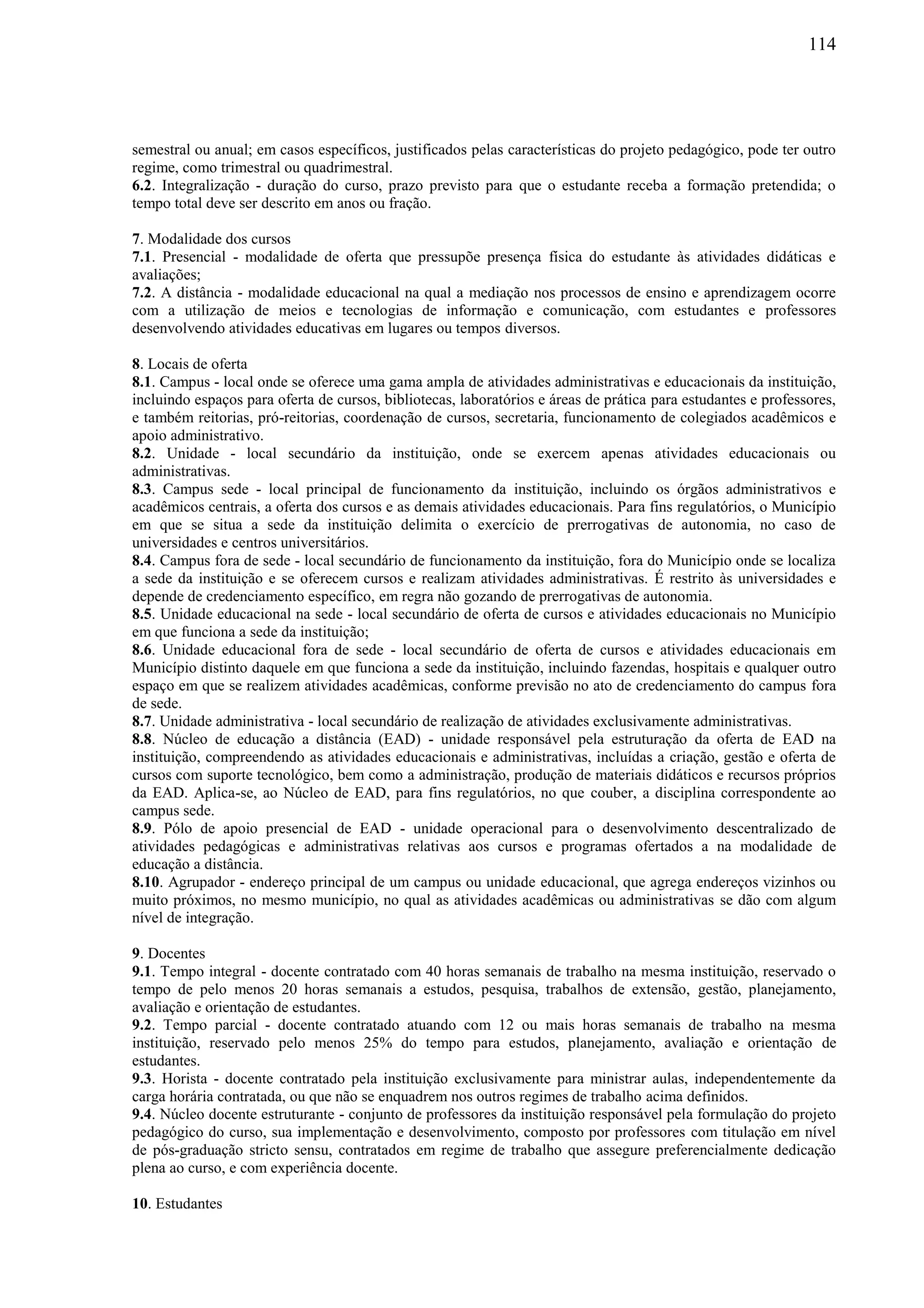 114
semestral ou anual; em casos específicos, justificados pelas características do projeto pedagógico, pode ter outro
regime, como trimestral ou quadrimestral.
6.2. Integralização - duração do curso, prazo previsto para que o estudante receba a formação pretendida; o
tempo total deve ser descrito em anos ou fração.
7. Modalidade dos cursos
7.1. Presencial - modalidade de oferta que pressupõe presença física do estudante às atividades didáticas e
avaliações;
7.2. A distância - modalidade educacional na qual a mediação nos processos de ensino e aprendizagem ocorre
com a utilização de meios e tecnologias de informação e comunicação, com estudantes e professores
desenvolvendo atividades educativas em lugares ou tempos diversos.
8. Locais de oferta
8.1. Campus - local onde se oferece uma gama ampla de atividades administrativas e educacionais da instituição,
incluindo espaços para oferta de cursos, bibliotecas, laboratórios e áreas de prática para estudantes e professores,
e também reitorias, pró-reitorias, coordenação de cursos, secretaria, funcionamento de colegiados acadêmicos e
apoio administrativo.
8.2. Unidade - local secundário da instituição, onde se exercem apenas atividades educacionais ou
administrativas.
8.3. Campus sede - local principal de funcionamento da instituição, incluindo os órgãos administrativos e
acadêmicos centrais, a oferta dos cursos e as demais atividades educacionais. Para fins regulatórios, o Município
em que se situa a sede da instituição delimita o exercício de prerrogativas de autonomia, no caso de
universidades e centros universitários.
8.4. Campus fora de sede - local secundário de funcionamento da instituição, fora do Município onde se localiza
a sede da instituição e se oferecem cursos e realizam atividades administrativas. É restrito às universidades e
depende de credenciamento específico, em regra não gozando de prerrogativas de autonomia.
8.5. Unidade educacional na sede - local secundário de oferta de cursos e atividades educacionais no Município
em que funciona a sede da instituição;
8.6. Unidade educacional fora de sede - local secundário de oferta de cursos e atividades educacionais em
Município distinto daquele em que funciona a sede da instituição, incluindo fazendas, hospitais e qualquer outro
espaço em que se realizem atividades acadêmicas, conforme previsão no ato de credenciamento do campus fora
de sede.
8.7. Unidade administrativa - local secundário de realização de atividades exclusivamente administrativas.
8.8. Núcleo de educação a distância (EAD) - unidade responsável pela estruturação da oferta de EAD na
instituição, compreendendo as atividades educacionais e administrativas, incluídas a criação, gestão e oferta de
cursos com suporte tecnológico, bem como a administração, produção de materiais didáticos e recursos próprios
da EAD. Aplica-se, ao Núcleo de EAD, para fins regulatórios, no que couber, a disciplina correspondente ao
campus sede.
8.9. Pólo de apoio presencial de EAD - unidade operacional para o desenvolvimento descentralizado de
atividades pedagógicas e administrativas relativas aos cursos e programas ofertados a na modalidade de
educação a distância.
8.10. Agrupador - endereço principal de um campus ou unidade educacional, que agrega endereços vizinhos ou
muito próximos, no mesmo município, no qual as atividades acadêmicas ou administrativas se dão com algum
nível de integração.
9. Docentes
9.1. Tempo integral - docente contratado com 40 horas semanais de trabalho na mesma instituição, reservado o
tempo de pelo menos 20 horas semanais a estudos, pesquisa, trabalhos de extensão, gestão, planejamento,
avaliação e orientação de estudantes.
9.2. Tempo parcial - docente contratado atuando com 12 ou mais horas semanais de trabalho na mesma
instituição, reservado pelo menos 25% do tempo para estudos, planejamento, avaliação e orientação de
estudantes.
9.3. Horista - docente contratado pela instituição exclusivamente para ministrar aulas, independentemente da
carga horária contratada, ou que não se enquadrem nos outros regimes de trabalho acima definidos.
9.4. Núcleo docente estruturante - conjunto de professores da instituição responsável pela formulação do projeto
pedagógico do curso, sua implementação e desenvolvimento, composto por professores com titulação em nível
de pós-graduação stricto sensu, contratados em regime de trabalho que assegure preferencialmente dedicação
plena ao curso, e com experiência docente.
10. Estudantes
 