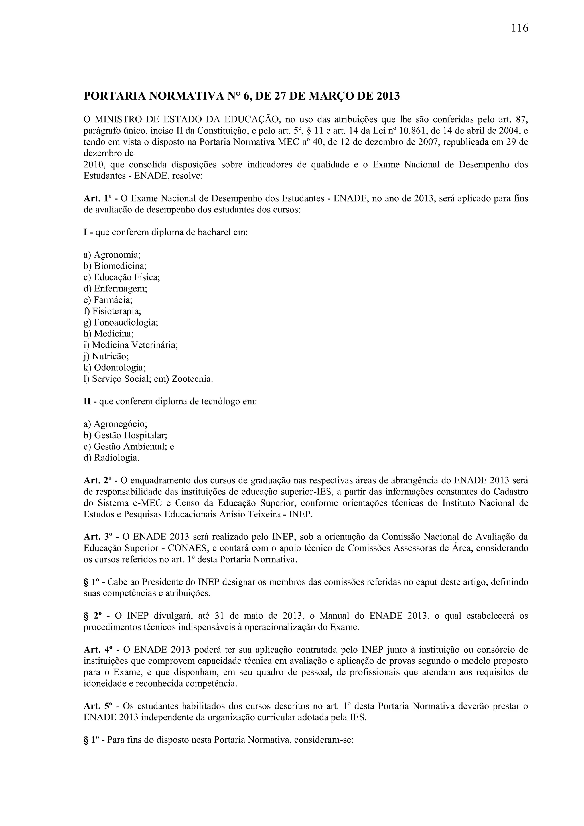 116
PORTARIA NORMATIVA N° 6, DE 27 DE MARÇO DE 2013
O MINISTRO DE ESTADO DA EDUCAÇÃO, no uso das atribuições que lhe são conferidas pelo art. 87,
parágrafo único, inciso II da Constituição, e pelo art. 5º, § 11 e art. 14 da Lei nº 10.861, de 14 de abril de 2004, e
tendo em vista o disposto na Portaria Normativa MEC nº 40, de 12 de dezembro de 2007, republicada em 29 de
dezembro de
2010, que consolida disposições sobre indicadores de qualidade e o Exame Nacional de Desempenho dos
Estudantes - ENADE, resolve:
Art. 1º - O Exame Nacional de Desempenho dos Estudantes - ENADE, no ano de 2013, será aplicado para fins
de avaliação de desempenho dos estudantes dos cursos:
I - que conferem diploma de bacharel em:
a) Agronomia;
b) Biomedicina;
c) Educação Física;
d) Enfermagem;
e) Farmácia;
f) Fisioterapia;
g) Fonoaudiologia;
h) Medicina;
i) Medicina Veterinária;
j) Nutrição;
k) Odontologia;
l) Serviço Social; em) Zootecnia.
II - que conferem diploma de tecnólogo em:
a) Agronegócio;
b) Gestão Hospitalar;
c) Gestão Ambiental; e
d) Radiologia.
Art. 2º - O enquadramento dos cursos de graduação nas respectivas áreas de abrangência do ENADE 2013 será
de responsabilidade das instituições de educação superior-IES, a partir das informações constantes do Cadastro
do Sistema e-MEC e Censo da Educação Superior, conforme orientações técnicas do Instituto Nacional de
Estudos e Pesquisas Educacionais Anísio Teixeira - INEP.
Art. 3º - O ENADE 2013 será realizado pelo INEP, sob a orientação da Comissão Nacional de Avaliação da
Educação Superior - CONAES, e contará com o apoio técnico de Comissões Assessoras de Área, considerando
os cursos referidos no art. 1º desta Portaria Normativa.
§ 1º - Cabe ao Presidente do INEP designar os membros das comissões referidas no caput deste artigo, definindo
suas competências e atribuições.
§ 2º - O INEP divulgará, até 31 de maio de 2013, o Manual do ENADE 2013, o qual estabelecerá os
procedimentos técnicos indispensáveis à operacionalização do Exame.
Art. 4º - O ENADE 2013 poderá ter sua aplicação contratada pelo INEP junto à instituição ou consórcio de
instituições que comprovem capacidade técnica em avaliação e aplicação de provas segundo o modelo proposto
para o Exame, e que disponham, em seu quadro de pessoal, de profissionais que atendam aos requisitos de
idoneidade e reconhecida competência.
Art. 5º - Os estudantes habilitados dos cursos descritos no art. 1º desta Portaria Normativa deverão prestar o
ENADE 2013 independente da organização curricular adotada pela IES.
§ 1º - Para fins do disposto nesta Portaria Normativa, consideram-se:
 