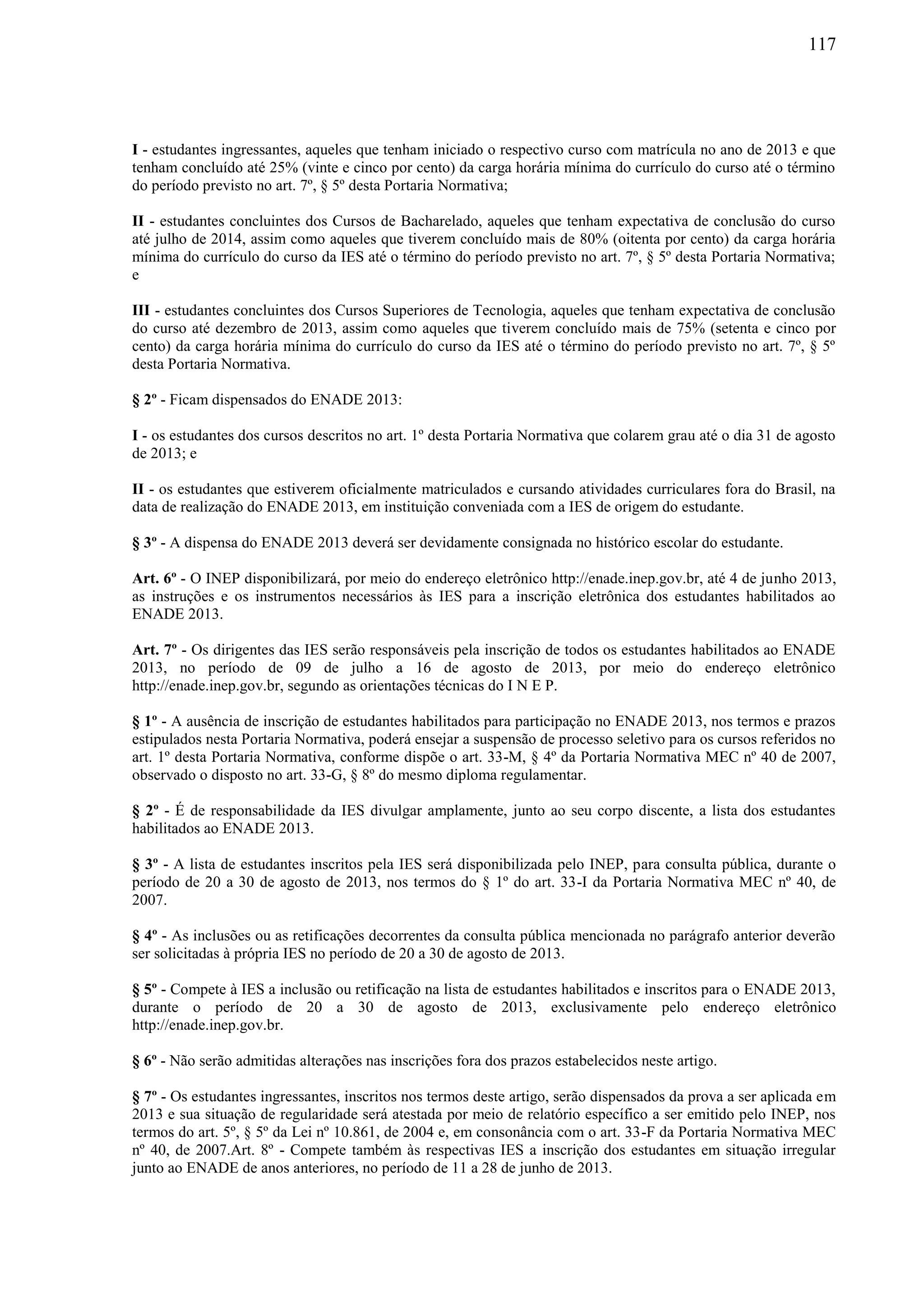 117
I - estudantes ingressantes, aqueles que tenham iniciado o respectivo curso com matrícula no ano de 2013 e que
tenham concluído até 25% (vinte e cinco por cento) da carga horária mínima do currículo do curso até o término
do período previsto no art. 7º, § 5º desta Portaria Normativa;
II - estudantes concluintes dos Cursos de Bacharelado, aqueles que tenham expectativa de conclusão do curso
até julho de 2014, assim como aqueles que tiverem concluído mais de 80% (oitenta por cento) da carga horária
mínima do currículo do curso da IES até o término do período previsto no art. 7º, § 5º desta Portaria Normativa;
e
III - estudantes concluintes dos Cursos Superiores de Tecnologia, aqueles que tenham expectativa de conclusão
do curso até dezembro de 2013, assim como aqueles que tiverem concluído mais de 75% (setenta e cinco por
cento) da carga horária mínima do currículo do curso da IES até o término do período previsto no art. 7º, § 5º
desta Portaria Normativa.
§ 2º - Ficam dispensados do ENADE 2013:
I - os estudantes dos cursos descritos no art. 1º desta Portaria Normativa que colarem grau até o dia 31 de agosto
de 2013; e
II - os estudantes que estiverem oficialmente matriculados e cursando atividades curriculares fora do Brasil, na
data de realização do ENADE 2013, em instituição conveniada com a IES de origem do estudante.
§ 3º - A dispensa do ENADE 2013 deverá ser devidamente consignada no histórico escolar do estudante.
Art. 6º - O INEP disponibilizará, por meio do endereço eletrônico http://enade.inep.gov.br, até 4 de junho 2013,
as instruções e os instrumentos necessários às IES para a inscrição eletrônica dos estudantes habilitados ao
ENADE 2013.
Art. 7º - Os dirigentes das IES serão responsáveis pela inscrição de todos os estudantes habilitados ao ENADE
2013, no período de 09 de julho a 16 de agosto de 2013, por meio do endereço eletrônico
http://enade.inep.gov.br, segundo as orientações técnicas do I N E P.
§ 1º - A ausência de inscrição de estudantes habilitados para participação no ENADE 2013, nos termos e prazos
estipulados nesta Portaria Normativa, poderá ensejar a suspensão de processo seletivo para os cursos referidos no
art. 1º desta Portaria Normativa, conforme dispõe o art. 33-M, § 4º da Portaria Normativa MEC nº 40 de 2007,
observado o disposto no art. 33-G, § 8º do mesmo diploma regulamentar.
§ 2º - É de responsabilidade da IES divulgar amplamente, junto ao seu corpo discente, a lista dos estudantes
habilitados ao ENADE 2013.
§ 3º - A lista de estudantes inscritos pela IES será disponibilizada pelo INEP, para consulta pública, durante o
período de 20 a 30 de agosto de 2013, nos termos do § 1º do art. 33-I da Portaria Normativa MEC nº 40, de
2007.
§ 4º - As inclusões ou as retificações decorrentes da consulta pública mencionada no parágrafo anterior deverão
ser solicitadas à própria IES no período de 20 a 30 de agosto de 2013.
§ 5º - Compete à IES a inclusão ou retificação na lista de estudantes habilitados e inscritos para o ENADE 2013,
durante o período de 20 a 30 de agosto de 2013, exclusivamente pelo endereço eletrônico
http://enade.inep.gov.br.
§ 6º - Não serão admitidas alterações nas inscrições fora dos prazos estabelecidos neste artigo.
§ 7º - Os estudantes ingressantes, inscritos nos termos deste artigo, serão dispensados da prova a ser aplicada em
2013 e sua situação de regularidade será atestada por meio de relatório específico a ser emitido pelo INEP, nos
termos do art. 5º, § 5º da Lei nº 10.861, de 2004 e, em consonância com o art. 33-F da Portaria Normativa MEC
nº 40, de 2007.Art. 8º - Compete também às respectivas IES a inscrição dos estudantes em situação irregular
junto ao ENADE de anos anteriores, no período de 11 a 28 de junho de 2013.
 