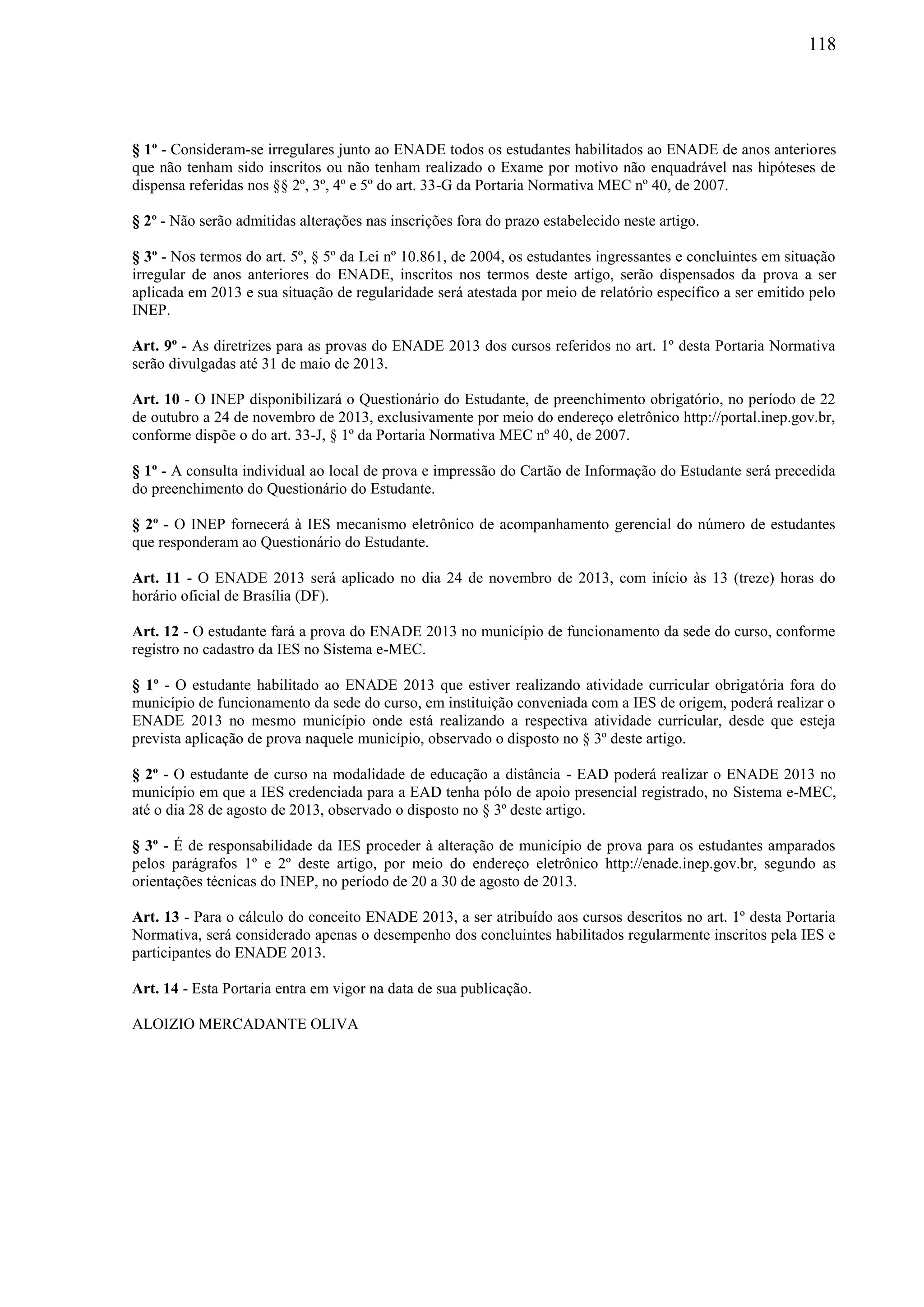 118
§ 1º - Consideram-se irregulares junto ao ENADE todos os estudantes habilitados ao ENADE de anos anteriores
que não tenham sido inscritos ou não tenham realizado o Exame por motivo não enquadrável nas hipóteses de
dispensa referidas nos §§ 2º, 3º, 4º e 5º do art. 33-G da Portaria Normativa MEC nº 40, de 2007.
§ 2º - Não serão admitidas alterações nas inscrições fora do prazo estabelecido neste artigo.
§ 3º - Nos termos do art. 5º, § 5º da Lei nº 10.861, de 2004, os estudantes ingressantes e concluintes em situação
irregular de anos anteriores do ENADE, inscritos nos termos deste artigo, serão dispensados da prova a ser
aplicada em 2013 e sua situação de regularidade será atestada por meio de relatório específico a ser emitido pelo
INEP.
Art. 9º - As diretrizes para as provas do ENADE 2013 dos cursos referidos no art. 1º desta Portaria Normativa
serão divulgadas até 31 de maio de 2013.
Art. 10 - O INEP disponibilizará o Questionário do Estudante, de preenchimento obrigatório, no período de 22
de outubro a 24 de novembro de 2013, exclusivamente por meio do endereço eletrônico http://portal.inep.gov.br,
conforme dispõe o do art. 33-J, § 1º da Portaria Normativa MEC nº 40, de 2007.
§ 1º - A consulta individual ao local de prova e impressão do Cartão de Informação do Estudante será precedida
do preenchimento do Questionário do Estudante.
§ 2º - O INEP fornecerá à IES mecanismo eletrônico de acompanhamento gerencial do número de estudantes
que responderam ao Questionário do Estudante.
Art. 11 - O ENADE 2013 será aplicado no dia 24 de novembro de 2013, com início às 13 (treze) horas do
horário oficial de Brasília (DF).
Art. 12 - O estudante fará a prova do ENADE 2013 no município de funcionamento da sede do curso, conforme
registro no cadastro da IES no Sistema e-MEC.
§ 1º - O estudante habilitado ao ENADE 2013 que estiver realizando atividade curricular obrigatória fora do
município de funcionamento da sede do curso, em instituição conveniada com a IES de origem, poderá realizar o
ENADE 2013 no mesmo município onde está realizando a respectiva atividade curricular, desde que esteja
prevista aplicação de prova naquele município, observado o disposto no § 3º deste artigo.
§ 2º - O estudante de curso na modalidade de educação a distância - EAD poderá realizar o ENADE 2013 no
município em que a IES credenciada para a EAD tenha pólo de apoio presencial registrado, no Sistema e-MEC,
até o dia 28 de agosto de 2013, observado o disposto no § 3º deste artigo.
§ 3º - É de responsabilidade da IES proceder à alteração de município de prova para os estudantes amparados
pelos parágrafos 1º e 2º deste artigo, por meio do endereço eletrônico http://enade.inep.gov.br, segundo as
orientações técnicas do INEP, no período de 20 a 30 de agosto de 2013.
Art. 13 - Para o cálculo do conceito ENADE 2013, a ser atribuído aos cursos descritos no art. 1º desta Portaria
Normativa, será considerado apenas o desempenho dos concluintes habilitados regularmente inscritos pela IES e
participantes do ENADE 2013.
Art. 14 - Esta Portaria entra em vigor na data de sua publicação.
ALOIZIO MERCADANTE OLIVA
 