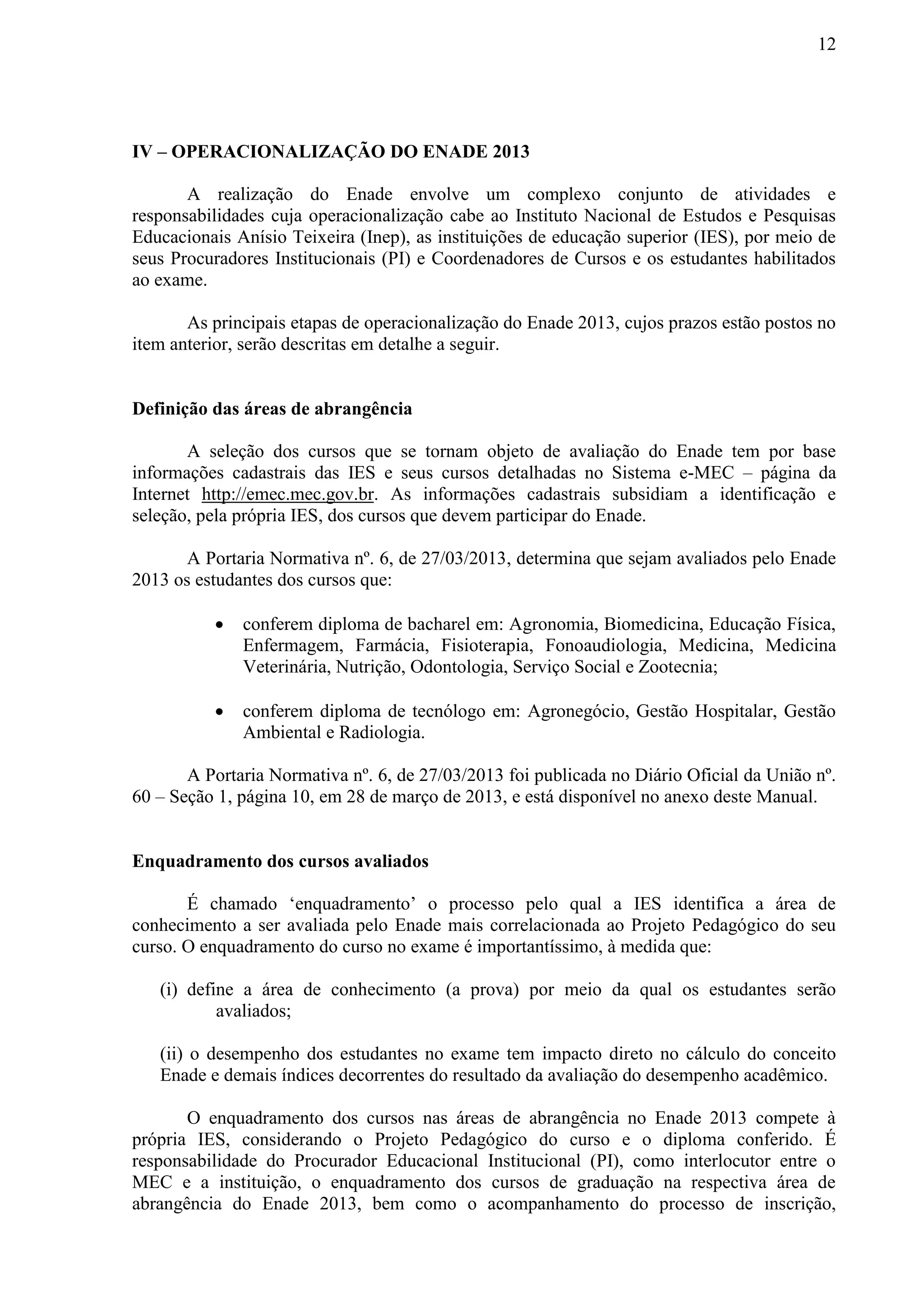 12
IV – OPERACIONALIZAÇÃO DO ENADE 2013
A realização do Enade envolve um complexo conjunto de atividades e
responsabilidades cuja operacionalização cabe ao Instituto Nacional de Estudos e Pesquisas
Educacionais Anísio Teixeira (Inep), as instituições de educação superior (IES), por meio de
seus Procuradores Institucionais (PI) e Coordenadores de Cursos e os estudantes habilitados
ao exame.
As principais etapas de operacionalização do Enade 2013, cujos prazos estão postos no
item anterior, serão descritas em detalhe a seguir.
Definição das áreas de abrangência
A seleção dos cursos que se tornam objeto de avaliação do Enade tem por base
informações cadastrais das IES e seus cursos detalhadas no Sistema e-MEC – página da
Internet http://emec.mec.gov.br. As informações cadastrais subsidiam a identificação e
seleção, pela própria IES, dos cursos que devem participar do Enade.
A Portaria Normativa nº. 6, de 27/03/2013, determina que sejam avaliados pelo Enade
2013 os estudantes dos cursos que:
 conferem diploma de bacharel em: Agronomia, Biomedicina, Educação Física,
Enfermagem, Farmácia, Fisioterapia, Fonoaudiologia, Medicina, Medicina
Veterinária, Nutrição, Odontologia, Serviço Social e Zootecnia;
 conferem diploma de tecnólogo em: Agronegócio, Gestão Hospitalar, Gestão
Ambiental e Radiologia.
A Portaria Normativa nº. 6, de 27/03/2013 foi publicada no Diário Oficial da União nº.
60 – Seção 1, página 10, em 28 de março de 2013, e está disponível no anexo deste Manual.
Enquadramento dos cursos avaliados
É chamado ‘enquadramento’ o processo pelo qual a IES identifica a área de
conhecimento a ser avaliada pelo Enade mais correlacionada ao Projeto Pedagógico do seu
curso. O enquadramento do curso no exame é importantíssimo, à medida que:
(i) define a área de conhecimento (a prova) por meio da qual os estudantes serão
avaliados;
(ii) o desempenho dos estudantes no exame tem impacto direto no cálculo do conceito
Enade e demais índices decorrentes do resultado da avaliação do desempenho acadêmico.
O enquadramento dos cursos nas áreas de abrangência no Enade 2013 compete à
própria IES, considerando o Projeto Pedagógico do curso e o diploma conferido. É
responsabilidade do Procurador Educacional Institucional (PI), como interlocutor entre o
MEC e a instituição, o enquadramento dos cursos de graduação na respectiva área de
abrangência do Enade 2013, bem como o acompanhamento do processo de inscrição,
 