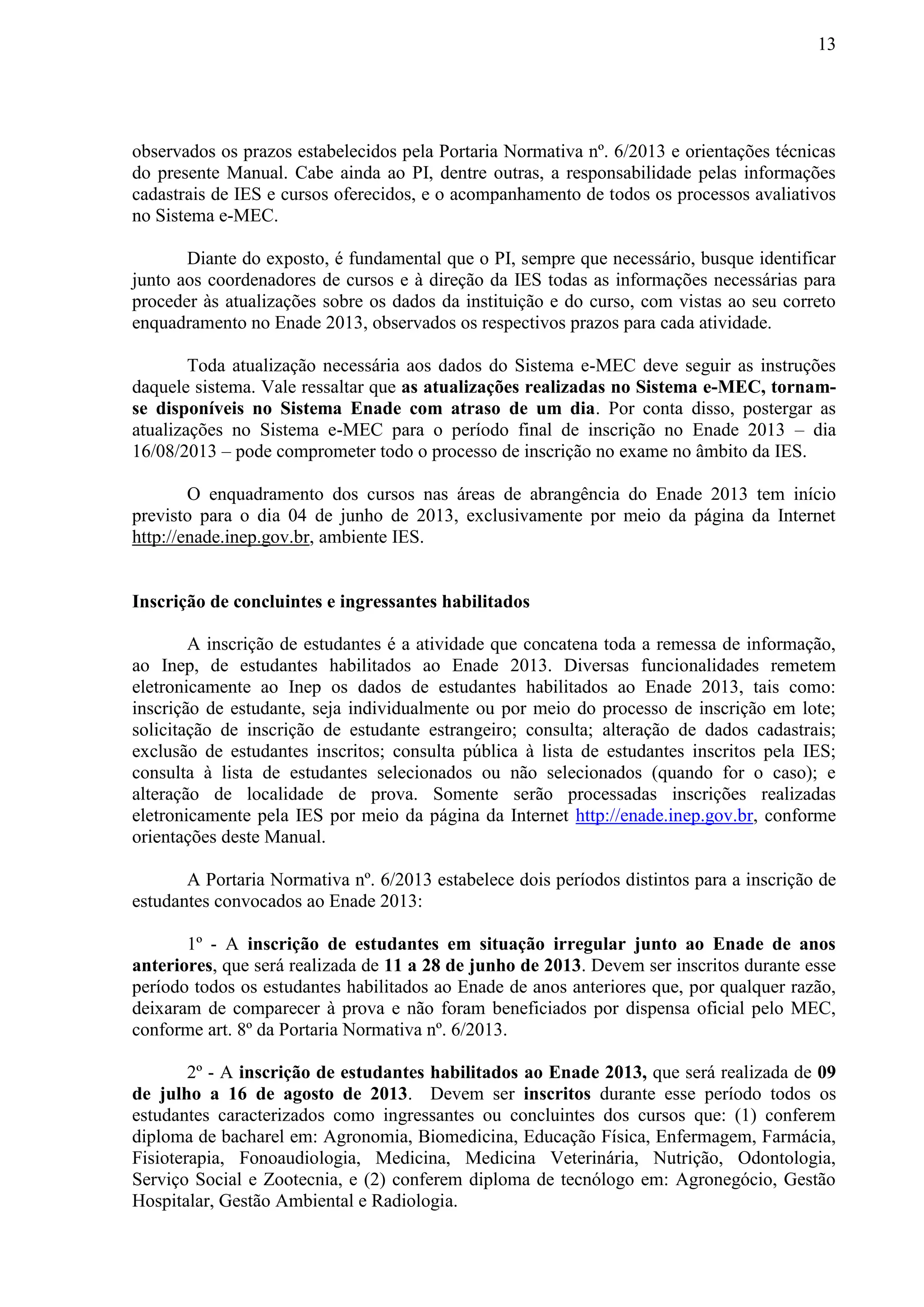 13
observados os prazos estabelecidos pela Portaria Normativa nº. 6/2013 e orientações técnicas
do presente Manual. Cabe ainda ao PI, dentre outras, a responsabilidade pelas informações
cadastrais de IES e cursos oferecidos, e o acompanhamento de todos os processos avaliativos
no Sistema e-MEC.
Diante do exposto, é fundamental que o PI, sempre que necessário, busque identificar
junto aos coordenadores de cursos e à direção da IES todas as informações necessárias para
proceder às atualizações sobre os dados da instituição e do curso, com vistas ao seu correto
enquadramento no Enade 2013, observados os respectivos prazos para cada atividade.
Toda atualização necessária aos dados do Sistema e-MEC deve seguir as instruções
daquele sistema. Vale ressaltar que as atualizações realizadas no Sistema e-MEC, tornam-
se disponíveis no Sistema Enade com atraso de um dia. Por conta disso, postergar as
atualizações no Sistema e-MEC para o período final de inscrição no Enade 2013 – dia
16/08/2013 – pode comprometer todo o processo de inscrição no exame no âmbito da IES.
O enquadramento dos cursos nas áreas de abrangência do Enade 2013 tem início
previsto para o dia 04 de junho de 2013, exclusivamente por meio da página da Internet
http://enade.inep.gov.br, ambiente IES.
Inscrição de concluintes e ingressantes habilitados
A inscrição de estudantes é a atividade que concatena toda a remessa de informação,
ao Inep, de estudantes habilitados ao Enade 2013. Diversas funcionalidades remetem
eletronicamente ao Inep os dados de estudantes habilitados ao Enade 2013, tais como:
inscrição de estudante, seja individualmente ou por meio do processo de inscrição em lote;
solicitação de inscrição de estudante estrangeiro; consulta; alteração de dados cadastrais;
exclusão de estudantes inscritos; consulta pública à lista de estudantes inscritos pela IES;
consulta à lista de estudantes selecionados ou não selecionados (quando for o caso); e
alteração de localidade de prova. Somente serão processadas inscrições realizadas
eletronicamente pela IES por meio da página da Internet http://enade.inep.gov.br, conforme
orientações deste Manual.
A Portaria Normativa nº. 6/2013 estabelece dois períodos distintos para a inscrição de
estudantes convocados ao Enade 2013:
1º - A inscrição de estudantes em situação irregular junto ao Enade de anos
anteriores, que será realizada de 11 a 28 de junho de 2013. Devem ser inscritos durante esse
período todos os estudantes habilitados ao Enade de anos anteriores que, por qualquer razão,
deixaram de comparecer à prova e não foram beneficiados por dispensa oficial pelo MEC,
conforme art. 8º da Portaria Normativa nº. 6/2013.
2º - A inscrição de estudantes habilitados ao Enade 2013, que será realizada de 09
de julho a 16 de agosto de 2013. Devem ser inscritos durante esse período todos os
estudantes caracterizados como ingressantes ou concluintes dos cursos que: (1) conferem
diploma de bacharel em: Agronomia, Biomedicina, Educação Física, Enfermagem, Farmácia,
Fisioterapia, Fonoaudiologia, Medicina, Medicina Veterinária, Nutrição, Odontologia,
Serviço Social e Zootecnia, e (2) conferem diploma de tecnólogo em: Agronegócio, Gestão
Hospitalar, Gestão Ambiental e Radiologia.
 