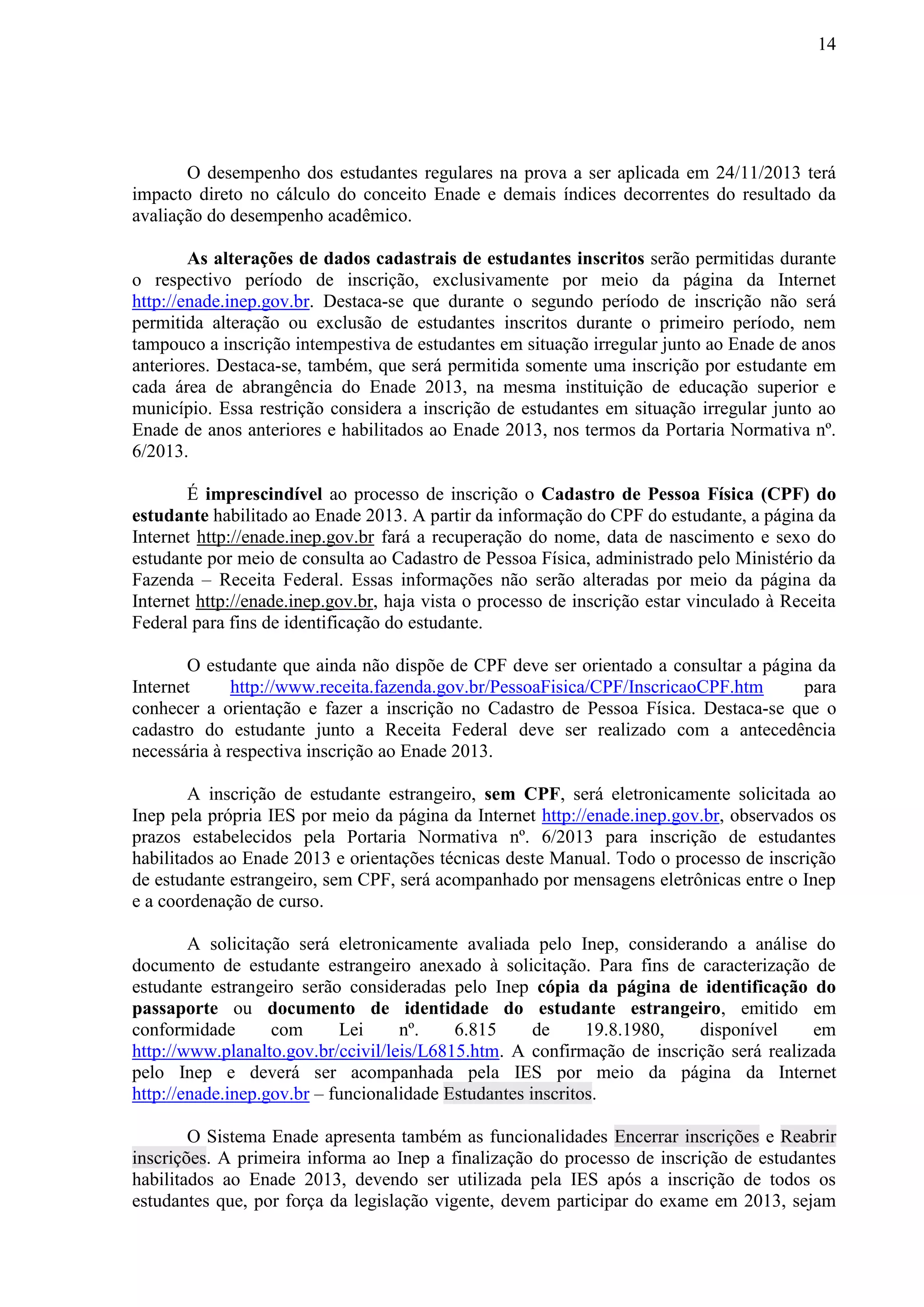 14
O desempenho dos estudantes regulares na prova a ser aplicada em 24/11/2013 terá
impacto direto no cálculo do conceito Enade e demais índices decorrentes do resultado da
avaliação do desempenho acadêmico.
As alterações de dados cadastrais de estudantes inscritos serão permitidas durante
o respectivo período de inscrição, exclusivamente por meio da página da Internet
http://enade.inep.gov.br. Destaca-se que durante o segundo período de inscrição não será
permitida alteração ou exclusão de estudantes inscritos durante o primeiro período, nem
tampouco a inscrição intempestiva de estudantes em situação irregular junto ao Enade de anos
anteriores. Destaca-se, também, que será permitida somente uma inscrição por estudante em
cada área de abrangência do Enade 2013, na mesma instituição de educação superior e
município. Essa restrição considera a inscrição de estudantes em situação irregular junto ao
Enade de anos anteriores e habilitados ao Enade 2013, nos termos da Portaria Normativa nº.
6/2013.
É imprescindível ao processo de inscrição o Cadastro de Pessoa Física (CPF) do
estudante habilitado ao Enade 2013. A partir da informação do CPF do estudante, a página da
Internet http://enade.inep.gov.br fará a recuperação do nome, data de nascimento e sexo do
estudante por meio de consulta ao Cadastro de Pessoa Física, administrado pelo Ministério da
Fazenda – Receita Federal. Essas informações não serão alteradas por meio da página da
Internet http://enade.inep.gov.br, haja vista o processo de inscrição estar vinculado à Receita
Federal para fins de identificação do estudante.
O estudante que ainda não dispõe de CPF deve ser orientado a consultar a página da
Internet http://www.receita.fazenda.gov.br/PessoaFisica/CPF/InscricaoCPF.htm para
conhecer a orientação e fazer a inscrição no Cadastro de Pessoa Física. Destaca-se que o
cadastro do estudante junto a Receita Federal deve ser realizado com a antecedência
necessária à respectiva inscrição ao Enade 2013.
A inscrição de estudante estrangeiro, sem CPF, será eletronicamente solicitada ao
Inep pela própria IES por meio da página da Internet http://enade.inep.gov.br, observados os
prazos estabelecidos pela Portaria Normativa nº. 6/2013 para inscrição de estudantes
habilitados ao Enade 2013 e orientações técnicas deste Manual. Todo o processo de inscrição
de estudante estrangeiro, sem CPF, será acompanhado por mensagens eletrônicas entre o Inep
e a coordenação de curso.
A solicitação será eletronicamente avaliada pelo Inep, considerando a análise do
documento de estudante estrangeiro anexado à solicitação. Para fins de caracterização de
estudante estrangeiro serão consideradas pelo Inep cópia da página de identificação do
passaporte ou documento de identidade do estudante estrangeiro, emitido em
conformidade com Lei nº. 6.815 de 19.8.1980, disponível em
http://www.planalto.gov.br/ccivil/leis/L6815.htm. A confirmação de inscrição será realizada
pelo Inep e deverá ser acompanhada pela IES por meio da página da Internet
http://enade.inep.gov.br – funcionalidade Estudantes inscritos.
O Sistema Enade apresenta também as funcionalidades Encerrar inscrições e Reabrir
inscrições. A primeira informa ao Inep a finalização do processo de inscrição de estudantes
habilitados ao Enade 2013, devendo ser utilizada pela IES após a inscrição de todos os
estudantes que, por força da legislação vigente, devem participar do exame em 2013, sejam
 