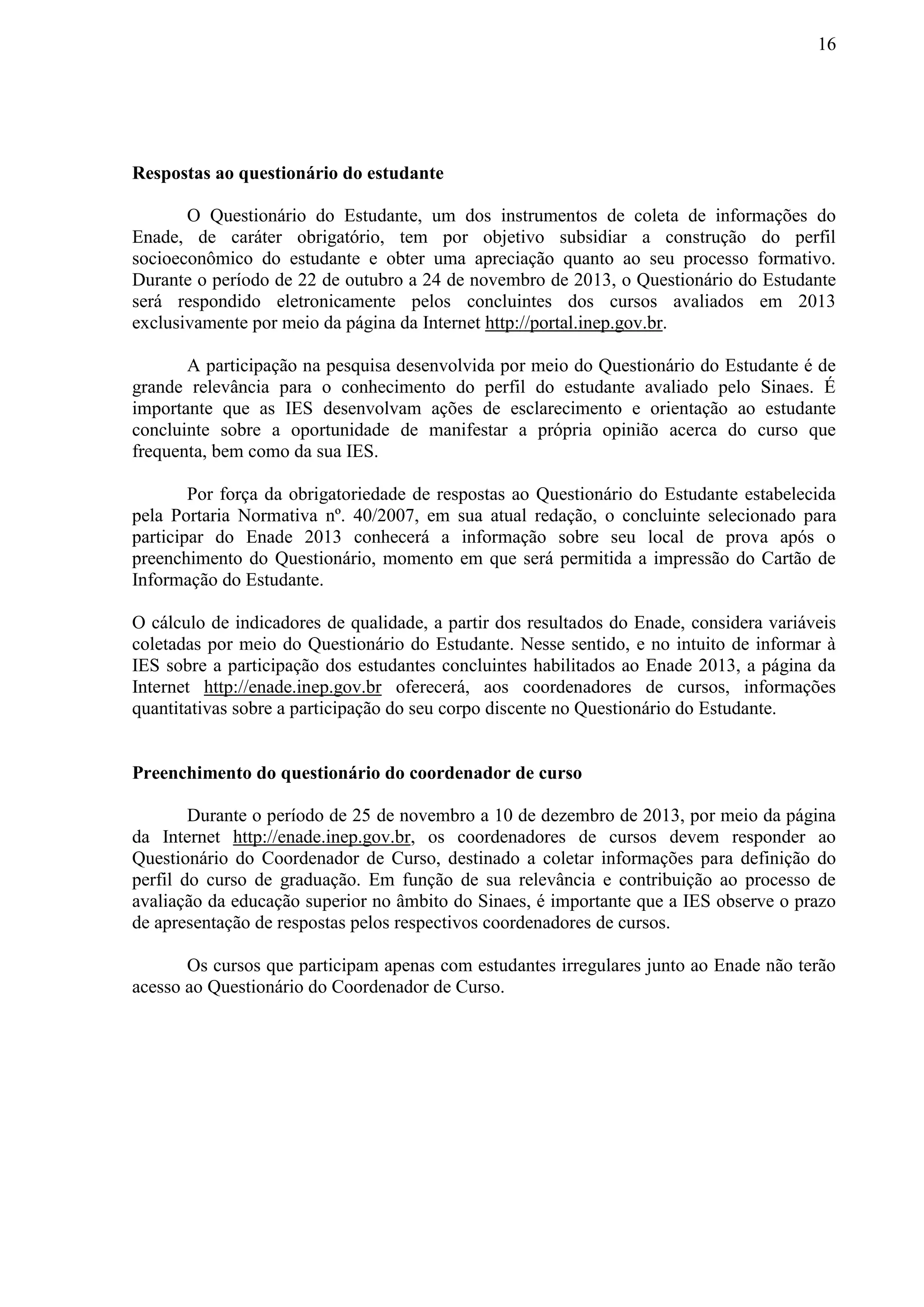 16
Respostas ao questionário do estudante
O Questionário do Estudante, um dos instrumentos de coleta de informações do
Enade, de caráter obrigatório, tem por objetivo subsidiar a construção do perfil
socioeconômico do estudante e obter uma apreciação quanto ao seu processo formativo.
Durante o período de 22 de outubro a 24 de novembro de 2013, o Questionário do Estudante
será respondido eletronicamente pelos concluintes dos cursos avaliados em 2013
exclusivamente por meio da página da Internet http://portal.inep.gov.br.
A participação na pesquisa desenvolvida por meio do Questionário do Estudante é de
grande relevância para o conhecimento do perfil do estudante avaliado pelo Sinaes. É
importante que as IES desenvolvam ações de esclarecimento e orientação ao estudante
concluinte sobre a oportunidade de manifestar a própria opinião acerca do curso que
frequenta, bem como da sua IES.
Por força da obrigatoriedade de respostas ao Questionário do Estudante estabelecida
pela Portaria Normativa nº. 40/2007, em sua atual redação, o concluinte selecionado para
participar do Enade 2013 conhecerá a informação sobre seu local de prova após o
preenchimento do Questionário, momento em que será permitida a impressão do Cartão de
Informação do Estudante.
O cálculo de indicadores de qualidade, a partir dos resultados do Enade, considera variáveis
coletadas por meio do Questionário do Estudante. Nesse sentido, e no intuito de informar à
IES sobre a participação dos estudantes concluintes habilitados ao Enade 2013, a página da
Internet http://enade.inep.gov.br oferecerá, aos coordenadores de cursos, informações
quantitativas sobre a participação do seu corpo discente no Questionário do Estudante.
Preenchimento do questionário do coordenador de curso
Durante o período de 25 de novembro a 10 de dezembro de 2013, por meio da página
da Internet http://enade.inep.gov.br, os coordenadores de cursos devem responder ao
Questionário do Coordenador de Curso, destinado a coletar informações para definição do
perfil do curso de graduação. Em função de sua relevância e contribuição ao processo de
avaliação da educação superior no âmbito do Sinaes, é importante que a IES observe o prazo
de apresentação de respostas pelos respectivos coordenadores de cursos.
Os cursos que participam apenas com estudantes irregulares junto ao Enade não terão
acesso ao Questionário do Coordenador de Curso.
 