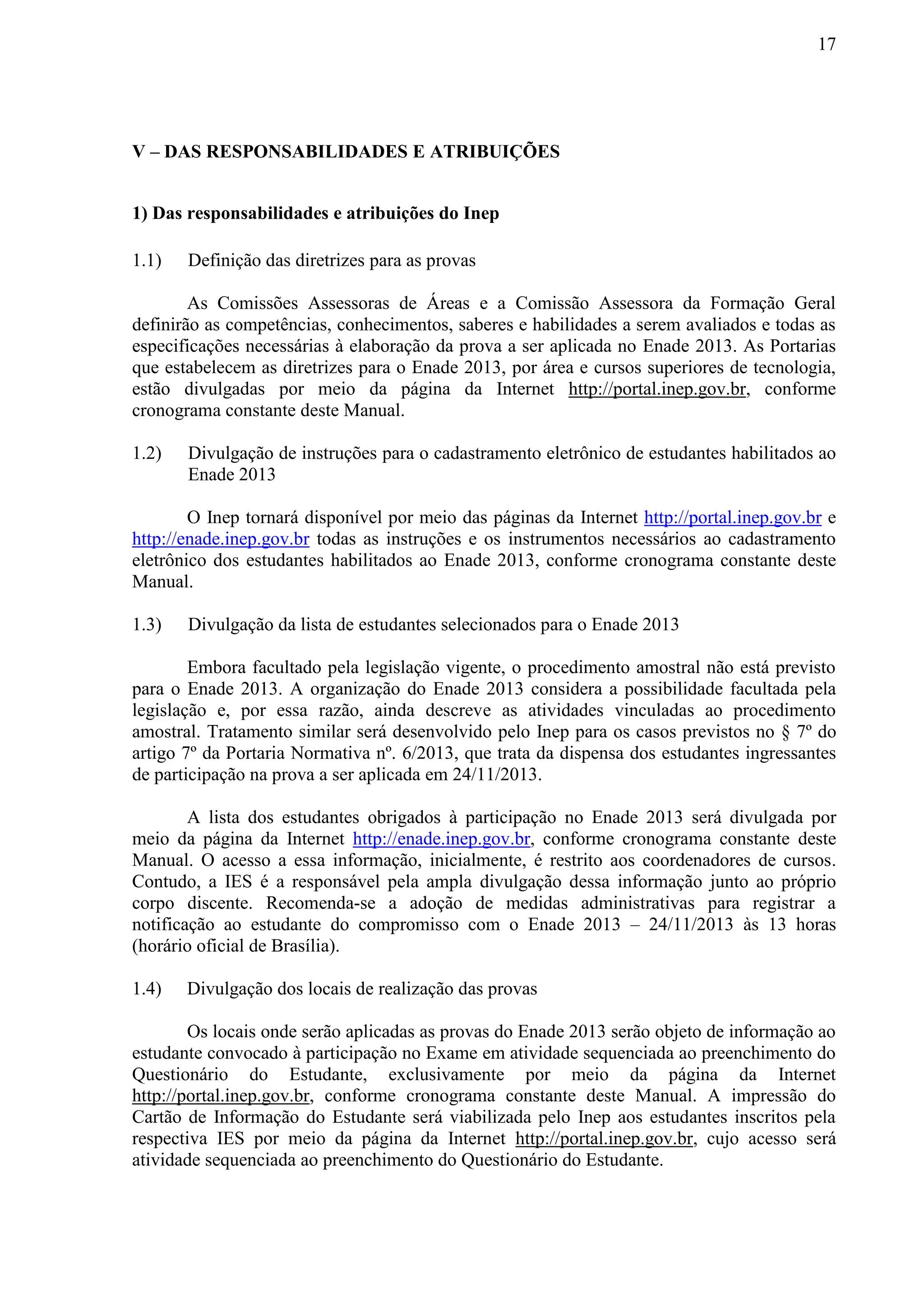 17
V – DAS RESPONSABILIDADES E ATRIBUIÇÕES
1) Das responsabilidades e atribuições do Inep
1.1) Definição das diretrizes para as provas
As Comissões Assessoras de Áreas e a Comissão Assessora da Formação Geral
definirão as competências, conhecimentos, saberes e habilidades a serem avaliados e todas as
especificações necessárias à elaboração da prova a ser aplicada no Enade 2013. As Portarias
que estabelecem as diretrizes para o Enade 2013, por área e cursos superiores de tecnologia,
estão divulgadas por meio da página da Internet http://portal.inep.gov.br, conforme
cronograma constante deste Manual.
1.2) Divulgação de instruções para o cadastramento eletrônico de estudantes habilitados ao
Enade 2013
O Inep tornará disponível por meio das páginas da Internet http://portal.inep.gov.br e
http://enade.inep.gov.br todas as instruções e os instrumentos necessários ao cadastramento
eletrônico dos estudantes habilitados ao Enade 2013, conforme cronograma constante deste
Manual.
1.3) Divulgação da lista de estudantes selecionados para o Enade 2013
Embora facultado pela legislação vigente, o procedimento amostral não está previsto
para o Enade 2013. A organização do Enade 2013 considera a possibilidade facultada pela
legislação e, por essa razão, ainda descreve as atividades vinculadas ao procedimento
amostral. Tratamento similar será desenvolvido pelo Inep para os casos previstos no § 7º do
artigo 7º da Portaria Normativa nº. 6/2013, que trata da dispensa dos estudantes ingressantes
de participação na prova a ser aplicada em 24/11/2013.
A lista dos estudantes obrigados à participação no Enade 2013 será divulgada por
meio da página da Internet http://enade.inep.gov.br, conforme cronograma constante deste
Manual. O acesso a essa informação, inicialmente, é restrito aos coordenadores de cursos.
Contudo, a IES é a responsável pela ampla divulgação dessa informação junto ao próprio
corpo discente. Recomenda-se a adoção de medidas administrativas para registrar a
notificação ao estudante do compromisso com o Enade 2013 – 24/11/2013 às 13 horas
(horário oficial de Brasília).
1.4) Divulgação dos locais de realização das provas
Os locais onde serão aplicadas as provas do Enade 2013 serão objeto de informação ao
estudante convocado à participação no Exame em atividade sequenciada ao preenchimento do
Questionário do Estudante, exclusivamente por meio da página da Internet
http://portal.inep.gov.br, conforme cronograma constante deste Manual. A impressão do
Cartão de Informação do Estudante será viabilizada pelo Inep aos estudantes inscritos pela
respectiva IES por meio da página da Internet http://portal.inep.gov.br, cujo acesso será
atividade sequenciada ao preenchimento do Questionário do Estudante.
 