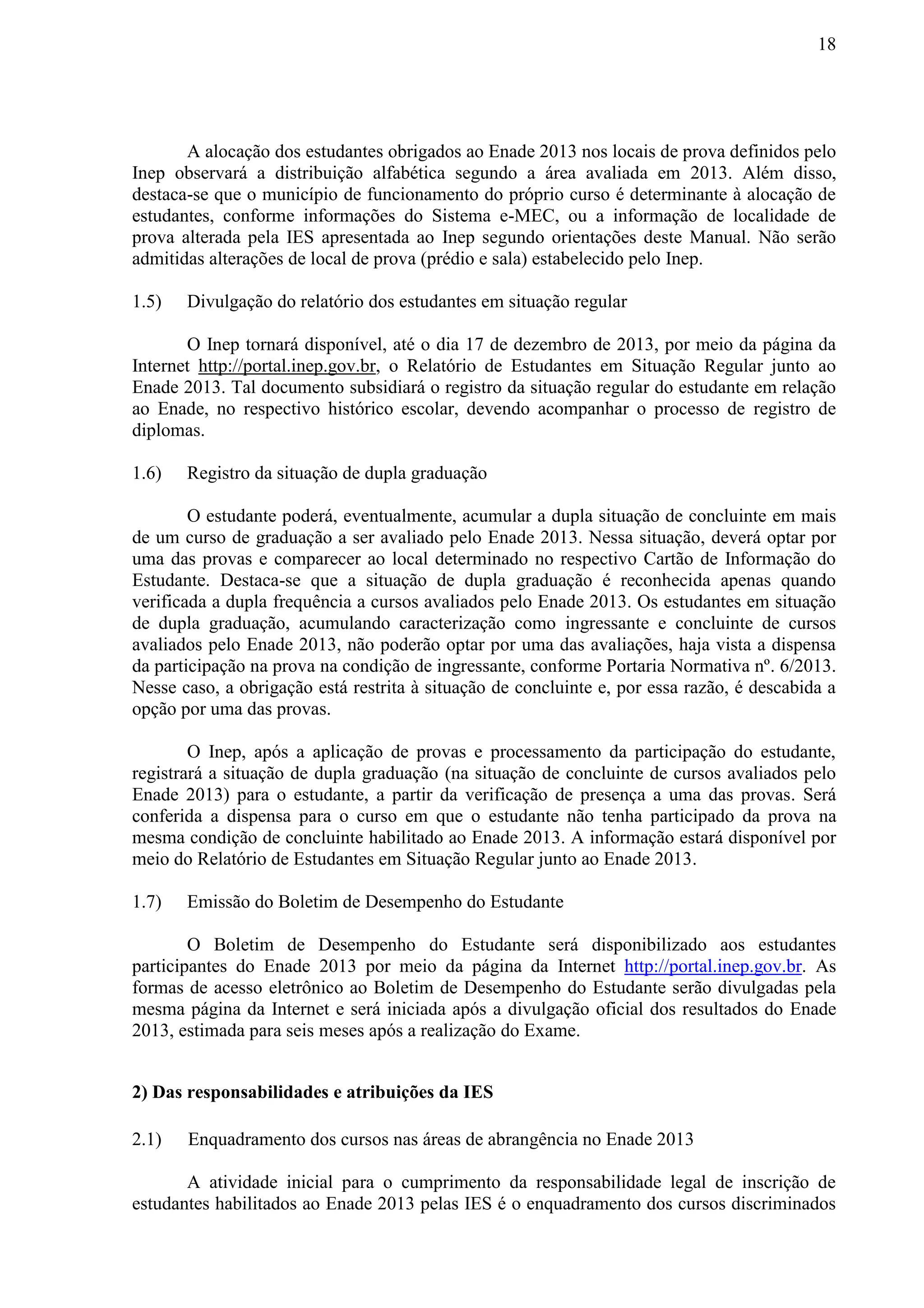 18
A alocação dos estudantes obrigados ao Enade 2013 nos locais de prova definidos pelo
Inep observará a distribuição alfabética segundo a área avaliada em 2013. Além disso,
destaca-se que o município de funcionamento do próprio curso é determinante à alocação de
estudantes, conforme informações do Sistema e-MEC, ou a informação de localidade de
prova alterada pela IES apresentada ao Inep segundo orientações deste Manual. Não serão
admitidas alterações de local de prova (prédio e sala) estabelecido pelo Inep.
1.5) Divulgação do relatório dos estudantes em situação regular
O Inep tornará disponível, até o dia 17 de dezembro de 2013, por meio da página da
Internet http://portal.inep.gov.br, o Relatório de Estudantes em Situação Regular junto ao
Enade 2013. Tal documento subsidiará o registro da situação regular do estudante em relação
ao Enade, no respectivo histórico escolar, devendo acompanhar o processo de registro de
diplomas.
1.6) Registro da situação de dupla graduação
O estudante poderá, eventualmente, acumular a dupla situação de concluinte em mais
de um curso de graduação a ser avaliado pelo Enade 2013. Nessa situação, deverá optar por
uma das provas e comparecer ao local determinado no respectivo Cartão de Informação do
Estudante. Destaca-se que a situação de dupla graduação é reconhecida apenas quando
verificada a dupla frequência a cursos avaliados pelo Enade 2013. Os estudantes em situação
de dupla graduação, acumulando caracterização como ingressante e concluinte de cursos
avaliados pelo Enade 2013, não poderão optar por uma das avaliações, haja vista a dispensa
da participação na prova na condição de ingressante, conforme Portaria Normativa nº. 6/2013.
Nesse caso, a obrigação está restrita à situação de concluinte e, por essa razão, é descabida a
opção por uma das provas.
O Inep, após a aplicação de provas e processamento da participação do estudante,
registrará a situação de dupla graduação (na situação de concluinte de cursos avaliados pelo
Enade 2013) para o estudante, a partir da verificação de presença a uma das provas. Será
conferida a dispensa para o curso em que o estudante não tenha participado da prova na
mesma condição de concluinte habilitado ao Enade 2013. A informação estará disponível por
meio do Relatório de Estudantes em Situação Regular junto ao Enade 2013.
1.7) Emissão do Boletim de Desempenho do Estudante
O Boletim de Desempenho do Estudante será disponibilizado aos estudantes
participantes do Enade 2013 por meio da página da Internet http://portal.inep.gov.br. As
formas de acesso eletrônico ao Boletim de Desempenho do Estudante serão divulgadas pela
mesma página da Internet e será iniciada após a divulgação oficial dos resultados do Enade
2013, estimada para seis meses após a realização do Exame.
2) Das responsabilidades e atribuições da IES
2.1) Enquadramento dos cursos nas áreas de abrangência no Enade 2013
A atividade inicial para o cumprimento da responsabilidade legal de inscrição de
estudantes habilitados ao Enade 2013 pelas IES é o enquadramento dos cursos discriminados
 