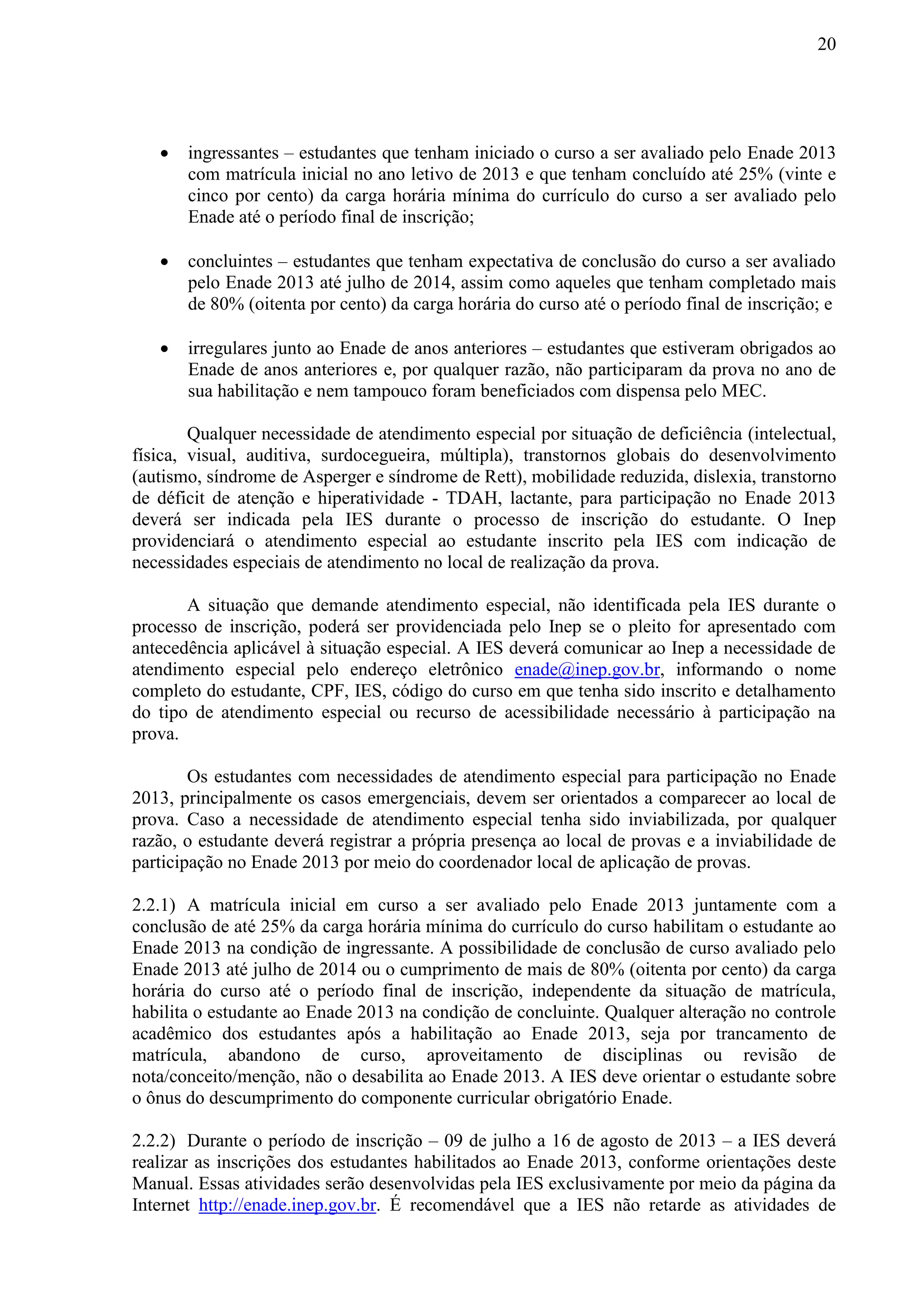 20
 ingressantes – estudantes que tenham iniciado o curso a ser avaliado pelo Enade 2013
com matrícula inicial no ano letivo de 2013 e que tenham concluído até 25% (vinte e
cinco por cento) da carga horária mínima do currículo do curso a ser avaliado pelo
Enade até o período final de inscrição;
 concluintes – estudantes que tenham expectativa de conclusão do curso a ser avaliado
pelo Enade 2013 até julho de 2014, assim como aqueles que tenham completado mais
de 80% (oitenta por cento) da carga horária do curso até o período final de inscrição; e
 irregulares junto ao Enade de anos anteriores – estudantes que estiveram obrigados ao
Enade de anos anteriores e, por qualquer razão, não participaram da prova no ano de
sua habilitação e nem tampouco foram beneficiados com dispensa pelo MEC.
Qualquer necessidade de atendimento especial por situação de deficiência (intelectual,
física, visual, auditiva, surdocegueira, múltipla), transtornos globais do desenvolvimento
(autismo, síndrome de Asperger e síndrome de Rett), mobilidade reduzida, dislexia, transtorno
de déficit de atenção e hiperatividade - TDAH, lactante, para participação no Enade 2013
deverá ser indicada pela IES durante o processo de inscrição do estudante. O Inep
providenciará o atendimento especial ao estudante inscrito pela IES com indicação de
necessidades especiais de atendimento no local de realização da prova.
A situação que demande atendimento especial, não identificada pela IES durante o
processo de inscrição, poderá ser providenciada pelo Inep se o pleito for apresentado com
antecedência aplicável à situação especial. A IES deverá comunicar ao Inep a necessidade de
atendimento especial pelo endereço eletrônico enade@inep.gov.br, informando o nome
completo do estudante, CPF, IES, código do curso em que tenha sido inscrito e detalhamento
do tipo de atendimento especial ou recurso de acessibilidade necessário à participação na
prova.
Os estudantes com necessidades de atendimento especial para participação no Enade
2013, principalmente os casos emergenciais, devem ser orientados a comparecer ao local de
prova. Caso a necessidade de atendimento especial tenha sido inviabilizada, por qualquer
razão, o estudante deverá registrar a própria presença ao local de provas e a inviabilidade de
participação no Enade 2013 por meio do coordenador local de aplicação de provas.
2.2.1) A matrícula inicial em curso a ser avaliado pelo Enade 2013 juntamente com a
conclusão de até 25% da carga horária mínima do currículo do curso habilitam o estudante ao
Enade 2013 na condição de ingressante. A possibilidade de conclusão de curso avaliado pelo
Enade 2013 até julho de 2014 ou o cumprimento de mais de 80% (oitenta por cento) da carga
horária do curso até o período final de inscrição, independente da situação de matrícula,
habilita o estudante ao Enade 2013 na condição de concluinte. Qualquer alteração no controle
acadêmico dos estudantes após a habilitação ao Enade 2013, seja por trancamento de
matrícula, abandono de curso, aproveitamento de disciplinas ou revisão de
nota/conceito/menção, não o desabilita ao Enade 2013. A IES deve orientar o estudante sobre
o ônus do descumprimento do componente curricular obrigatório Enade.
2.2.2) Durante o período de inscrição – 09 de julho a 16 de agosto de 2013 – a IES deverá
realizar as inscrições dos estudantes habilitados ao Enade 2013, conforme orientações deste
Manual. Essas atividades serão desenvolvidas pela IES exclusivamente por meio da página da
Internet http://enade.inep.gov.br. É recomendável que a IES não retarde as atividades de
 