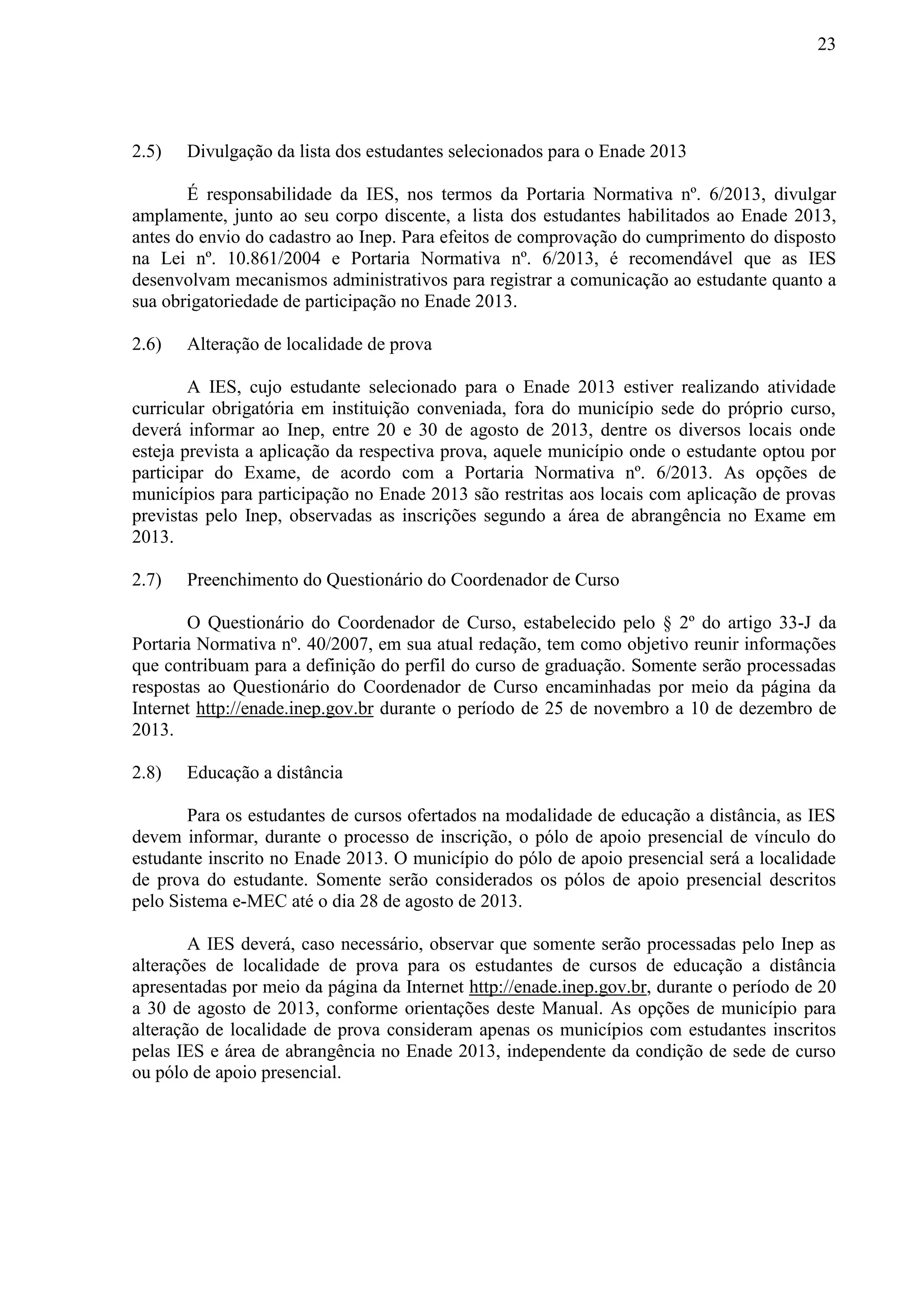 23
2.5) Divulgação da lista dos estudantes selecionados para o Enade 2013
É responsabilidade da IES, nos termos da Portaria Normativa nº. 6/2013, divulgar
amplamente, junto ao seu corpo discente, a lista dos estudantes habilitados ao Enade 2013,
antes do envio do cadastro ao Inep. Para efeitos de comprovação do cumprimento do disposto
na Lei nº. 10.861/2004 e Portaria Normativa nº. 6/2013, é recomendável que as IES
desenvolvam mecanismos administrativos para registrar a comunicação ao estudante quanto a
sua obrigatoriedade de participação no Enade 2013.
2.6) Alteração de localidade de prova
A IES, cujo estudante selecionado para o Enade 2013 estiver realizando atividade
curricular obrigatória em instituição conveniada, fora do município sede do próprio curso,
deverá informar ao Inep, entre 20 e 30 de agosto de 2013, dentre os diversos locais onde
esteja prevista a aplicação da respectiva prova, aquele município onde o estudante optou por
participar do Exame, de acordo com a Portaria Normativa nº. 6/2013. As opções de
municípios para participação no Enade 2013 são restritas aos locais com aplicação de provas
previstas pelo Inep, observadas as inscrições segundo a área de abrangência no Exame em
2013.
2.7) Preenchimento do Questionário do Coordenador de Curso
O Questionário do Coordenador de Curso, estabelecido pelo § 2º do artigo 33-J da
Portaria Normativa nº. 40/2007, em sua atual redação, tem como objetivo reunir informações
que contribuam para a definição do perfil do curso de graduação. Somente serão processadas
respostas ao Questionário do Coordenador de Curso encaminhadas por meio da página da
Internet http://enade.inep.gov.br durante o período de 25 de novembro a 10 de dezembro de
2013.
2.8) Educação a distância
Para os estudantes de cursos ofertados na modalidade de educação a distância, as IES
devem informar, durante o processo de inscrição, o pólo de apoio presencial de vínculo do
estudante inscrito no Enade 2013. O município do pólo de apoio presencial será a localidade
de prova do estudante. Somente serão considerados os pólos de apoio presencial descritos
pelo Sistema e-MEC até o dia 28 de agosto de 2013.
A IES deverá, caso necessário, observar que somente serão processadas pelo Inep as
alterações de localidade de prova para os estudantes de cursos de educação a distância
apresentadas por meio da página da Internet http://enade.inep.gov.br, durante o período de 20
a 30 de agosto de 2013, conforme orientações deste Manual. As opções de município para
alteração de localidade de prova consideram apenas os municípios com estudantes inscritos
pelas IES e área de abrangência no Enade 2013, independente da condição de sede de curso
ou pólo de apoio presencial.
 