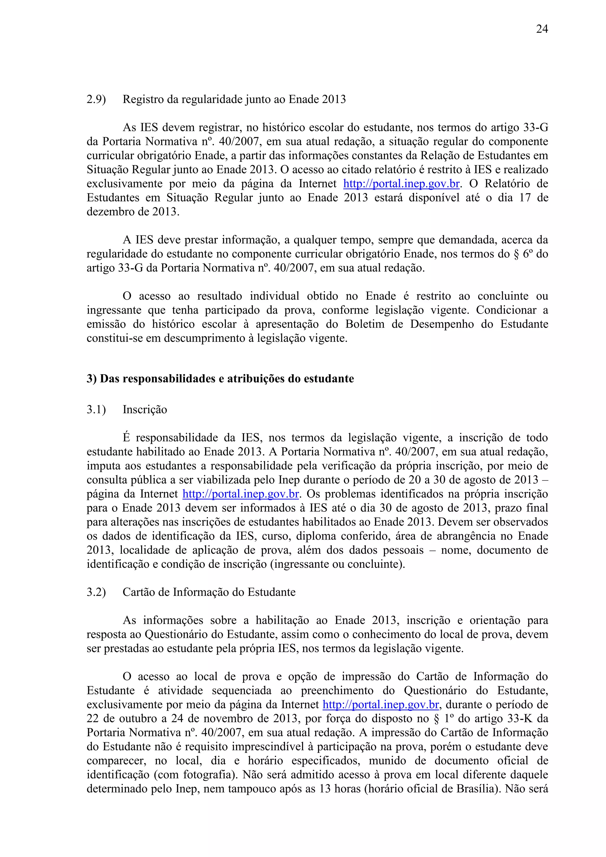 24
2.9) Registro da regularidade junto ao Enade 2013
As IES devem registrar, no histórico escolar do estudante, nos termos do artigo 33-G
da Portaria Normativa nº. 40/2007, em sua atual redação, a situação regular do componente
curricular obrigatório Enade, a partir das informações constantes da Relação de Estudantes em
Situação Regular junto ao Enade 2013. O acesso ao citado relatório é restrito à IES e realizado
exclusivamente por meio da página da Internet http://portal.inep.gov.br. O Relatório de
Estudantes em Situação Regular junto ao Enade 2013 estará disponível até o dia 17 de
dezembro de 2013.
A IES deve prestar informação, a qualquer tempo, sempre que demandada, acerca da
regularidade do estudante no componente curricular obrigatório Enade, nos termos do § 6º do
artigo 33-G da Portaria Normativa nº. 40/2007, em sua atual redação.
O acesso ao resultado individual obtido no Enade é restrito ao concluinte ou
ingressante que tenha participado da prova, conforme legislação vigente. Condicionar a
emissão do histórico escolar à apresentação do Boletim de Desempenho do Estudante
constitui-se em descumprimento à legislação vigente.
3) Das responsabilidades e atribuições do estudante
3.1) Inscrição
É responsabilidade da IES, nos termos da legislação vigente, a inscrição de todo
estudante habilitado ao Enade 2013. A Portaria Normativa nº. 40/2007, em sua atual redação,
imputa aos estudantes a responsabilidade pela verificação da própria inscrição, por meio de
consulta pública a ser viabilizada pelo Inep durante o período de 20 a 30 de agosto de 2013 –
página da Internet http://portal.inep.gov.br. Os problemas identificados na própria inscrição
para o Enade 2013 devem ser informados à IES até o dia 30 de agosto de 2013, prazo final
para alterações nas inscrições de estudantes habilitados ao Enade 2013. Devem ser observados
os dados de identificação da IES, curso, diploma conferido, área de abrangência no Enade
2013, localidade de aplicação de prova, além dos dados pessoais – nome, documento de
identificação e condição de inscrição (ingressante ou concluinte).
3.2) Cartão de Informação do Estudante
As informações sobre a habilitação ao Enade 2013, inscrição e orientação para
resposta ao Questionário do Estudante, assim como o conhecimento do local de prova, devem
ser prestadas ao estudante pela própria IES, nos termos da legislação vigente.
O acesso ao local de prova e opção de impressão do Cartão de Informação do
Estudante é atividade sequenciada ao preenchimento do Questionário do Estudante,
exclusivamente por meio da página da Internet http://portal.inep.gov.br, durante o período de
22 de outubro a 24 de novembro de 2013, por força do disposto no § 1º do artigo 33-K da
Portaria Normativa nº. 40/2007, em sua atual redação. A impressão do Cartão de Informação
do Estudante não é requisito imprescindível à participação na prova, porém o estudante deve
comparecer, no local, dia e horário especificados, munido de documento oficial de
identificação (com fotografia). Não será admitido acesso à prova em local diferente daquele
determinado pelo Inep, nem tampouco após as 13 horas (horário oficial de Brasília). Não será
 