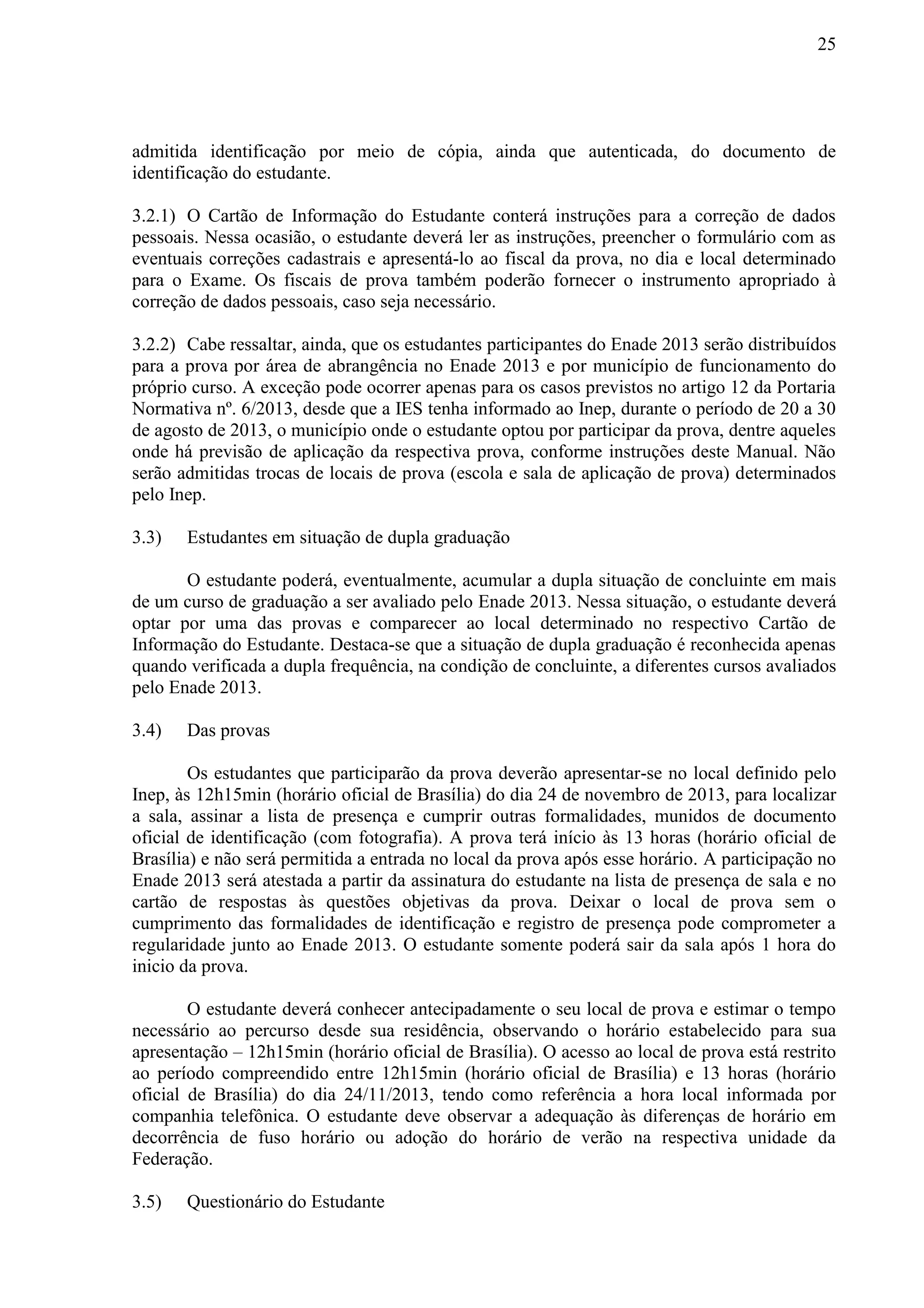25
admitida identificação por meio de cópia, ainda que autenticada, do documento de
identificação do estudante.
3.2.1) O Cartão de Informação do Estudante conterá instruções para a correção de dados
pessoais. Nessa ocasião, o estudante deverá ler as instruções, preencher o formulário com as
eventuais correções cadastrais e apresentá-lo ao fiscal da prova, no dia e local determinado
para o Exame. Os fiscais de prova também poderão fornecer o instrumento apropriado à
correção de dados pessoais, caso seja necessário.
3.2.2) Cabe ressaltar, ainda, que os estudantes participantes do Enade 2013 serão distribuídos
para a prova por área de abrangência no Enade 2013 e por município de funcionamento do
próprio curso. A exceção pode ocorrer apenas para os casos previstos no artigo 12 da Portaria
Normativa nº. 6/2013, desde que a IES tenha informado ao Inep, durante o período de 20 a 30
de agosto de 2013, o município onde o estudante optou por participar da prova, dentre aqueles
onde há previsão de aplicação da respectiva prova, conforme instruções deste Manual. Não
serão admitidas trocas de locais de prova (escola e sala de aplicação de prova) determinados
pelo Inep.
3.3) Estudantes em situação de dupla graduação
O estudante poderá, eventualmente, acumular a dupla situação de concluinte em mais
de um curso de graduação a ser avaliado pelo Enade 2013. Nessa situação, o estudante deverá
optar por uma das provas e comparecer ao local determinado no respectivo Cartão de
Informação do Estudante. Destaca-se que a situação de dupla graduação é reconhecida apenas
quando verificada a dupla frequência, na condição de concluinte, a diferentes cursos avaliados
pelo Enade 2013.
3.4) Das provas
Os estudantes que participarão da prova deverão apresentar-se no local definido pelo
Inep, às 12h15min (horário oficial de Brasília) do dia 24 de novembro de 2013, para localizar
a sala, assinar a lista de presença e cumprir outras formalidades, munidos de documento
oficial de identificação (com fotografia). A prova terá início às 13 horas (horário oficial de
Brasília) e não será permitida a entrada no local da prova após esse horário. A participação no
Enade 2013 será atestada a partir da assinatura do estudante na lista de presença de sala e no
cartão de respostas às questões objetivas da prova. Deixar o local de prova sem o
cumprimento das formalidades de identificação e registro de presença pode comprometer a
regularidade junto ao Enade 2013. O estudante somente poderá sair da sala após 1 hora do
inicio da prova.
O estudante deverá conhecer antecipadamente o seu local de prova e estimar o tempo
necessário ao percurso desde sua residência, observando o horário estabelecido para sua
apresentação – 12h15min (horário oficial de Brasília). O acesso ao local de prova está restrito
ao período compreendido entre 12h15min (horário oficial de Brasília) e 13 horas (horário
oficial de Brasília) do dia 24/11/2013, tendo como referência a hora local informada por
companhia telefônica. O estudante deve observar a adequação às diferenças de horário em
decorrência de fuso horário ou adoção do horário de verão na respectiva unidade da
Federação.
3.5) Questionário do Estudante
 
