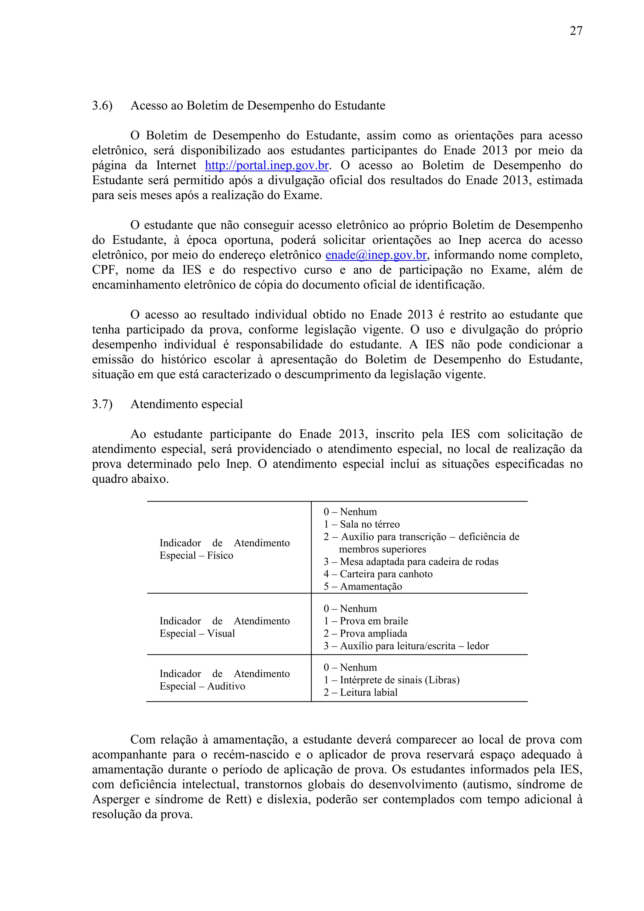 27
3.6) Acesso ao Boletim de Desempenho do Estudante
O Boletim de Desempenho do Estudante, assim como as orientações para acesso
eletrônico, será disponibilizado aos estudantes participantes do Enade 2013 por meio da
página da Internet http://portal.inep.gov.br. O acesso ao Boletim de Desempenho do
Estudante será permitido após a divulgação oficial dos resultados do Enade 2013, estimada
para seis meses após a realização do Exame.
O estudante que não conseguir acesso eletrônico ao próprio Boletim de Desempenho
do Estudante, à época oportuna, poderá solicitar orientações ao Inep acerca do acesso
eletrônico, por meio do endereço eletrônico enade@inep.gov.br, informando nome completo,
CPF, nome da IES e do respectivo curso e ano de participação no Exame, além de
encaminhamento eletrônico de cópia do documento oficial de identificação.
O acesso ao resultado individual obtido no Enade 2013 é restrito ao estudante que
tenha participado da prova, conforme legislação vigente. O uso e divulgação do próprio
desempenho individual é responsabilidade do estudante. A IES não pode condicionar a
emissão do histórico escolar à apresentação do Boletim de Desempenho do Estudante,
situação em que está caracterizado o descumprimento da legislação vigente.
3.7) Atendimento especial
Ao estudante participante do Enade 2013, inscrito pela IES com solicitação de
atendimento especial, será providenciado o atendimento especial, no local de realização da
prova determinado pelo Inep. O atendimento especial inclui as situações especificadas no
quadro abaixo.
Indicador de Atendimento
Especial – Físico
0 – Nenhum
1 – Sala no térreo
2 – Auxílio para transcrição – deficiência de
membros superiores
3 – Mesa adaptada para cadeira de rodas
4 – Carteira para canhoto
5 – Amamentação
Indicador de Atendimento
Especial – Visual
0 – Nenhum
1 – Prova em braile
2 – Prova ampliada
3 – Auxílio para leitura/escrita – ledor
Indicador de Atendimento
Especial – Auditivo
0 – Nenhum
1 – Intérprete de sinais (Libras)
2 – Leitura labial
Com relação à amamentação, a estudante deverá comparecer ao local de prova com
acompanhante para o recém-nascido e o aplicador de prova reservará espaço adequado à
amamentação durante o período de aplicação de prova. Os estudantes informados pela IES,
com deficiência intelectual, transtornos globais do desenvolvimento (autismo, síndrome de
Asperger e síndrome de Rett) e dislexia, poderão ser contemplados com tempo adicional à
resolução da prova.
 