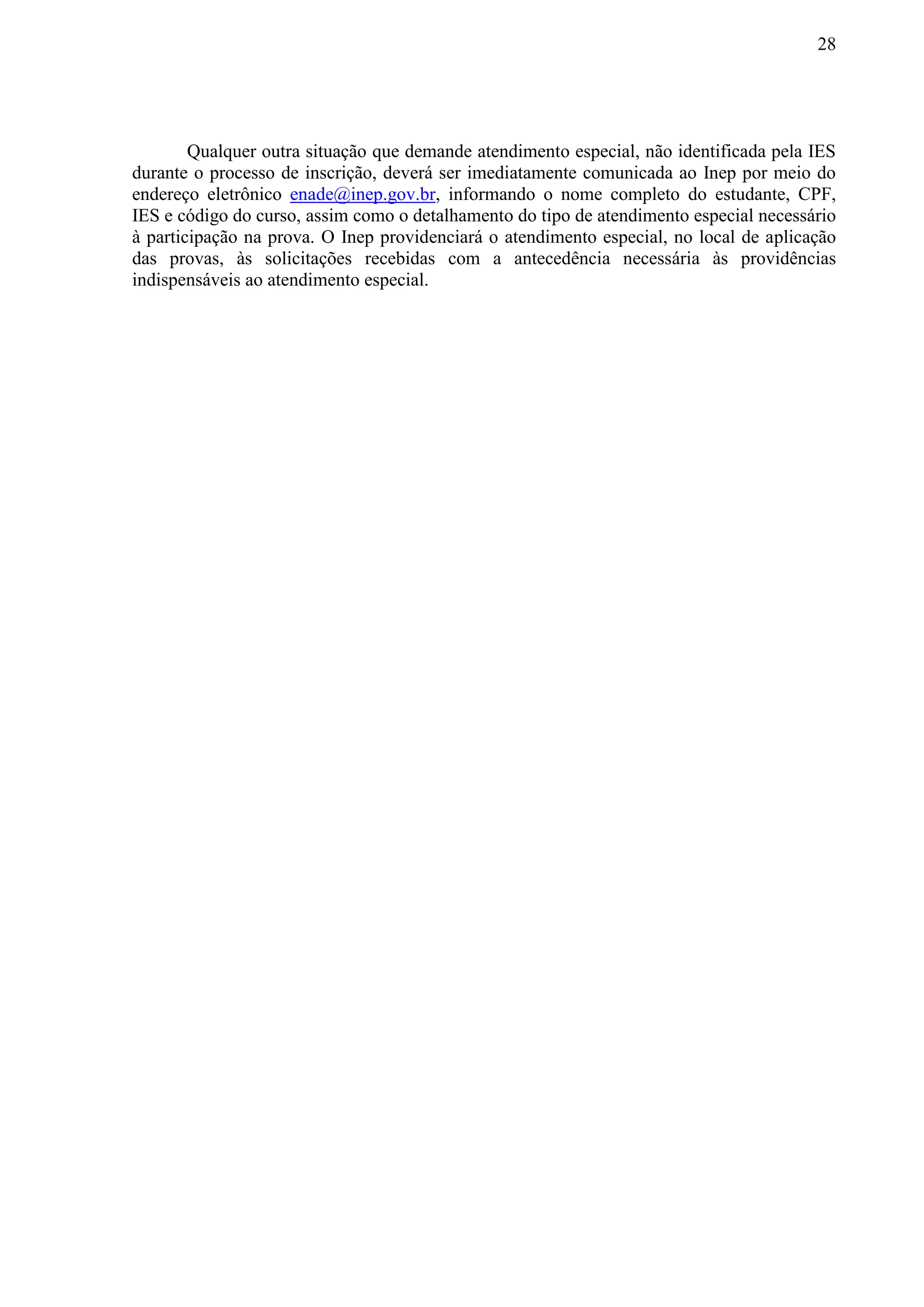 28
Qualquer outra situação que demande atendimento especial, não identificada pela IES
durante o processo de inscrição, deverá ser imediatamente comunicada ao Inep por meio do
endereço eletrônico enade@inep.gov.br, informando o nome completo do estudante, CPF,
IES e código do curso, assim como o detalhamento do tipo de atendimento especial necessário
à participação na prova. O Inep providenciará o atendimento especial, no local de aplicação
das provas, às solicitações recebidas com a antecedência necessária às providências
indispensáveis ao atendimento especial.
 