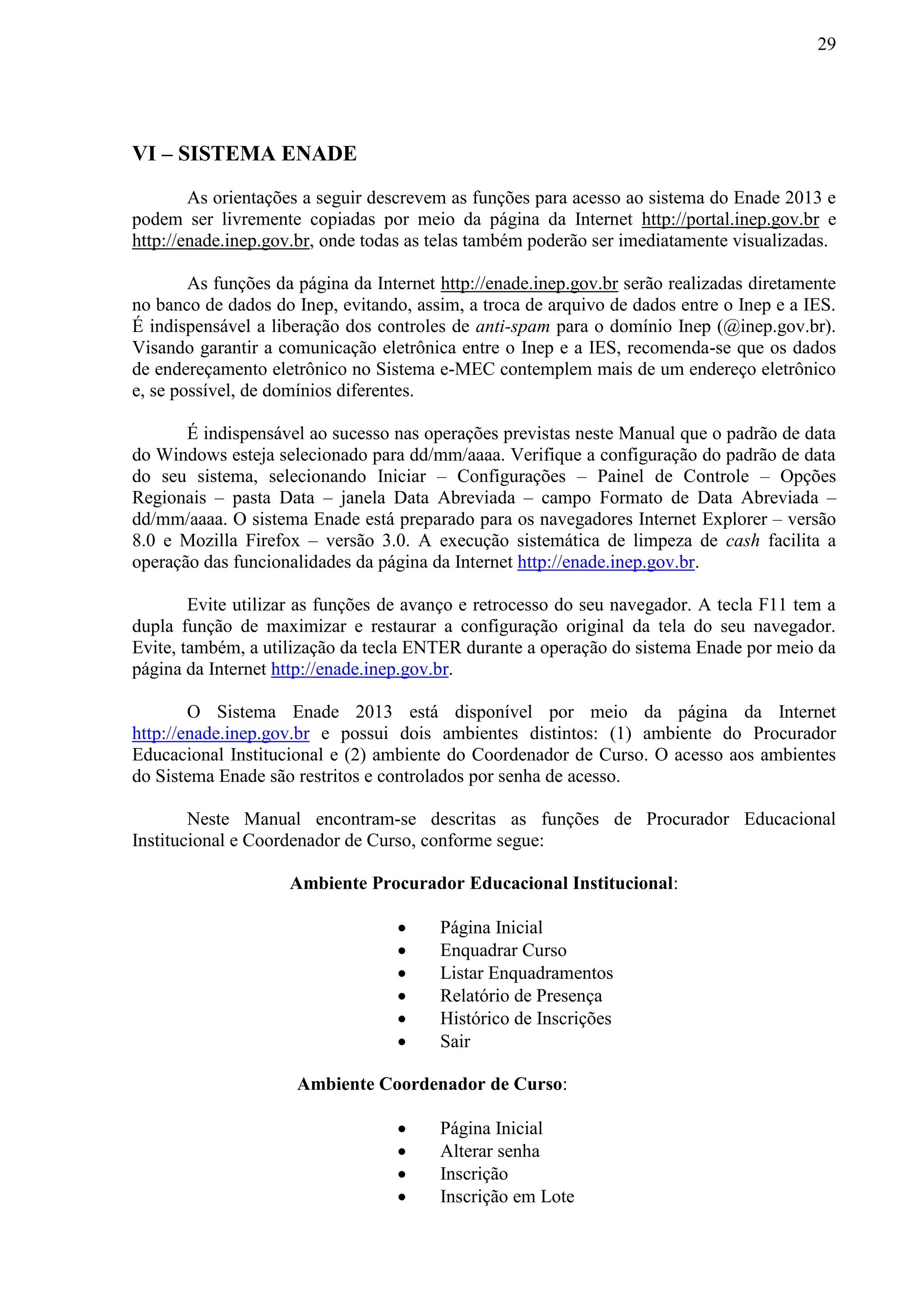 29
VI – SISTEMA ENADE
As orientações a seguir descrevem as funções para acesso ao sistema do Enade 2013 e
podem ser livremente copiadas por meio da página da Internet http://portal.inep.gov.br e
http://enade.inep.gov.br, onde todas as telas também poderão ser imediatamente visualizadas.
As funções da página da Internet http://enade.inep.gov.br serão realizadas diretamente
no banco de dados do Inep, evitando, assim, a troca de arquivo de dados entre o Inep e a IES.
É indispensável a liberação dos controles de anti-spam para o domínio Inep (@inep.gov.br).
Visando garantir a comunicação eletrônica entre o Inep e a IES, recomenda-se que os dados
de endereçamento eletrônico no Sistema e-MEC contemplem mais de um endereço eletrônico
e, se possível, de domínios diferentes.
É indispensável ao sucesso nas operações previstas neste Manual que o padrão de data
do Windows esteja selecionado para dd/mm/aaaa. Verifique a configuração do padrão de data
do seu sistema, selecionando Iniciar – Configurações – Painel de Controle – Opções
Regionais – pasta Data – janela Data Abreviada – campo Formato de Data Abreviada –
dd/mm/aaaa. O sistema Enade está preparado para os navegadores Internet Explorer – versão
8.0 e Mozilla Firefox – versão 3.0. A execução sistemática de limpeza de cash facilita a
operação das funcionalidades da página da Internet http://enade.inep.gov.br.
Evite utilizar as funções de avanço e retrocesso do seu navegador. A tecla F11 tem a
dupla função de maximizar e restaurar a configuração original da tela do seu navegador.
Evite, também, a utilização da tecla ENTER durante a operação do sistema Enade por meio da
página da Internet http://enade.inep.gov.br.
O Sistema Enade 2013 está disponível por meio da página da Internet
http://enade.inep.gov.br e possui dois ambientes distintos: (1) ambiente do Procurador
Educacional Institucional e (2) ambiente do Coordenador de Curso. O acesso aos ambientes
do Sistema Enade são restritos e controlados por senha de acesso.
Neste Manual encontram-se descritas as funções de Procurador Educacional
Institucional e Coordenador de Curso, conforme segue:
Ambiente Procurador Educacional Institucional:
 Página Inicial
 Enquadrar Curso
 Listar Enquadramentos
 Relatório de Presença
 Histórico de Inscrições
 Sair
Ambiente Coordenador de Curso:
 Página Inicial
 Alterar senha
 Inscrição
 Inscrição em Lote
 