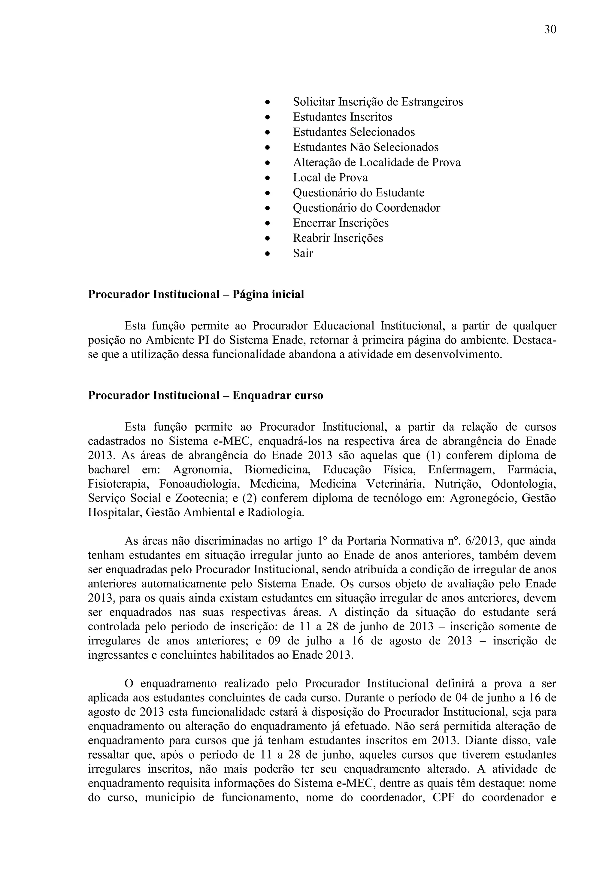 30
 Solicitar Inscrição de Estrangeiros
 Estudantes Inscritos
 Estudantes Selecionados
 Estudantes Não Selecionados
 Alteração de Localidade de Prova
 Local de Prova
 Questionário do Estudante
 Questionário do Coordenador
 Encerrar Inscrições
 Reabrir Inscrições
 Sair
Procurador Institucional – Página inicial
Esta função permite ao Procurador Educacional Institucional, a partir de qualquer
posição no Ambiente PI do Sistema Enade, retornar à primeira página do ambiente. Destaca-
se que a utilização dessa funcionalidade abandona a atividade em desenvolvimento.
Procurador Institucional – Enquadrar curso
Esta função permite ao Procurador Institucional, a partir da relação de cursos
cadastrados no Sistema e-MEC, enquadrá-los na respectiva área de abrangência do Enade
2013. As áreas de abrangência do Enade 2013 são aquelas que (1) conferem diploma de
bacharel em: Agronomia, Biomedicina, Educação Física, Enfermagem, Farmácia,
Fisioterapia, Fonoaudiologia, Medicina, Medicina Veterinária, Nutrição, Odontologia,
Serviço Social e Zootecnia; e (2) conferem diploma de tecnólogo em: Agronegócio, Gestão
Hospitalar, Gestão Ambiental e Radiologia.
As áreas não discriminadas no artigo 1º da Portaria Normativa nº. 6/2013, que ainda
tenham estudantes em situação irregular junto ao Enade de anos anteriores, também devem
ser enquadradas pelo Procurador Institucional, sendo atribuída a condição de irregular de anos
anteriores automaticamente pelo Sistema Enade. Os cursos objeto de avaliação pelo Enade
2013, para os quais ainda existam estudantes em situação irregular de anos anteriores, devem
ser enquadrados nas suas respectivas áreas. A distinção da situação do estudante será
controlada pelo período de inscrição: de 11 a 28 de junho de 2013 – inscrição somente de
irregulares de anos anteriores; e 09 de julho a 16 de agosto de 2013 – inscrição de
ingressantes e concluintes habilitados ao Enade 2013.
O enquadramento realizado pelo Procurador Institucional definirá a prova a ser
aplicada aos estudantes concluintes de cada curso. Durante o período de 04 de junho a 16 de
agosto de 2013 esta funcionalidade estará à disposição do Procurador Institucional, seja para
enquadramento ou alteração do enquadramento já efetuado. Não será permitida alteração de
enquadramento para cursos que já tenham estudantes inscritos em 2013. Diante disso, vale
ressaltar que, após o período de 11 a 28 de junho, aqueles cursos que tiverem estudantes
irregulares inscritos, não mais poderão ter seu enquadramento alterado. A atividade de
enquadramento requisita informações do Sistema e-MEC, dentre as quais têm destaque: nome
do curso, município de funcionamento, nome do coordenador, CPF do coordenador e
 