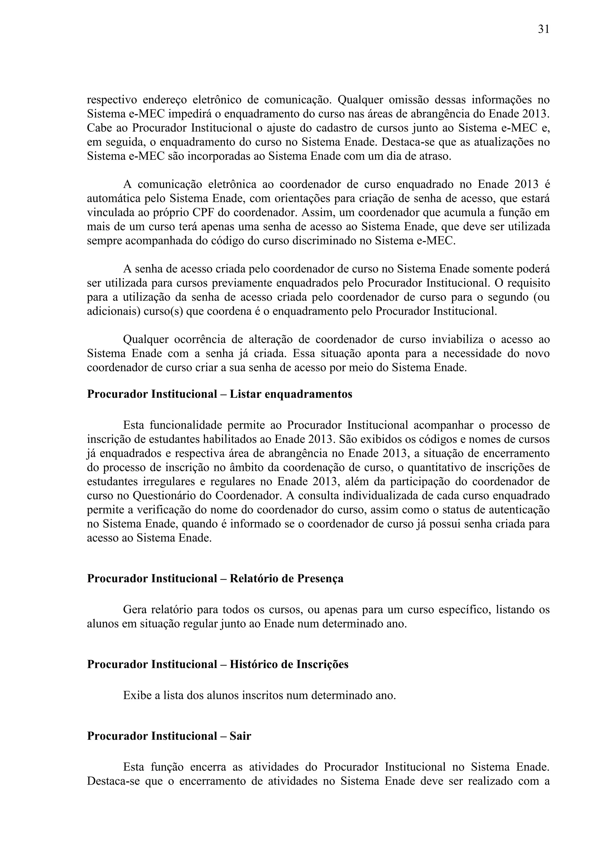 31
respectivo endereço eletrônico de comunicação. Qualquer omissão dessas informações no
Sistema e-MEC impedirá o enquadramento do curso nas áreas de abrangência do Enade 2013.
Cabe ao Procurador Institucional o ajuste do cadastro de cursos junto ao Sistema e-MEC e,
em seguida, o enquadramento do curso no Sistema Enade. Destaca-se que as atualizações no
Sistema e-MEC são incorporadas ao Sistema Enade com um dia de atraso.
A comunicação eletrônica ao coordenador de curso enquadrado no Enade 2013 é
automática pelo Sistema Enade, com orientações para criação de senha de acesso, que estará
vinculada ao próprio CPF do coordenador. Assim, um coordenador que acumula a função em
mais de um curso terá apenas uma senha de acesso ao Sistema Enade, que deve ser utilizada
sempre acompanhada do código do curso discriminado no Sistema e-MEC.
A senha de acesso criada pelo coordenador de curso no Sistema Enade somente poderá
ser utilizada para cursos previamente enquadrados pelo Procurador Institucional. O requisito
para a utilização da senha de acesso criada pelo coordenador de curso para o segundo (ou
adicionais) curso(s) que coordena é o enquadramento pelo Procurador Institucional.
Qualquer ocorrência de alteração de coordenador de curso inviabiliza o acesso ao
Sistema Enade com a senha já criada. Essa situação aponta para a necessidade do novo
coordenador de curso criar a sua senha de acesso por meio do Sistema Enade.
Procurador Institucional – Listar enquadramentos
Esta funcionalidade permite ao Procurador Institucional acompanhar o processo de
inscrição de estudantes habilitados ao Enade 2013. São exibidos os códigos e nomes de cursos
já enquadrados e respectiva área de abrangência no Enade 2013, a situação de encerramento
do processo de inscrição no âmbito da coordenação de curso, o quantitativo de inscrições de
estudantes irregulares e regulares no Enade 2013, além da participação do coordenador de
curso no Questionário do Coordenador. A consulta individualizada de cada curso enquadrado
permite a verificação do nome do coordenador do curso, assim como o status de autenticação
no Sistema Enade, quando é informado se o coordenador de curso já possui senha criada para
acesso ao Sistema Enade.
Procurador Institucional – Relatório de Presença
Gera relatório para todos os cursos, ou apenas para um curso específico, listando os
alunos em situação regular junto ao Enade num determinado ano.
Procurador Institucional – Histórico de Inscrições
Exibe a lista dos alunos inscritos num determinado ano.
Procurador Institucional – Sair
Esta função encerra as atividades do Procurador Institucional no Sistema Enade.
Destaca-se que o encerramento de atividades no Sistema Enade deve ser realizado com a
 