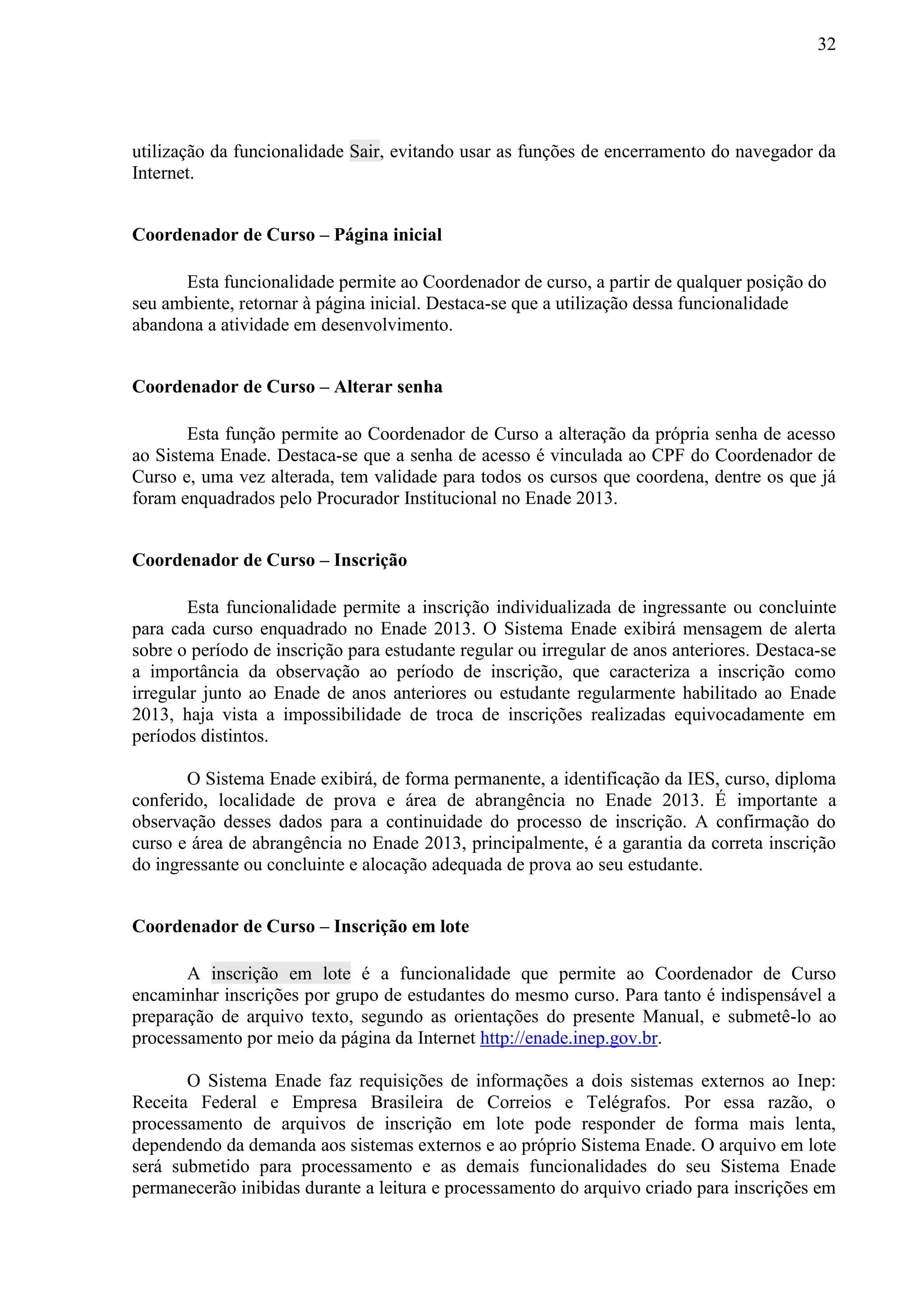 32
utilização da funcionalidade Sair, evitando usar as funções de encerramento do navegador da
Internet.
Coordenador de Curso – Página inicial
Esta funcionalidade permite ao Coordenador de curso, a partir de qualquer posição do
seu ambiente, retornar à página inicial. Destaca-se que a utilização dessa funcionalidade
abandona a atividade em desenvolvimento.
Coordenador de Curso – Alterar senha
Esta função permite ao Coordenador de Curso a alteração da própria senha de acesso
ao Sistema Enade. Destaca-se que a senha de acesso é vinculada ao CPF do Coordenador de
Curso e, uma vez alterada, tem validade para todos os cursos que coordena, dentre os que já
foram enquadrados pelo Procurador Institucional no Enade 2013.
Coordenador de Curso – Inscrição
Esta funcionalidade permite a inscrição individualizada de ingressante ou concluinte
para cada curso enquadrado no Enade 2013. O Sistema Enade exibirá mensagem de alerta
sobre o período de inscrição para estudante regular ou irregular de anos anteriores. Destaca-se
a importância da observação ao período de inscrição, que caracteriza a inscrição como
irregular junto ao Enade de anos anteriores ou estudante regularmente habilitado ao Enade
2013, haja vista a impossibilidade de troca de inscrições realizadas equivocadamente em
períodos distintos.
O Sistema Enade exibirá, de forma permanente, a identificação da IES, curso, diploma
conferido, localidade de prova e área de abrangência no Enade 2013. É importante a
observação desses dados para a continuidade do processo de inscrição. A confirmação do
curso e área de abrangência no Enade 2013, principalmente, é a garantia da correta inscrição
do ingressante ou concluinte e alocação adequada de prova ao seu estudante.
Coordenador de Curso – Inscrição em lote
A inscrição em lote é a funcionalidade que permite ao Coordenador de Curso
encaminhar inscrições por grupo de estudantes do mesmo curso. Para tanto é indispensável a
preparação de arquivo texto, segundo as orientações do presente Manual, e submetê-lo ao
processamento por meio da página da Internet http://enade.inep.gov.br.
O Sistema Enade faz requisições de informações a dois sistemas externos ao Inep:
Receita Federal e Empresa Brasileira de Correios e Telégrafos. Por essa razão, o
processamento de arquivos de inscrição em lote pode responder de forma mais lenta,
dependendo da demanda aos sistemas externos e ao próprio Sistema Enade. O arquivo em lote
será submetido para processamento e as demais funcionalidades do seu Sistema Enade
permanecerão inibidas durante a leitura e processamento do arquivo criado para inscrições em
 