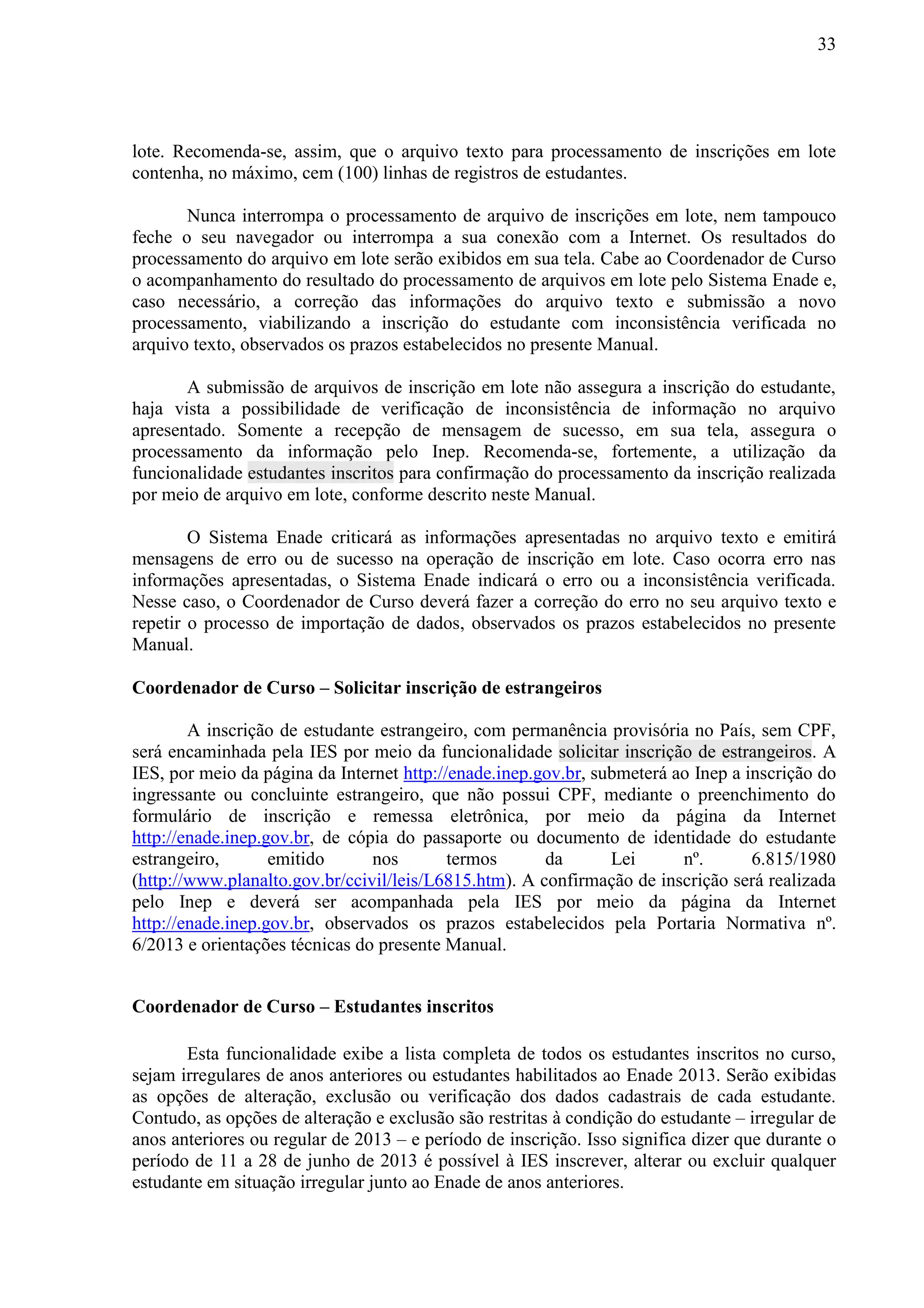 33
lote. Recomenda-se, assim, que o arquivo texto para processamento de inscrições em lote
contenha, no máximo, cem (100) linhas de registros de estudantes.
Nunca interrompa o processamento de arquivo de inscrições em lote, nem tampouco
feche o seu navegador ou interrompa a sua conexão com a Internet. Os resultados do
processamento do arquivo em lote serão exibidos em sua tela. Cabe ao Coordenador de Curso
o acompanhamento do resultado do processamento de arquivos em lote pelo Sistema Enade e,
caso necessário, a correção das informações do arquivo texto e submissão a novo
processamento, viabilizando a inscrição do estudante com inconsistência verificada no
arquivo texto, observados os prazos estabelecidos no presente Manual.
A submissão de arquivos de inscrição em lote não assegura a inscrição do estudante,
haja vista a possibilidade de verificação de inconsistência de informação no arquivo
apresentado. Somente a recepção de mensagem de sucesso, em sua tela, assegura o
processamento da informação pelo Inep. Recomenda-se, fortemente, a utilização da
funcionalidade estudantes inscritos para confirmação do processamento da inscrição realizada
por meio de arquivo em lote, conforme descrito neste Manual.
O Sistema Enade criticará as informações apresentadas no arquivo texto e emitirá
mensagens de erro ou de sucesso na operação de inscrição em lote. Caso ocorra erro nas
informações apresentadas, o Sistema Enade indicará o erro ou a inconsistência verificada.
Nesse caso, o Coordenador de Curso deverá fazer a correção do erro no seu arquivo texto e
repetir o processo de importação de dados, observados os prazos estabelecidos no presente
Manual.
Coordenador de Curso – Solicitar inscrição de estrangeiros
A inscrição de estudante estrangeiro, com permanência provisória no País, sem CPF,
será encaminhada pela IES por meio da funcionalidade solicitar inscrição de estrangeiros. A
IES, por meio da página da Internet http://enade.inep.gov.br, submeterá ao Inep a inscrição do
ingressante ou concluinte estrangeiro, que não possui CPF, mediante o preenchimento do
formulário de inscrição e remessa eletrônica, por meio da página da Internet
http://enade.inep.gov.br, de cópia do passaporte ou documento de identidade do estudante
estrangeiro, emitido nos termos da Lei nº. 6.815/1980
(http://www.planalto.gov.br/ccivil/leis/L6815.htm). A confirmação de inscrição será realizada
pelo Inep e deverá ser acompanhada pela IES por meio da página da Internet
http://enade.inep.gov.br, observados os prazos estabelecidos pela Portaria Normativa nº.
6/2013 e orientações técnicas do presente Manual.
Coordenador de Curso – Estudantes inscritos
Esta funcionalidade exibe a lista completa de todos os estudantes inscritos no curso,
sejam irregulares de anos anteriores ou estudantes habilitados ao Enade 2013. Serão exibidas
as opções de alteração, exclusão ou verificação dos dados cadastrais de cada estudante.
Contudo, as opções de alteração e exclusão são restritas à condição do estudante – irregular de
anos anteriores ou regular de 2013 – e período de inscrição. Isso significa dizer que durante o
período de 11 a 28 de junho de 2013 é possível à IES inscrever, alterar ou excluir qualquer
estudante em situação irregular junto ao Enade de anos anteriores.
 