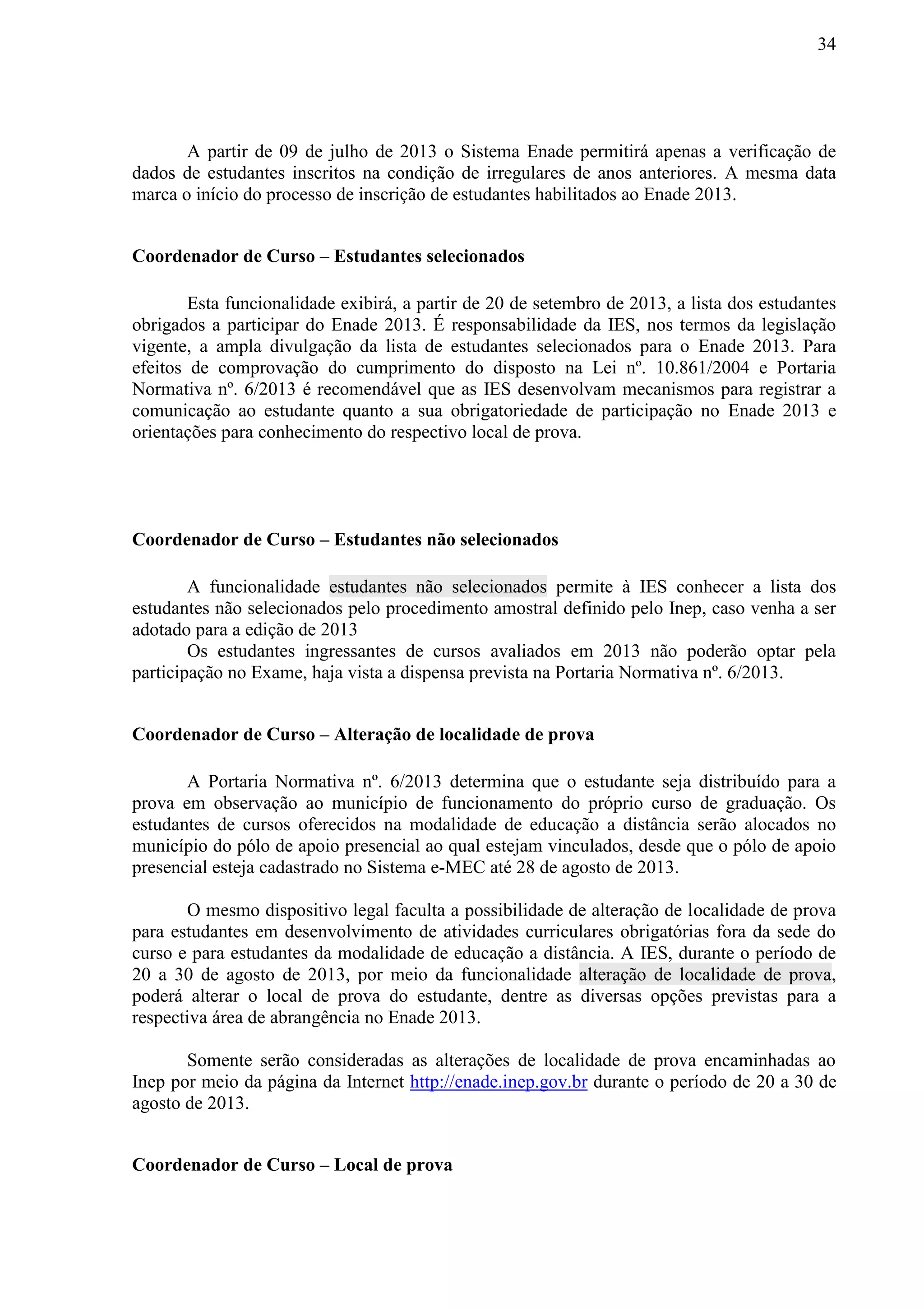 34
A partir de 09 de julho de 2013 o Sistema Enade permitirá apenas a verificação de
dados de estudantes inscritos na condição de irregulares de anos anteriores. A mesma data
marca o início do processo de inscrição de estudantes habilitados ao Enade 2013.
Coordenador de Curso – Estudantes selecionados
Esta funcionalidade exibirá, a partir de 20 de setembro de 2013, a lista dos estudantes
obrigados a participar do Enade 2013. É responsabilidade da IES, nos termos da legislação
vigente, a ampla divulgação da lista de estudantes selecionados para o Enade 2013. Para
efeitos de comprovação do cumprimento do disposto na Lei nº. 10.861/2004 e Portaria
Normativa nº. 6/2013 é recomendável que as IES desenvolvam mecanismos para registrar a
comunicação ao estudante quanto a sua obrigatoriedade de participação no Enade 2013 e
orientações para conhecimento do respectivo local de prova.
Coordenador de Curso – Estudantes não selecionados
A funcionalidade estudantes não selecionados permite à IES conhecer a lista dos
estudantes não selecionados pelo procedimento amostral definido pelo Inep, caso venha a ser
adotado para a edição de 2013
Os estudantes ingressantes de cursos avaliados em 2013 não poderão optar pela
participação no Exame, haja vista a dispensa prevista na Portaria Normativa nº. 6/2013.
Coordenador de Curso – Alteração de localidade de prova
A Portaria Normativa nº. 6/2013 determina que o estudante seja distribuído para a
prova em observação ao município de funcionamento do próprio curso de graduação. Os
estudantes de cursos oferecidos na modalidade de educação a distância serão alocados no
município do pólo de apoio presencial ao qual estejam vinculados, desde que o pólo de apoio
presencial esteja cadastrado no Sistema e-MEC até 28 de agosto de 2013.
O mesmo dispositivo legal faculta a possibilidade de alteração de localidade de prova
para estudantes em desenvolvimento de atividades curriculares obrigatórias fora da sede do
curso e para estudantes da modalidade de educação a distância. A IES, durante o período de
20 a 30 de agosto de 2013, por meio da funcionalidade alteração de localidade de prova,
poderá alterar o local de prova do estudante, dentre as diversas opções previstas para a
respectiva área de abrangência no Enade 2013.
Somente serão consideradas as alterações de localidade de prova encaminhadas ao
Inep por meio da página da Internet http://enade.inep.gov.br durante o período de 20 a 30 de
agosto de 2013.
Coordenador de Curso – Local de prova
 