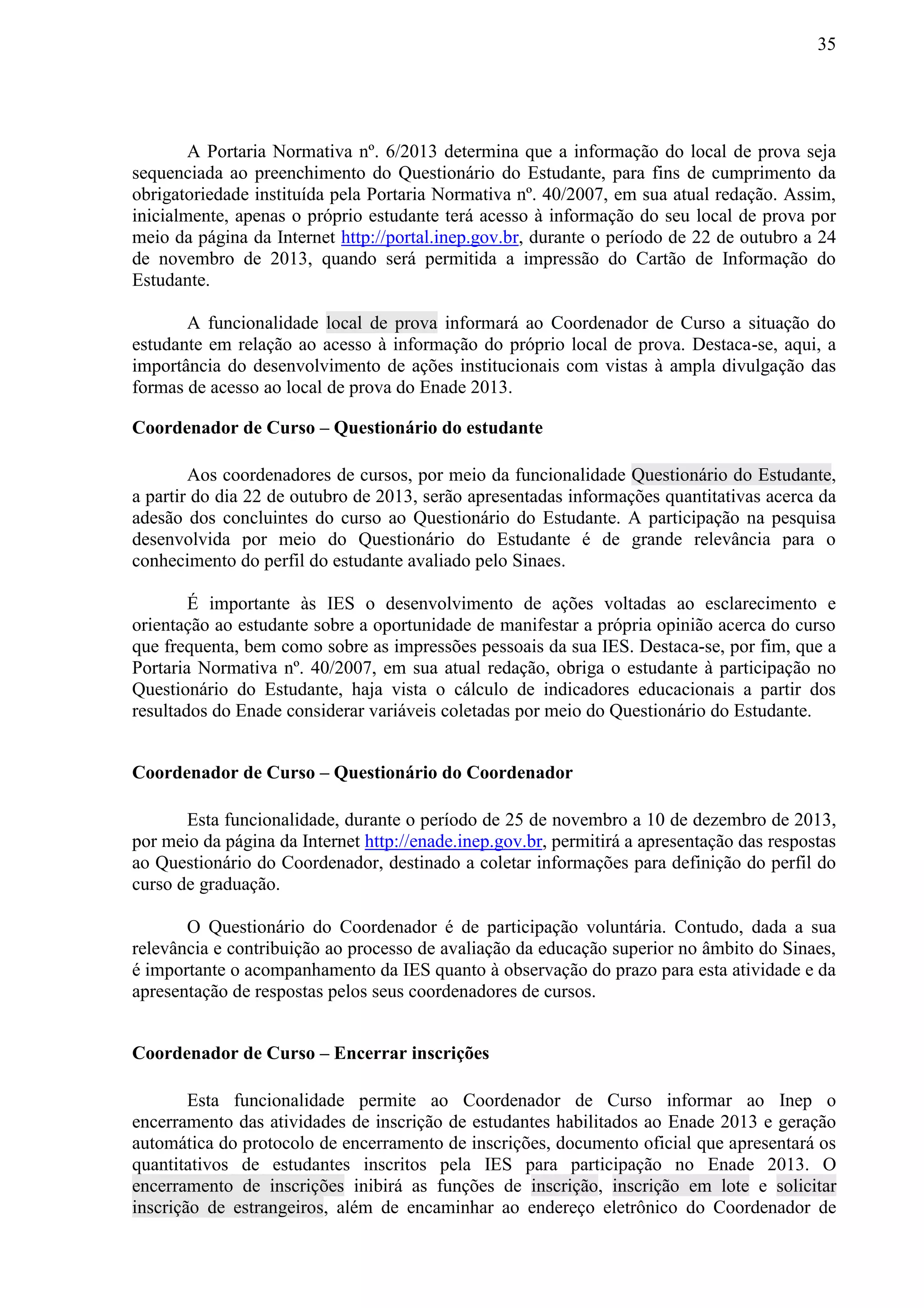 35
A Portaria Normativa nº. 6/2013 determina que a informação do local de prova seja
sequenciada ao preenchimento do Questionário do Estudante, para fins de cumprimento da
obrigatoriedade instituída pela Portaria Normativa nº. 40/2007, em sua atual redação. Assim,
inicialmente, apenas o próprio estudante terá acesso à informação do seu local de prova por
meio da página da Internet http://portal.inep.gov.br, durante o período de 22 de outubro a 24
de novembro de 2013, quando será permitida a impressão do Cartão de Informação do
Estudante.
A funcionalidade local de prova informará ao Coordenador de Curso a situação do
estudante em relação ao acesso à informação do próprio local de prova. Destaca-se, aqui, a
importância do desenvolvimento de ações institucionais com vistas à ampla divulgação das
formas de acesso ao local de prova do Enade 2013.
Coordenador de Curso – Questionário do estudante
Aos coordenadores de cursos, por meio da funcionalidade Questionário do Estudante,
a partir do dia 22 de outubro de 2013, serão apresentadas informações quantitativas acerca da
adesão dos concluintes do curso ao Questionário do Estudante. A participação na pesquisa
desenvolvida por meio do Questionário do Estudante é de grande relevância para o
conhecimento do perfil do estudante avaliado pelo Sinaes.
É importante às IES o desenvolvimento de ações voltadas ao esclarecimento e
orientação ao estudante sobre a oportunidade de manifestar a própria opinião acerca do curso
que frequenta, bem como sobre as impressões pessoais da sua IES. Destaca-se, por fim, que a
Portaria Normativa nº. 40/2007, em sua atual redação, obriga o estudante à participação no
Questionário do Estudante, haja vista o cálculo de indicadores educacionais a partir dos
resultados do Enade considerar variáveis coletadas por meio do Questionário do Estudante.
Coordenador de Curso – Questionário do Coordenador
Esta funcionalidade, durante o período de 25 de novembro a 10 de dezembro de 2013,
por meio da página da Internet http://enade.inep.gov.br, permitirá a apresentação das respostas
ao Questionário do Coordenador, destinado a coletar informações para definição do perfil do
curso de graduação.
O Questionário do Coordenador é de participação voluntária. Contudo, dada a sua
relevância e contribuição ao processo de avaliação da educação superior no âmbito do Sinaes,
é importante o acompanhamento da IES quanto à observação do prazo para esta atividade e da
apresentação de respostas pelos seus coordenadores de cursos.
Coordenador de Curso – Encerrar inscrições
Esta funcionalidade permite ao Coordenador de Curso informar ao Inep o
encerramento das atividades de inscrição de estudantes habilitados ao Enade 2013 e geração
automática do protocolo de encerramento de inscrições, documento oficial que apresentará os
quantitativos de estudantes inscritos pela IES para participação no Enade 2013. O
encerramento de inscrições inibirá as funções de inscrição, inscrição em lote e solicitar
inscrição de estrangeiros, além de encaminhar ao endereço eletrônico do Coordenador de
 