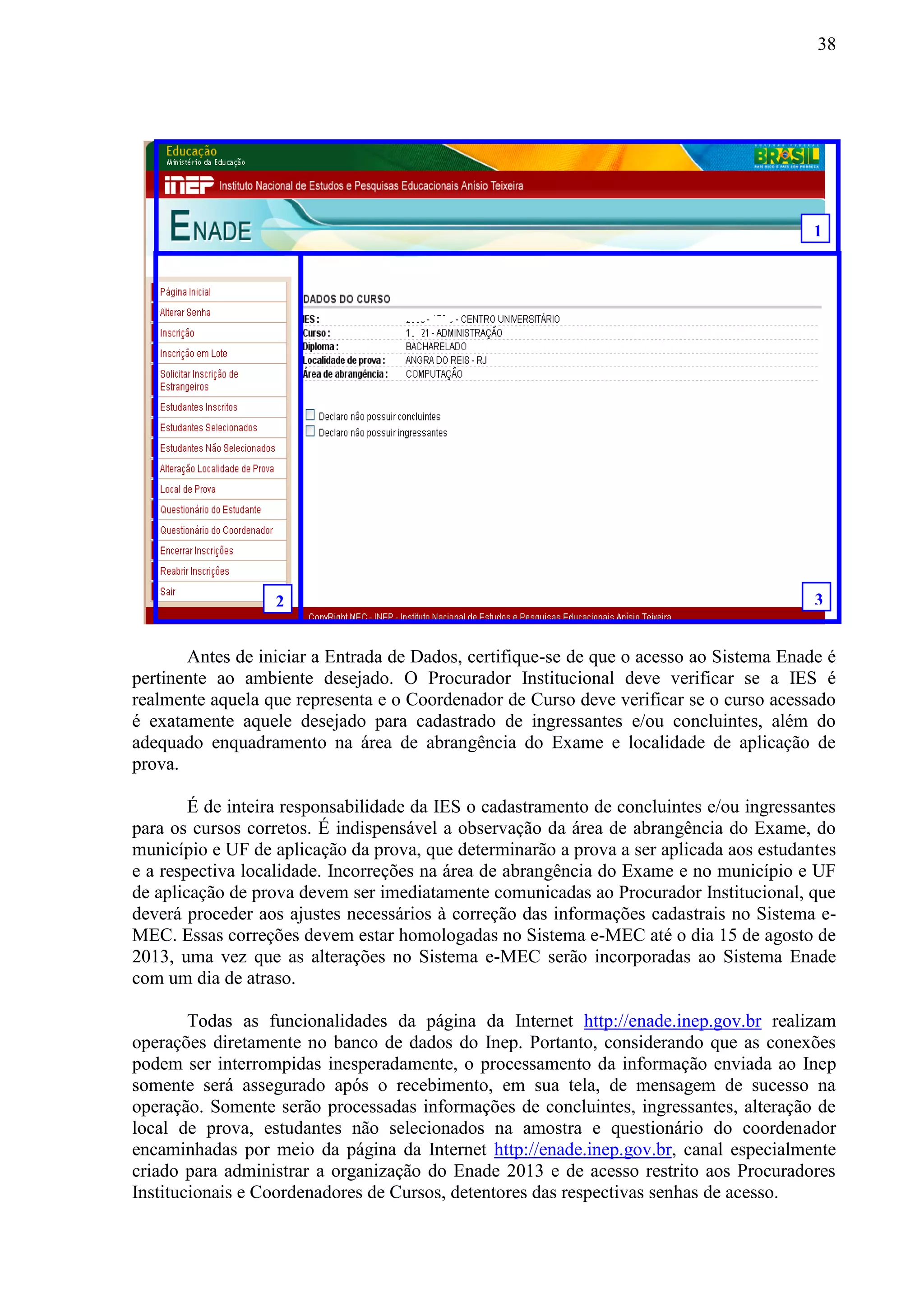 38
Antes de iniciar a Entrada de Dados, certifique-se de que o acesso ao Sistema Enade é
pertinente ao ambiente desejado. O Procurador Institucional deve verificar se a IES é
realmente aquela que representa e o Coordenador de Curso deve verificar se o curso acessado
é exatamente aquele desejado para cadastrado de ingressantes e/ou concluintes, além do
adequado enquadramento na área de abrangência do Exame e localidade de aplicação de
prova.
É de inteira responsabilidade da IES o cadastramento de concluintes e/ou ingressantes
para os cursos corretos. É indispensável a observação da área de abrangência do Exame, do
município e UF de aplicação da prova, que determinarão a prova a ser aplicada aos estudantes
e a respectiva localidade. Incorreções na área de abrangência do Exame e no município e UF
de aplicação de prova devem ser imediatamente comunicadas ao Procurador Institucional, que
deverá proceder aos ajustes necessários à correção das informações cadastrais no Sistema e-
MEC. Essas correções devem estar homologadas no Sistema e-MEC até o dia 15 de agosto de
2013, uma vez que as alterações no Sistema e-MEC serão incorporadas ao Sistema Enade
com um dia de atraso.
Todas as funcionalidades da página da Internet http://enade.inep.gov.br realizam
operações diretamente no banco de dados do Inep. Portanto, considerando que as conexões
podem ser interrompidas inesperadamente, o processamento da informação enviada ao Inep
somente será assegurado após o recebimento, em sua tela, de mensagem de sucesso na
operação. Somente serão processadas informações de concluintes, ingressantes, alteração de
local de prova, estudantes não selecionados na amostra e questionário do coordenador
encaminhadas por meio da página da Internet http://enade.inep.gov.br, canal especialmente
criado para administrar a organização do Enade 2013 e de acesso restrito aos Procuradores
Institucionais e Coordenadores de Cursos, detentores das respectivas senhas de acesso.
1
2 3
 