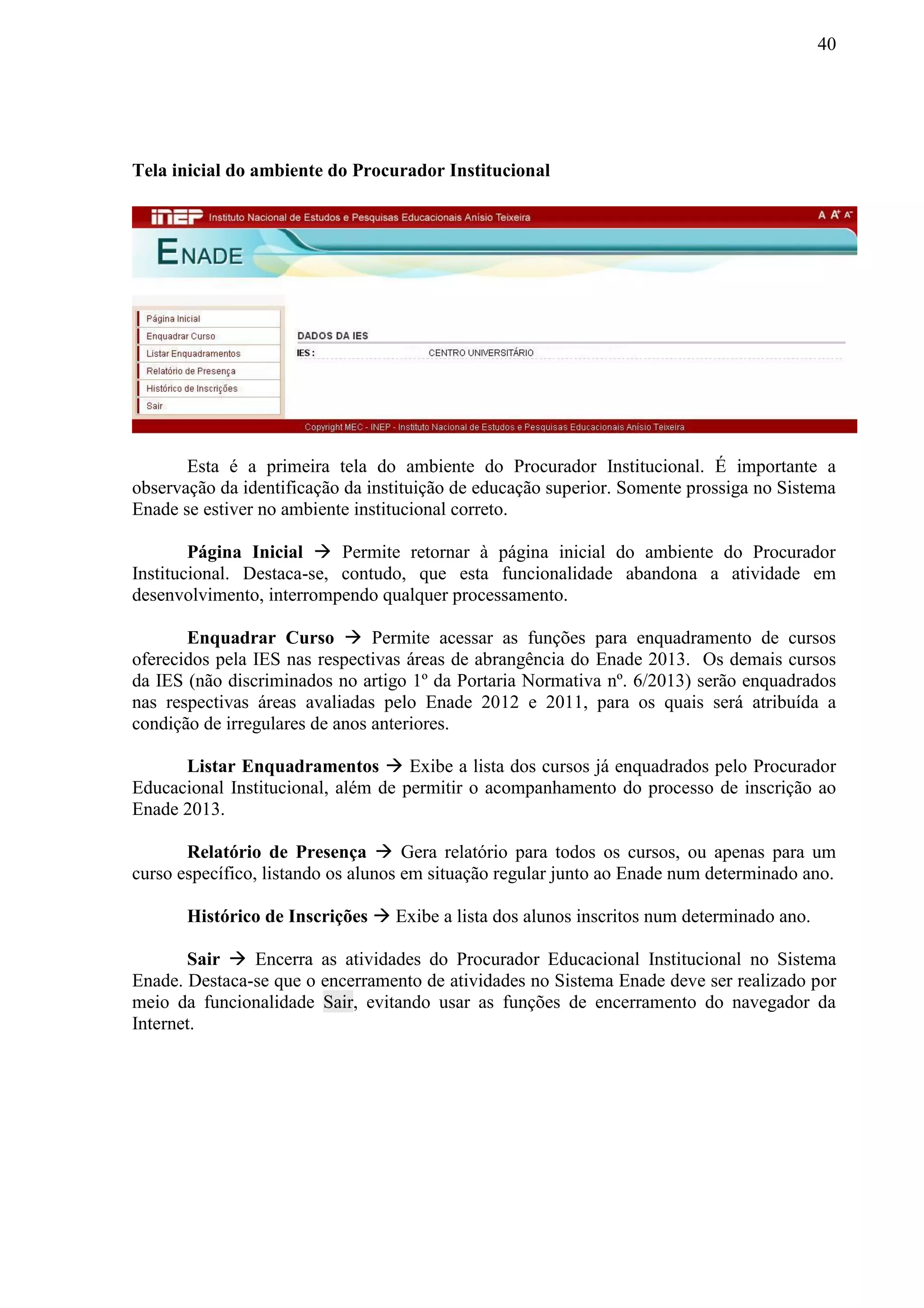 40
Tela inicial do ambiente do Procurador Institucional
Esta é a primeira tela do ambiente do Procurador Institucional. É importante a
observação da identificação da instituição de educação superior. Somente prossiga no Sistema
Enade se estiver no ambiente institucional correto.
Página Inicial  Permite retornar à página inicial do ambiente do Procurador
Institucional. Destaca-se, contudo, que esta funcionalidade abandona a atividade em
desenvolvimento, interrompendo qualquer processamento.
Enquadrar Curso  Permite acessar as funções para enquadramento de cursos
oferecidos pela IES nas respectivas áreas de abrangência do Enade 2013. Os demais cursos
da IES (não discriminados no artigo 1º da Portaria Normativa nº. 6/2013) serão enquadrados
nas respectivas áreas avaliadas pelo Enade 2012 e 2011, para os quais será atribuída a
condição de irregulares de anos anteriores.
Listar Enquadramentos  Exibe a lista dos cursos já enquadrados pelo Procurador
Educacional Institucional, além de permitir o acompanhamento do processo de inscrição ao
Enade 2013.
Relatório de Presença  Gera relatório para todos os cursos, ou apenas para um
curso específico, listando os alunos em situação regular junto ao Enade num determinado ano.
Histórico de Inscrições  Exibe a lista dos alunos inscritos num determinado ano.
Sair  Encerra as atividades do Procurador Educacional Institucional no Sistema
Enade. Destaca-se que o encerramento de atividades no Sistema Enade deve ser realizado por
meio da funcionalidade Sair, evitando usar as funções de encerramento do navegador da
Internet.
 