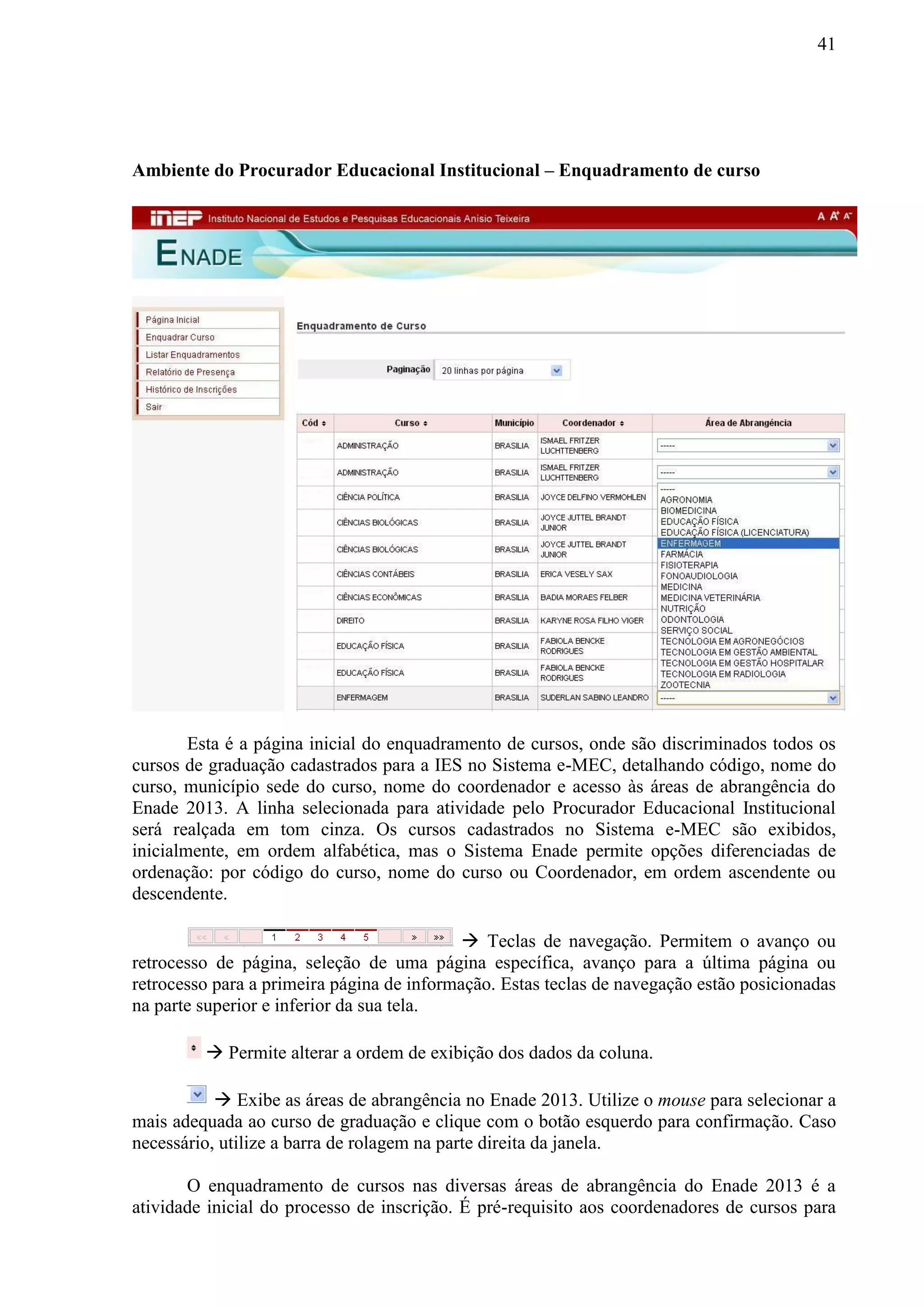 41
Ambiente do Procurador Educacional Institucional – Enquadramento de curso
Esta é a página inicial do enquadramento de cursos, onde são discriminados todos os
cursos de graduação cadastrados para a IES no Sistema e-MEC, detalhando código, nome do
curso, município sede do curso, nome do coordenador e acesso às áreas de abrangência do
Enade 2013. A linha selecionada para atividade pelo Procurador Educacional Institucional
será realçada em tom cinza. Os cursos cadastrados no Sistema e-MEC são exibidos,
inicialmente, em ordem alfabética, mas o Sistema Enade permite opções diferenciadas de
ordenação: por código do curso, nome do curso ou Coordenador, em ordem ascendente ou
descendente.
 Teclas de navegação. Permitem o avanço ou
retrocesso de página, seleção de uma página específica, avanço para a última página ou
retrocesso para a primeira página de informação. Estas teclas de navegação estão posicionadas
na parte superior e inferior da sua tela.
 Permite alterar a ordem de exibição dos dados da coluna.
 Exibe as áreas de abrangência no Enade 2013. Utilize o mouse para selecionar a
mais adequada ao curso de graduação e clique com o botão esquerdo para confirmação. Caso
necessário, utilize a barra de rolagem na parte direita da janela.
O enquadramento de cursos nas diversas áreas de abrangência do Enade 2013 é a
atividade inicial do processo de inscrição. É pré-requisito aos coordenadores de cursos para
 