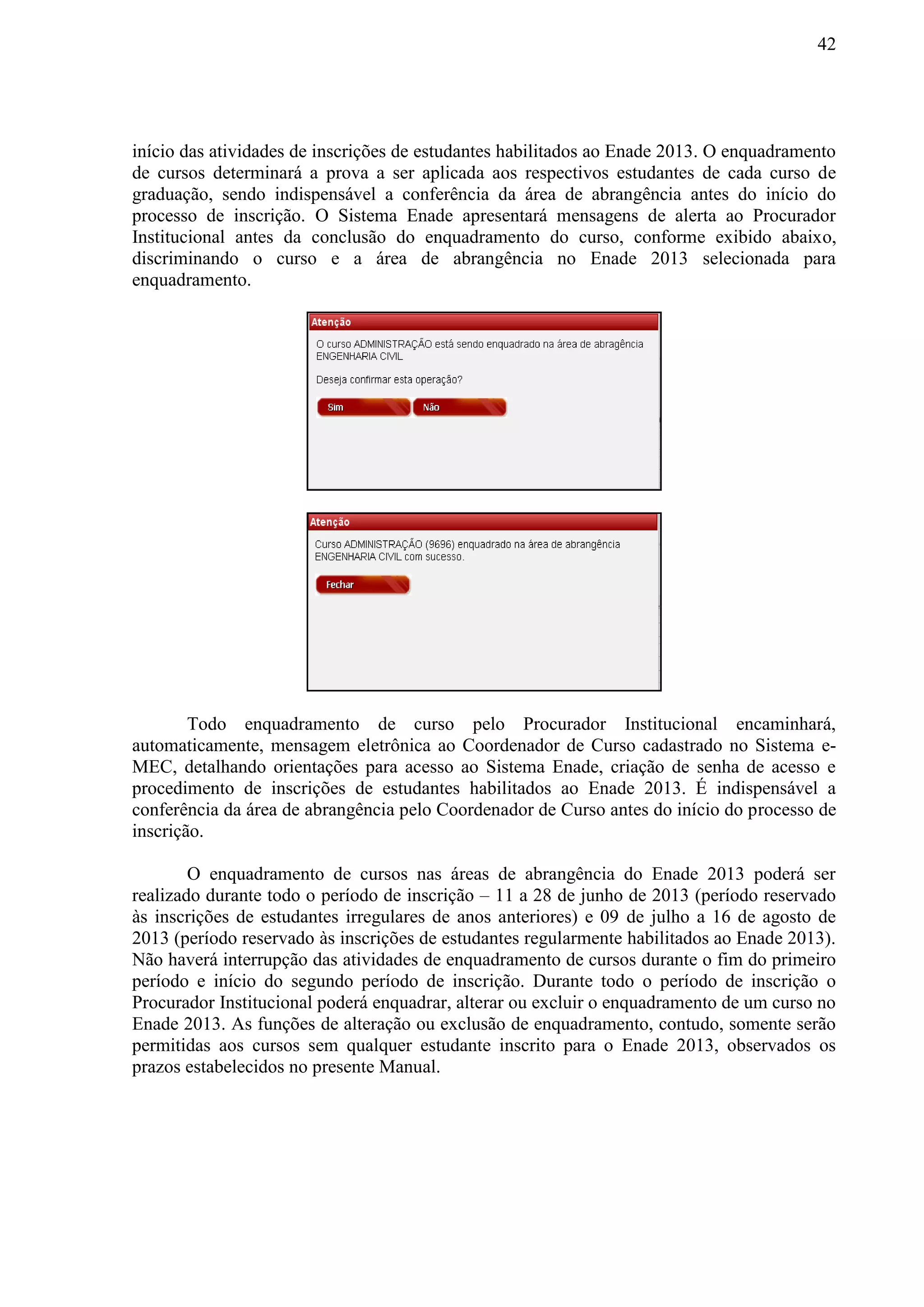 42
início das atividades de inscrições de estudantes habilitados ao Enade 2013. O enquadramento
de cursos determinará a prova a ser aplicada aos respectivos estudantes de cada curso de
graduação, sendo indispensável a conferência da área de abrangência antes do início do
processo de inscrição. O Sistema Enade apresentará mensagens de alerta ao Procurador
Institucional antes da conclusão do enquadramento do curso, conforme exibido abaixo,
discriminando o curso e a área de abrangência no Enade 2013 selecionada para
enquadramento.
Todo enquadramento de curso pelo Procurador Institucional encaminhará,
automaticamente, mensagem eletrônica ao Coordenador de Curso cadastrado no Sistema e-
MEC, detalhando orientações para acesso ao Sistema Enade, criação de senha de acesso e
procedimento de inscrições de estudantes habilitados ao Enade 2013. É indispensável a
conferência da área de abrangência pelo Coordenador de Curso antes do início do processo de
inscrição.
O enquadramento de cursos nas áreas de abrangência do Enade 2013 poderá ser
realizado durante todo o período de inscrição – 11 a 28 de junho de 2013 (período reservado
às inscrições de estudantes irregulares de anos anteriores) e 09 de julho a 16 de agosto de
2013 (período reservado às inscrições de estudantes regularmente habilitados ao Enade 2013).
Não haverá interrupção das atividades de enquadramento de cursos durante o fim do primeiro
período e início do segundo período de inscrição. Durante todo o período de inscrição o
Procurador Institucional poderá enquadrar, alterar ou excluir o enquadramento de um curso no
Enade 2013. As funções de alteração ou exclusão de enquadramento, contudo, somente serão
permitidas aos cursos sem qualquer estudante inscrito para o Enade 2013, observados os
prazos estabelecidos no presente Manual.
 