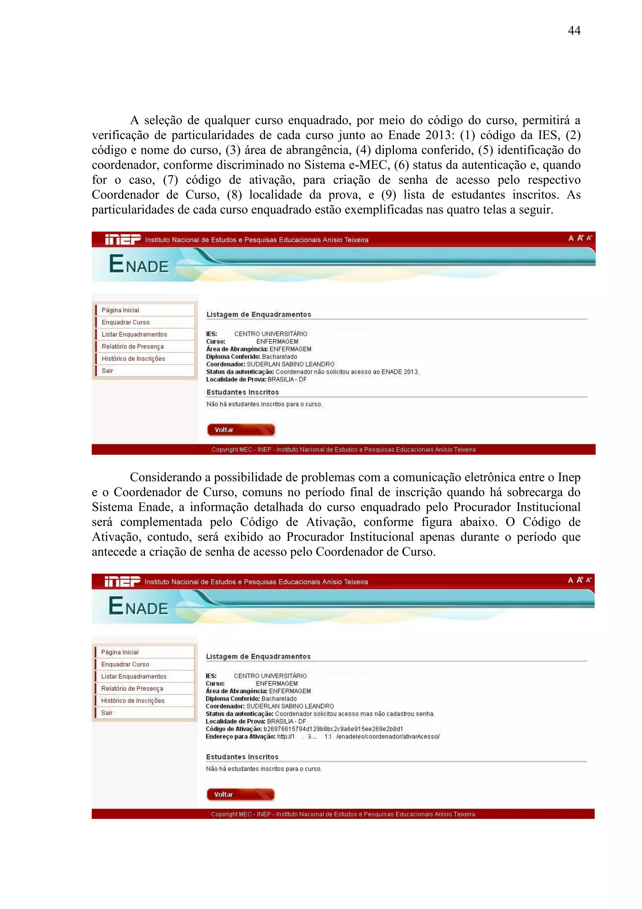 44
A seleção de qualquer curso enquadrado, por meio do código do curso, permitirá a
verificação de particularidades de cada curso junto ao Enade 2013: (1) código da IES, (2)
código e nome do curso, (3) área de abrangência, (4) diploma conferido, (5) identificação do
coordenador, conforme discriminado no Sistema e-MEC, (6) status da autenticação e, quando
for o caso, (7) código de ativação, para criação de senha de acesso pelo respectivo
Coordenador de Curso, (8) localidade da prova, e (9) lista de estudantes inscritos. As
particularidades de cada curso enquadrado estão exemplificadas nas quatro telas a seguir.
Considerando a possibilidade de problemas com a comunicação eletrônica entre o Inep
e o Coordenador de Curso, comuns no período final de inscrição quando há sobrecarga do
Sistema Enade, a informação detalhada do curso enquadrado pelo Procurador Institucional
será complementada pelo Código de Ativação, conforme figura abaixo. O Código de
Ativação, contudo, será exibido ao Procurador Institucional apenas durante o período que
antecede a criação de senha de acesso pelo Coordenador de Curso.
 