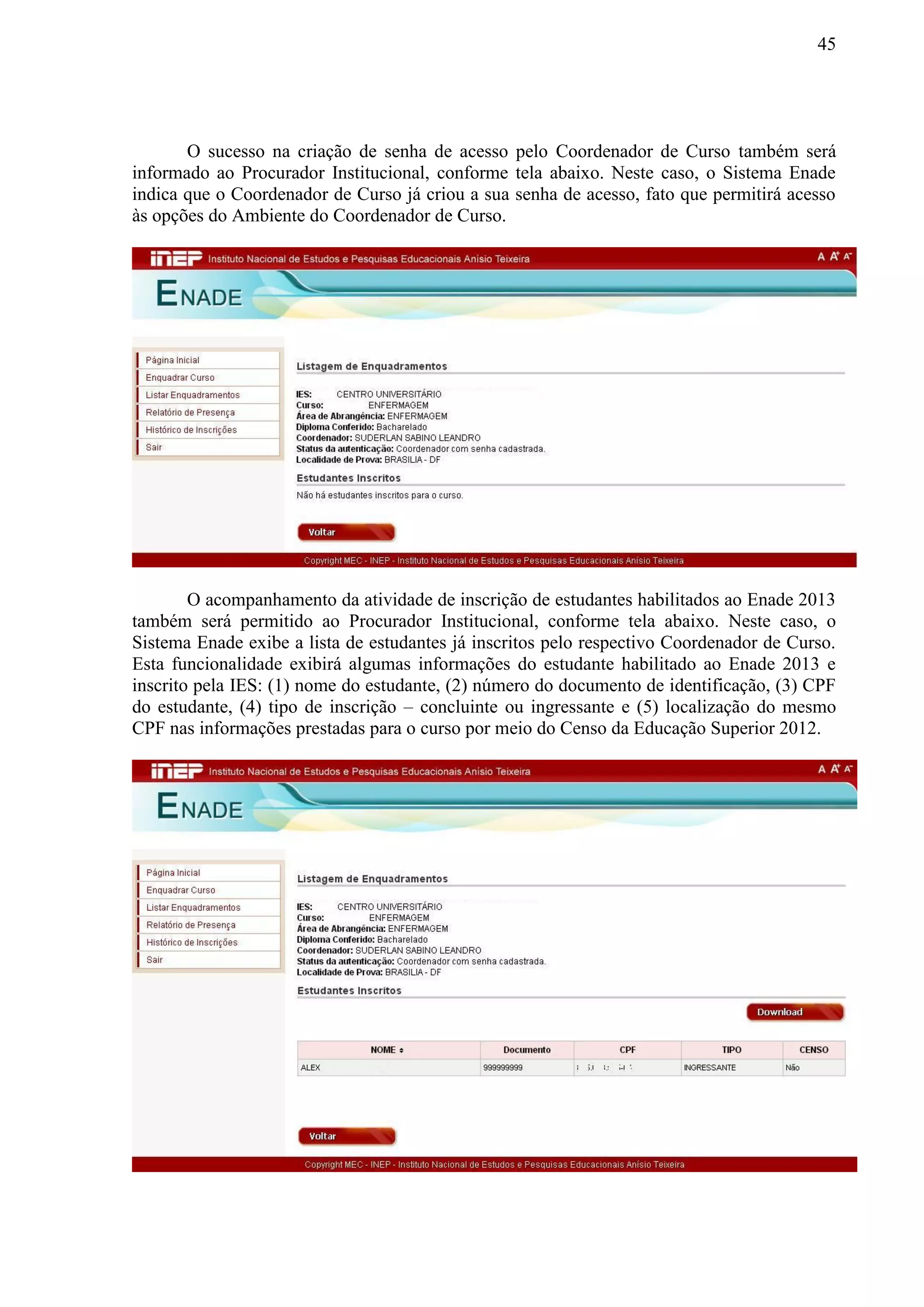 45
O sucesso na criação de senha de acesso pelo Coordenador de Curso também será
informado ao Procurador Institucional, conforme tela abaixo. Neste caso, o Sistema Enade
indica que o Coordenador de Curso já criou a sua senha de acesso, fato que permitirá acesso
às opções do Ambiente do Coordenador de Curso.
O acompanhamento da atividade de inscrição de estudantes habilitados ao Enade 2013
também será permitido ao Procurador Institucional, conforme tela abaixo. Neste caso, o
Sistema Enade exibe a lista de estudantes já inscritos pelo respectivo Coordenador de Curso.
Esta funcionalidade exibirá algumas informações do estudante habilitado ao Enade 2013 e
inscrito pela IES: (1) nome do estudante, (2) número do documento de identificação, (3) CPF
do estudante, (4) tipo de inscrição – concluinte ou ingressante e (5) localização do mesmo
CPF nas informações prestadas para o curso por meio do Censo da Educação Superior 2012.
 