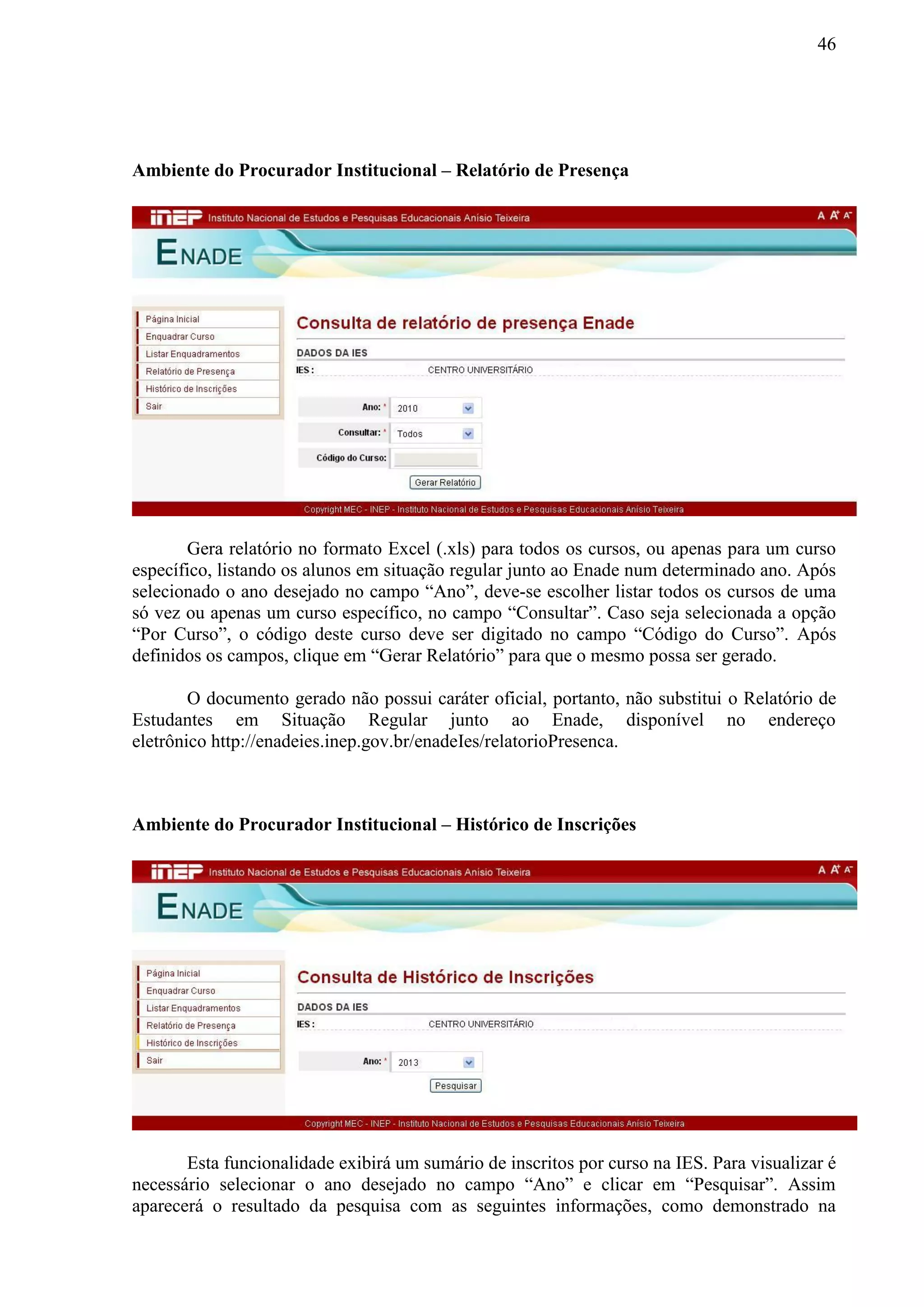 46
Ambiente do Procurador Institucional – Relatório de Presença
Gera relatório no formato Excel (.xls) para todos os cursos, ou apenas para um curso
específico, listando os alunos em situação regular junto ao Enade num determinado ano. Após
selecionado o ano desejado no campo “Ano”, deve-se escolher listar todos os cursos de uma
só vez ou apenas um curso específico, no campo “Consultar”. Caso seja selecionada a opção
“Por Curso”, o código deste curso deve ser digitado no campo “Código do Curso”. Após
definidos os campos, clique em “Gerar Relatório” para que o mesmo possa ser gerado.
O documento gerado não possui caráter oficial, portanto, não substitui o Relatório de
Estudantes em Situação Regular junto ao Enade, disponível no endereço
eletrônico http://enadeies.inep.gov.br/enadeIes/relatorioPresenca.
Ambiente do Procurador Institucional – Histórico de Inscrições
Esta funcionalidade exibirá um sumário de inscritos por curso na IES. Para visualizar é
necessário selecionar o ano desejado no campo “Ano” e clicar em “Pesquisar”. Assim
aparecerá o resultado da pesquisa com as seguintes informações, como demonstrado na
 