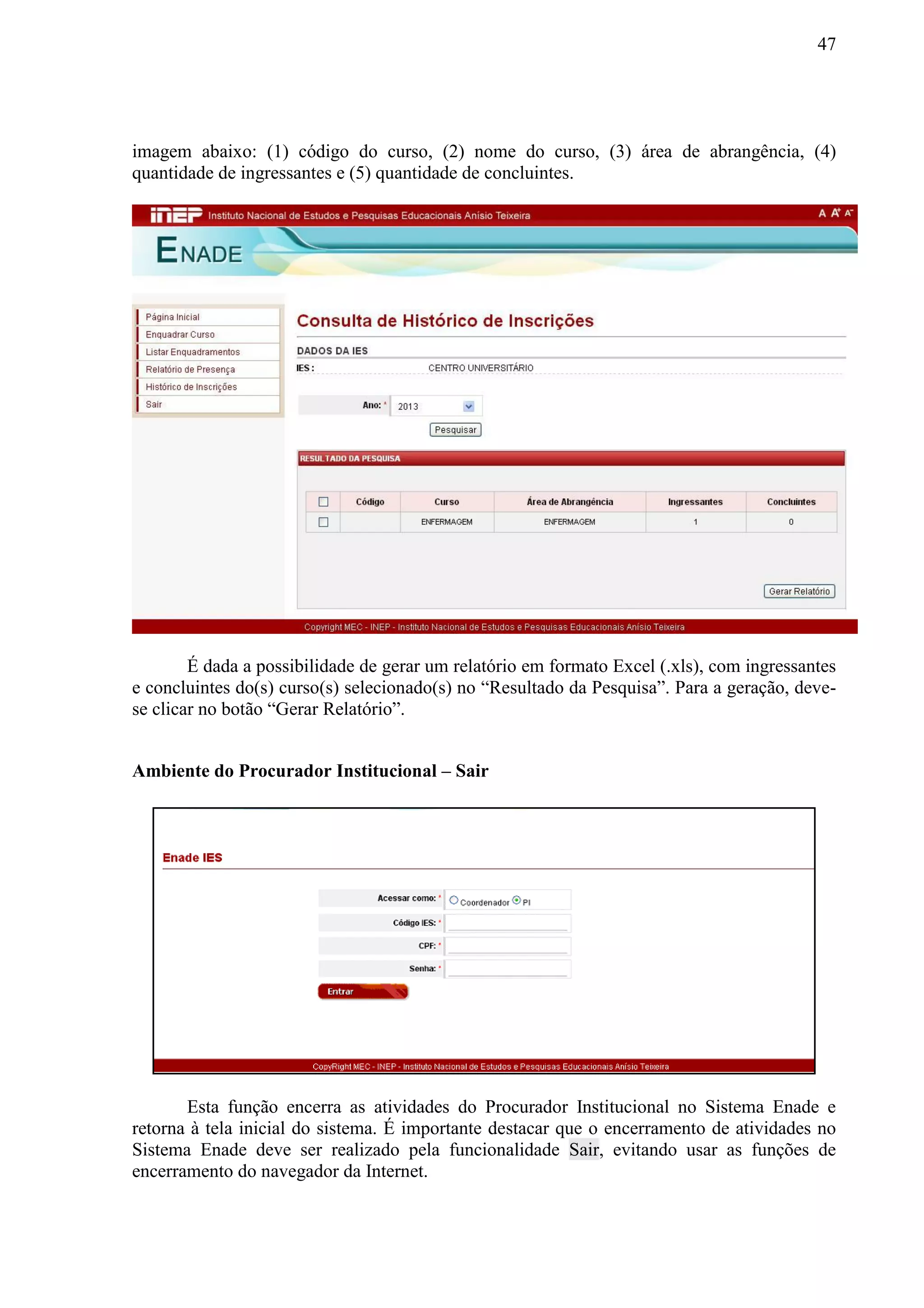 47
imagem abaixo: (1) código do curso, (2) nome do curso, (3) área de abrangência, (4)
quantidade de ingressantes e (5) quantidade de concluintes.
É dada a possibilidade de gerar um relatório em formato Excel (.xls), com ingressantes
e concluintes do(s) curso(s) selecionado(s) no “Resultado da Pesquisa”. Para a geração, deve-
se clicar no botão “Gerar Relatório”.
Ambiente do Procurador Institucional – Sair
Esta função encerra as atividades do Procurador Institucional no Sistema Enade e
retorna à tela inicial do sistema. É importante destacar que o encerramento de atividades no
Sistema Enade deve ser realizado pela funcionalidade Sair, evitando usar as funções de
encerramento do navegador da Internet.
 