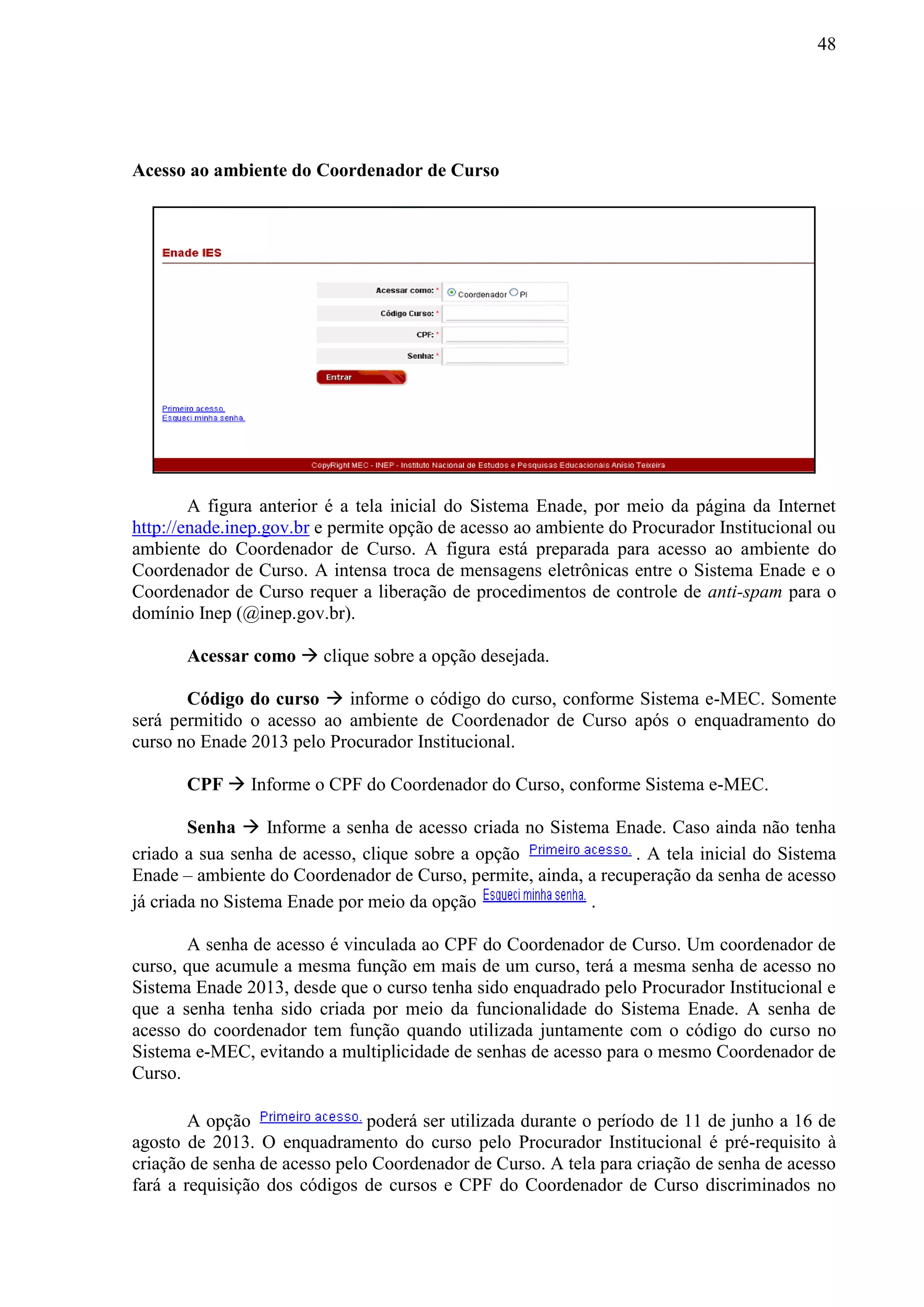 48
Acesso ao ambiente do Coordenador de Curso
A figura anterior é a tela inicial do Sistema Enade, por meio da página da Internet
http://enade.inep.gov.br e permite opção de acesso ao ambiente do Procurador Institucional ou
ambiente do Coordenador de Curso. A figura está preparada para acesso ao ambiente do
Coordenador de Curso. A intensa troca de mensagens eletrônicas entre o Sistema Enade e o
Coordenador de Curso requer a liberação de procedimentos de controle de anti-spam para o
domínio Inep (@inep.gov.br).
Acessar como  clique sobre a opção desejada.
Código do curso  informe o código do curso, conforme Sistema e-MEC. Somente
será permitido o acesso ao ambiente de Coordenador de Curso após o enquadramento do
curso no Enade 2013 pelo Procurador Institucional.
CPF  Informe o CPF do Coordenador do Curso, conforme Sistema e-MEC.
Senha  Informe a senha de acesso criada no Sistema Enade. Caso ainda não tenha
criado a sua senha de acesso, clique sobre a opção . A tela inicial do Sistema
Enade – ambiente do Coordenador de Curso, permite, ainda, a recuperação da senha de acesso
já criada no Sistema Enade por meio da opção .
A senha de acesso é vinculada ao CPF do Coordenador de Curso. Um coordenador de
curso, que acumule a mesma função em mais de um curso, terá a mesma senha de acesso no
Sistema Enade 2013, desde que o curso tenha sido enquadrado pelo Procurador Institucional e
que a senha tenha sido criada por meio da funcionalidade do Sistema Enade. A senha de
acesso do coordenador tem função quando utilizada juntamente com o código do curso no
Sistema e-MEC, evitando a multiplicidade de senhas de acesso para o mesmo Coordenador de
Curso.
A opção poderá ser utilizada durante o período de 11 de junho a 16 de
agosto de 2013. O enquadramento do curso pelo Procurador Institucional é pré-requisito à
criação de senha de acesso pelo Coordenador de Curso. A tela para criação de senha de acesso
fará a requisição dos códigos de cursos e CPF do Coordenador de Curso discriminados no
 