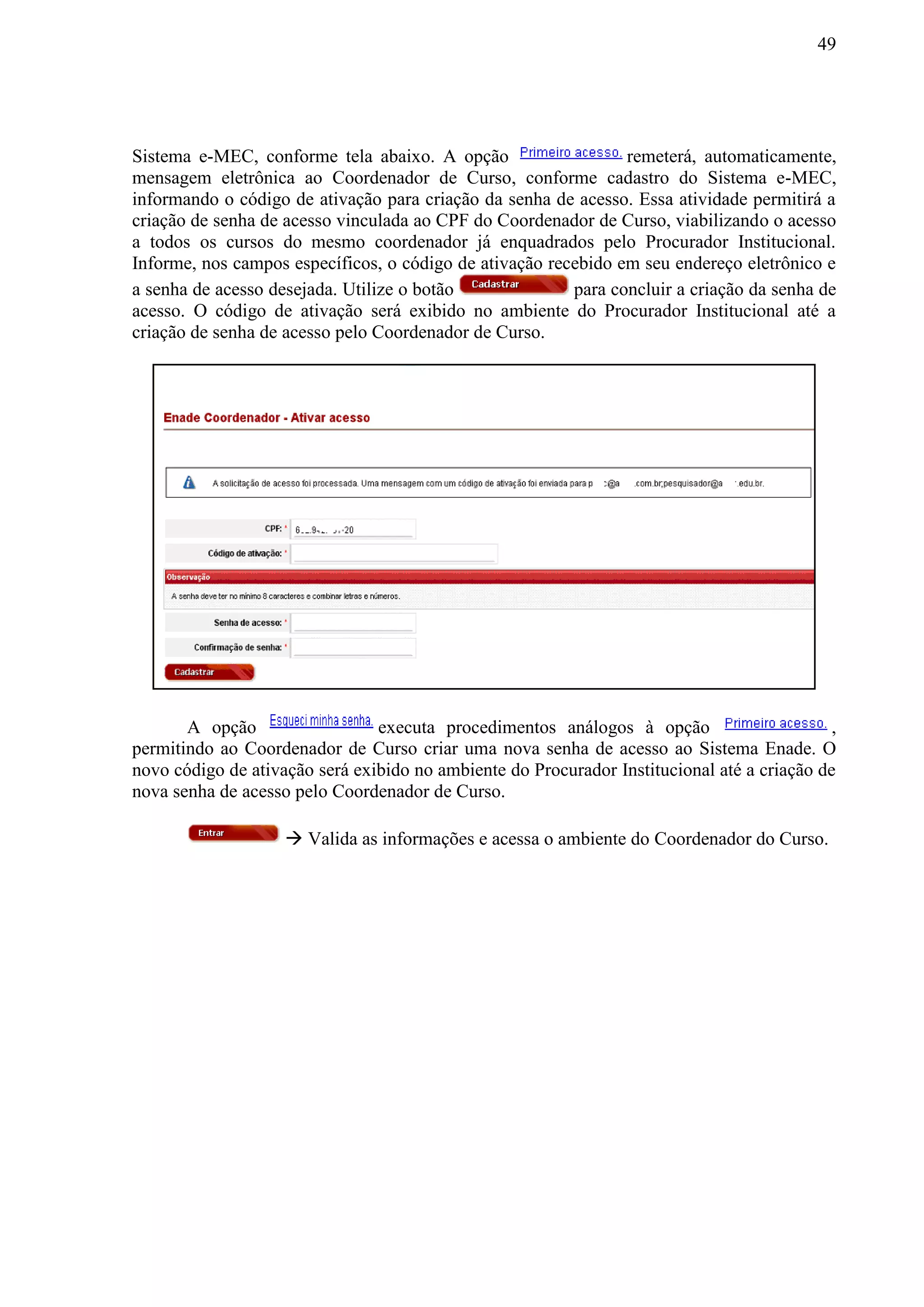 49
Sistema e-MEC, conforme tela abaixo. A opção remeterá, automaticamente,
mensagem eletrônica ao Coordenador de Curso, conforme cadastro do Sistema e-MEC,
informando o código de ativação para criação da senha de acesso. Essa atividade permitirá a
criação de senha de acesso vinculada ao CPF do Coordenador de Curso, viabilizando o acesso
a todos os cursos do mesmo coordenador já enquadrados pelo Procurador Institucional.
Informe, nos campos específicos, o código de ativação recebido em seu endereço eletrônico e
a senha de acesso desejada. Utilize o botão para concluir a criação da senha de
acesso. O código de ativação será exibido no ambiente do Procurador Institucional até a
criação de senha de acesso pelo Coordenador de Curso.
A opção executa procedimentos análogos à opção ,
permitindo ao Coordenador de Curso criar uma nova senha de acesso ao Sistema Enade. O
novo código de ativação será exibido no ambiente do Procurador Institucional até a criação de
nova senha de acesso pelo Coordenador de Curso.
 Valida as informações e acessa o ambiente do Coordenador do Curso.
 