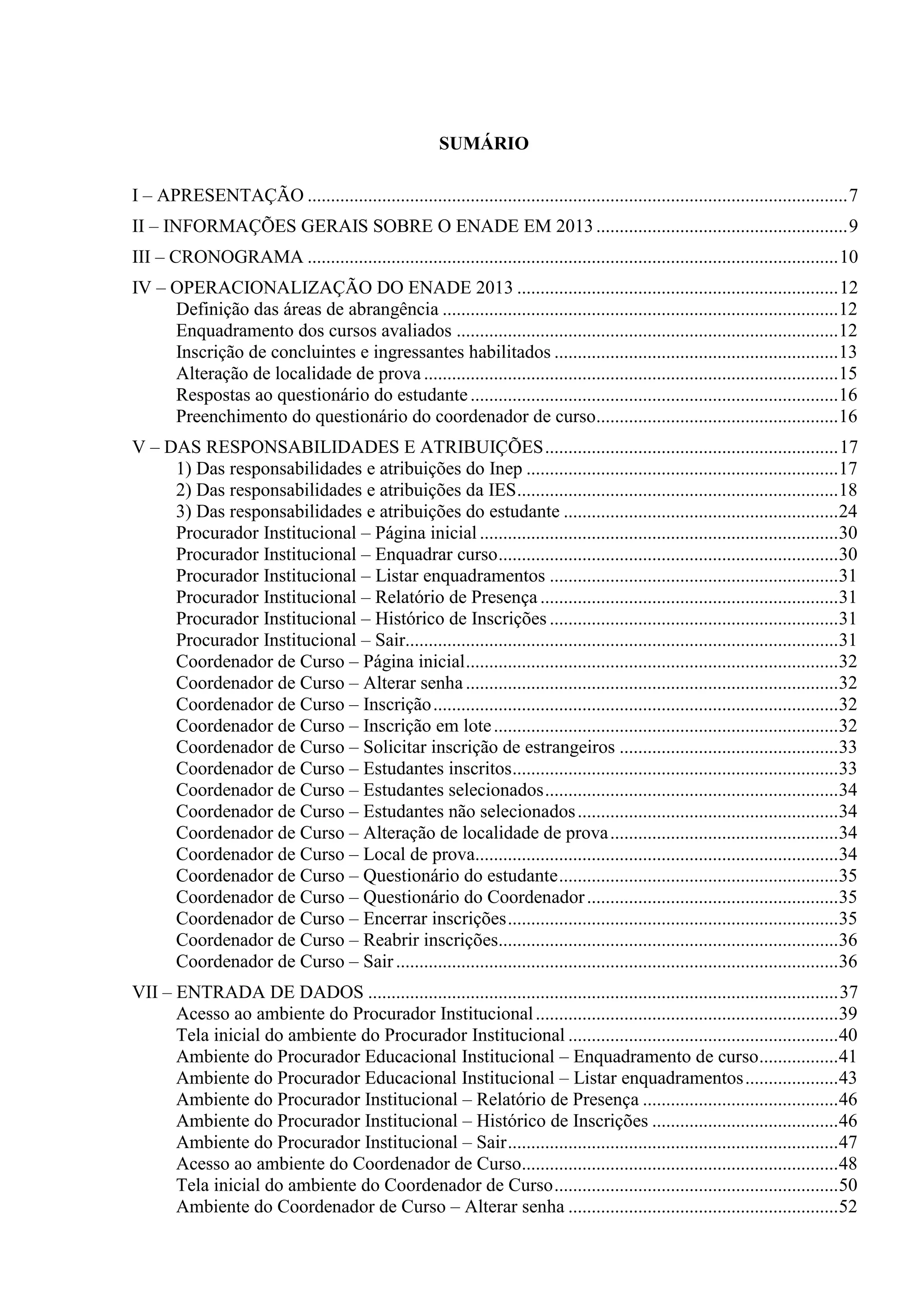 SUMÁRIO
I – APRESENTAÇÃO ....................................................................................................................7
II – INFORMAÇÕES GERAIS SOBRE O ENADE EM 2013......................................................9
III – CRONOGRAMA ..................................................................................................................10
IV – OPERACIONALIZAÇÃO DO ENADE 2013 .....................................................................12
Definição das áreas de abrangência .....................................................................................12
Enquadramento dos cursos avaliados ..................................................................................12
Inscrição de concluintes e ingressantes habilitados .............................................................13
Alteração de localidade de prova .........................................................................................15
Respostas ao questionário do estudante...............................................................................16
Preenchimento do questionário do coordenador de curso....................................................16
V – DAS RESPONSABILIDADES E ATRIBUIÇÕES...............................................................17
1) Das responsabilidades e atribuições do Inep ...................................................................17
2) Das responsabilidades e atribuições da IES.....................................................................18
3) Das responsabilidades e atribuições do estudante ...........................................................24
Procurador Institucional – Página inicial .............................................................................30
Procurador Institucional – Enquadrar curso.........................................................................30
Procurador Institucional – Listar enquadramentos ..............................................................31
Procurador Institucional – Relatório de Presença ................................................................31
Procurador Institucional – Histórico de Inscrições ..............................................................31
Procurador Institucional – Sair.............................................................................................31
Coordenador de Curso – Página inicial................................................................................32
Coordenador de Curso – Alterar senha................................................................................32
Coordenador de Curso – Inscrição.......................................................................................32
Coordenador de Curso – Inscrição em lote..........................................................................32
Coordenador de Curso – Solicitar inscrição de estrangeiros ...............................................33
Coordenador de Curso – Estudantes inscritos......................................................................33
Coordenador de Curso – Estudantes selecionados...............................................................34
Coordenador de Curso – Estudantes não selecionados........................................................34
Coordenador de Curso – Alteração de localidade de prova.................................................34
Coordenador de Curso – Local de prova..............................................................................34
Coordenador de Curso – Questionário do estudante............................................................35
Coordenador de Curso – Questionário do Coordenador......................................................35
Coordenador de Curso – Encerrar inscrições.......................................................................35
Coordenador de Curso – Reabrir inscrições.........................................................................36
Coordenador de Curso – Sair...............................................................................................36
VII – ENTRADA DE DADOS .....................................................................................................37
Acesso ao ambiente do Procurador Institucional.................................................................39
Tela inicial do ambiente do Procurador Institucional ..........................................................40
Ambiente do Procurador Educacional Institucional – Enquadramento de curso.................41
Ambiente do Procurador Educacional Institucional – Listar enquadramentos....................43
Ambiente do Procurador Institucional – Relatório de Presença ..........................................46
Ambiente do Procurador Institucional – Histórico de Inscrições ........................................46
Ambiente do Procurador Institucional – Sair.......................................................................47
Acesso ao ambiente do Coordenador de Curso....................................................................48
Tela inicial do ambiente do Coordenador de Curso.............................................................50
Ambiente do Coordenador de Curso – Alterar senha ..........................................................52
 