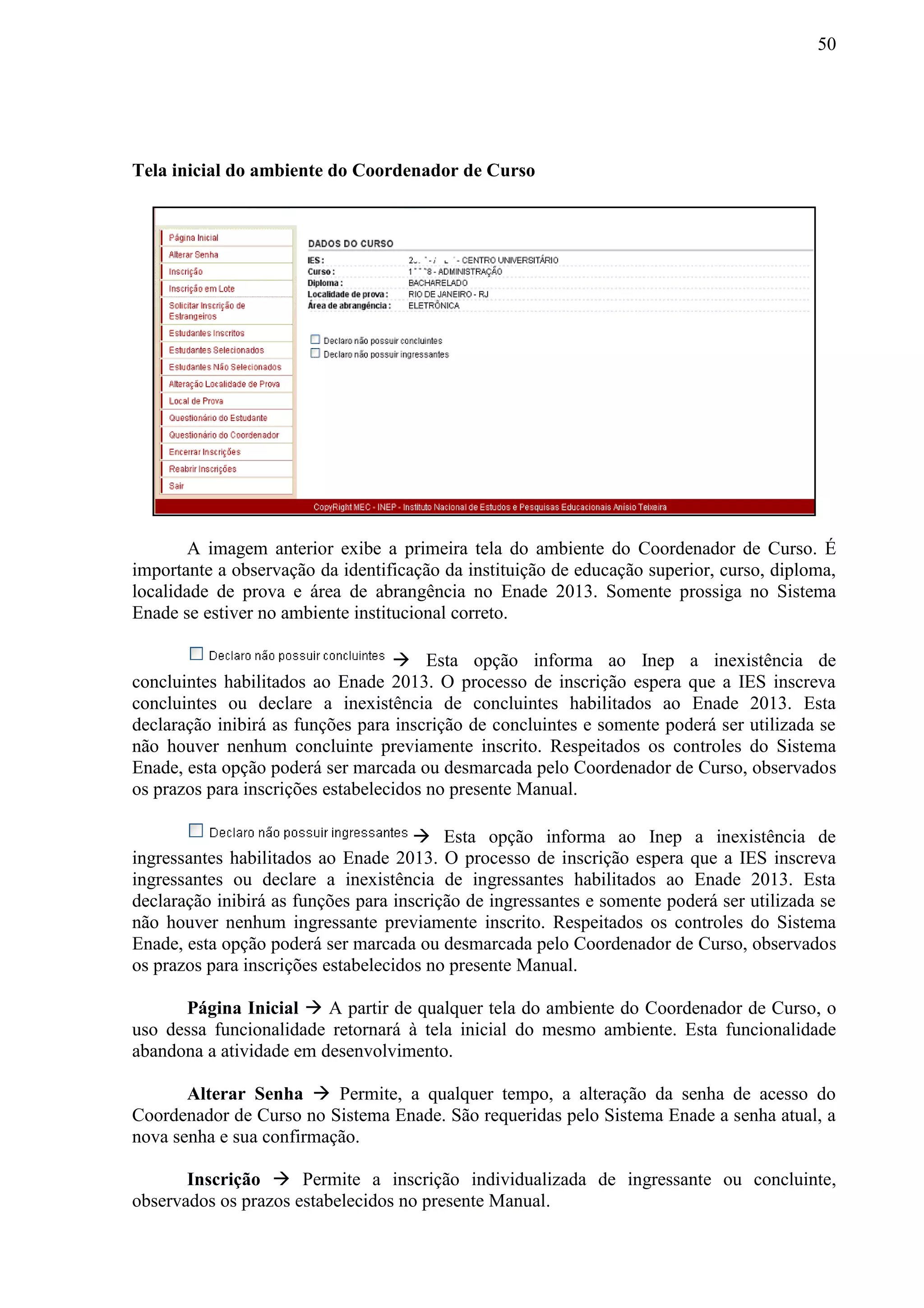 50
Tela inicial do ambiente do Coordenador de Curso
A imagem anterior exibe a primeira tela do ambiente do Coordenador de Curso. É
importante a observação da identificação da instituição de educação superior, curso, diploma,
localidade de prova e área de abrangência no Enade 2013. Somente prossiga no Sistema
Enade se estiver no ambiente institucional correto.
 Esta opção informa ao Inep a inexistência de
concluintes habilitados ao Enade 2013. O processo de inscrição espera que a IES inscreva
concluintes ou declare a inexistência de concluintes habilitados ao Enade 2013. Esta
declaração inibirá as funções para inscrição de concluintes e somente poderá ser utilizada se
não houver nenhum concluinte previamente inscrito. Respeitados os controles do Sistema
Enade, esta opção poderá ser marcada ou desmarcada pelo Coordenador de Curso, observados
os prazos para inscrições estabelecidos no presente Manual.
 Esta opção informa ao Inep a inexistência de
ingressantes habilitados ao Enade 2013. O processo de inscrição espera que a IES inscreva
ingressantes ou declare a inexistência de ingressantes habilitados ao Enade 2013. Esta
declaração inibirá as funções para inscrição de ingressantes e somente poderá ser utilizada se
não houver nenhum ingressante previamente inscrito. Respeitados os controles do Sistema
Enade, esta opção poderá ser marcada ou desmarcada pelo Coordenador de Curso, observados
os prazos para inscrições estabelecidos no presente Manual.
Página Inicial  A partir de qualquer tela do ambiente do Coordenador de Curso, o
uso dessa funcionalidade retornará à tela inicial do mesmo ambiente. Esta funcionalidade
abandona a atividade em desenvolvimento.
Alterar Senha  Permite, a qualquer tempo, a alteração da senha de acesso do
Coordenador de Curso no Sistema Enade. São requeridas pelo Sistema Enade a senha atual, a
nova senha e sua confirmação.
Inscrição  Permite a inscrição individualizada de ingressante ou concluinte,
observados os prazos estabelecidos no presente Manual.
 