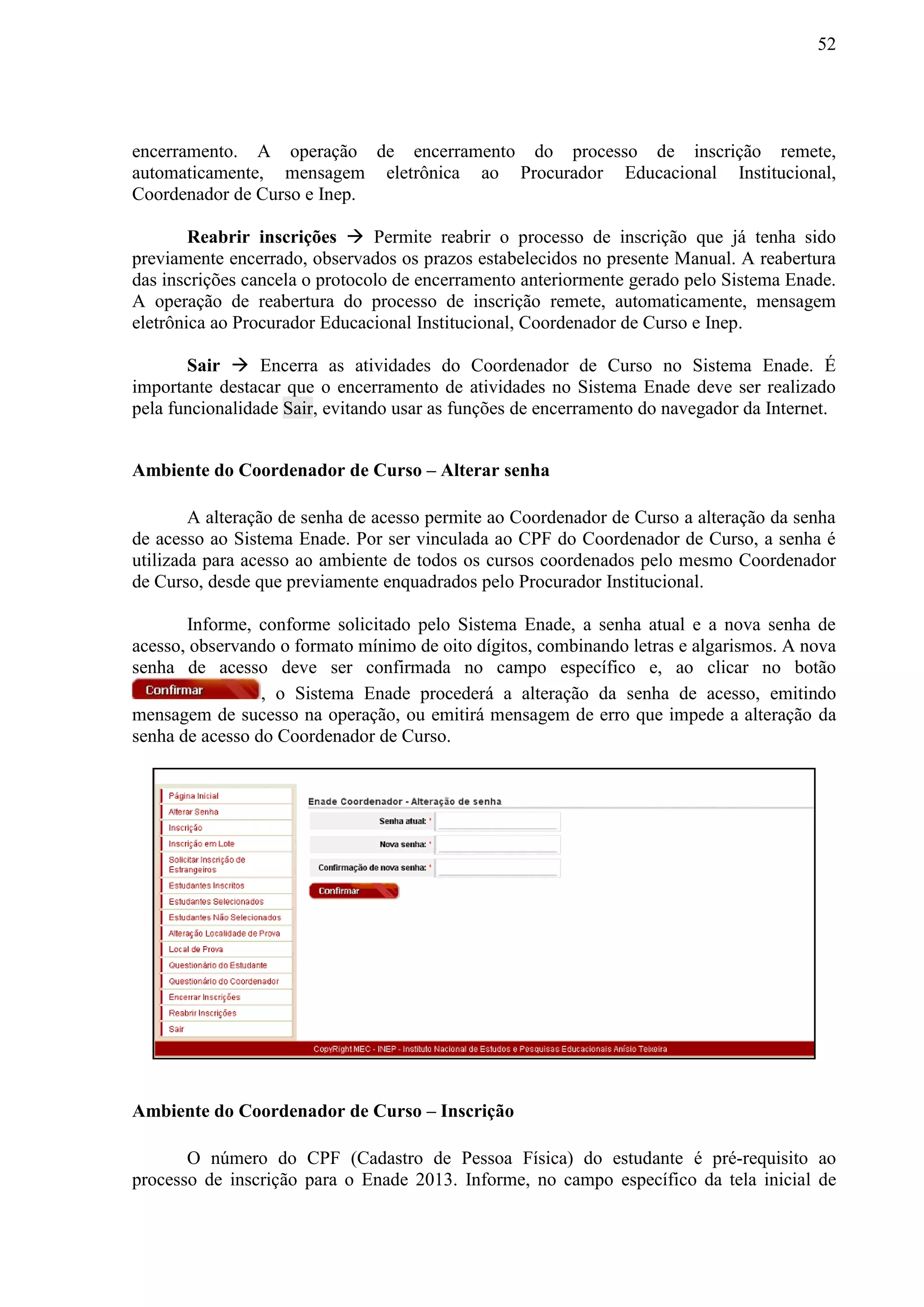 52
encerramento. A operação de encerramento do processo de inscrição remete,
automaticamente, mensagem eletrônica ao Procurador Educacional Institucional,
Coordenador de Curso e Inep.
Reabrir inscrições  Permite reabrir o processo de inscrição que já tenha sido
previamente encerrado, observados os prazos estabelecidos no presente Manual. A reabertura
das inscrições cancela o protocolo de encerramento anteriormente gerado pelo Sistema Enade.
A operação de reabertura do processo de inscrição remete, automaticamente, mensagem
eletrônica ao Procurador Educacional Institucional, Coordenador de Curso e Inep.
Sair  Encerra as atividades do Coordenador de Curso no Sistema Enade. É
importante destacar que o encerramento de atividades no Sistema Enade deve ser realizado
pela funcionalidade Sair, evitando usar as funções de encerramento do navegador da Internet.
Ambiente do Coordenador de Curso – Alterar senha
A alteração de senha de acesso permite ao Coordenador de Curso a alteração da senha
de acesso ao Sistema Enade. Por ser vinculada ao CPF do Coordenador de Curso, a senha é
utilizada para acesso ao ambiente de todos os cursos coordenados pelo mesmo Coordenador
de Curso, desde que previamente enquadrados pelo Procurador Institucional.
Informe, conforme solicitado pelo Sistema Enade, a senha atual e a nova senha de
acesso, observando o formato mínimo de oito dígitos, combinando letras e algarismos. A nova
senha de acesso deve ser confirmada no campo específico e, ao clicar no botão
, o Sistema Enade procederá a alteração da senha de acesso, emitindo
mensagem de sucesso na operação, ou emitirá mensagem de erro que impede a alteração da
senha de acesso do Coordenador de Curso.
Ambiente do Coordenador de Curso – Inscrição
O número do CPF (Cadastro de Pessoa Física) do estudante é pré-requisito ao
processo de inscrição para o Enade 2013. Informe, no campo específico da tela inicial de
 