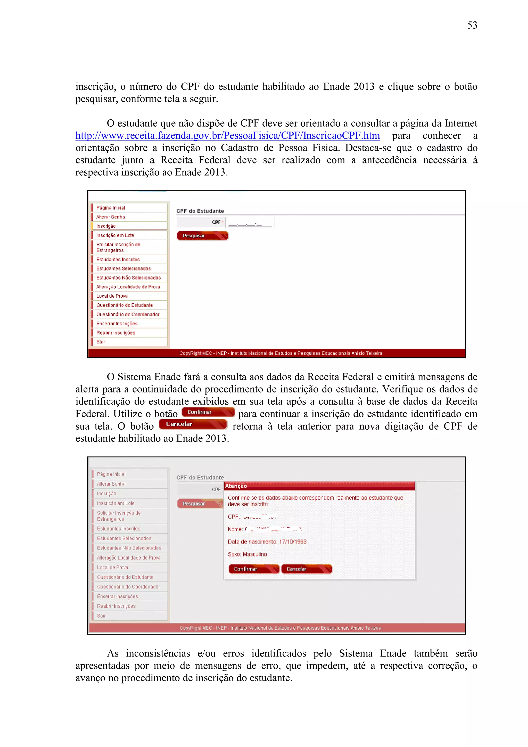 53
inscrição, o número do CPF do estudante habilitado ao Enade 2013 e clique sobre o botão
pesquisar, conforme tela a seguir.
O estudante que não dispõe de CPF deve ser orientado a consultar a página da Internet
http://www.receita.fazenda.gov.br/PessoaFisica/CPF/InscricaoCPF.htm para conhecer a
orientação sobre a inscrição no Cadastro de Pessoa Física. Destaca-se que o cadastro do
estudante junto a Receita Federal deve ser realizado com a antecedência necessária à
respectiva inscrição ao Enade 2013.
O Sistema Enade fará a consulta aos dados da Receita Federal e emitirá mensagens de
alerta para a continuidade do procedimento de inscrição do estudante. Verifique os dados de
identificação do estudante exibidos em sua tela após a consulta à base de dados da Receita
Federal. Utilize o botão para continuar a inscrição do estudante identificado em
sua tela. O botão retorna à tela anterior para nova digitação de CPF de
estudante habilitado ao Enade 2013.
As inconsistências e/ou erros identificados pelo Sistema Enade também serão
apresentadas por meio de mensagens de erro, que impedem, até a respectiva correção, o
avanço no procedimento de inscrição do estudante.
 